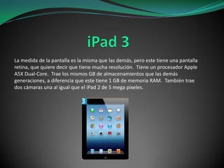 La medida de la pantalla es la misma que las demás, pero este tiene una pantalla
retina, que quiere decir que tiene mucha resolución. Tiene un procesador Apple
A5X Dual-Core. Trae los mismos GB de almacenamientos que las demás
generaciones, a diferencia que este tiene 1 GB de memoria RAM. También trae
dos cámaras una al igual que el iPad 2 de 5 mega píxeles.

 