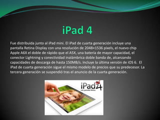 Fue distribuida junto al iPad mini. El iPad de cuarta generación incluye una
pantalla Retina Display con una resolución de 2048×1536 pixels, el nuevo chip
Apple A6X el doble de rápido que el A5X, una batería de mayor capacidad, el
conector Lightning y conectividad inalámbrica doble banda de, alcanzando
capacidades de descarga de hasta 150MB/s. Incluye la última versión de iOS 6. El
iPad de cuarta generación sigue el mismo modelo de precios que su predecesor. La
tercera generación se suspendió tras el anuncio de la cuarta generación.

 