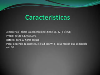 Almacenaje: todas las generaciones tiene 16, 32, o 64 GB.
Precio: desde $399 a $599
Batería: dura 10 horas en uso
Peso: depende de cual sea, el iPad con Wi-Fi pesa menos que el modelo
con 3G

 
