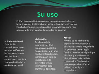 El iPad tiene múltiples usos en el que puede servir de gran
beneficio en el ámbito laboral, social, educativo, entre otros.
Esto ha hecho que este dispositivo se convierta en uno muy
popular y de gran ayuda a la sociedad en general.

• Ámbito Laboral
En el ámbito
Laboral, tiene unos
usos específicos en
las empresas como
son funciones
comerciales, funcione
s de productividad y
asistente personal.

•Educación
En el área de la
educación, el iPad
cuenta con múltiples
herramientas y un alto
nivel de interactividad,
logrando con esto, la
investigación de
diferentes temas
interesantes para
alumnos y docentes.

•Social
Hoy día se ha hecho muy
popular la comunicación a
distancia ya que la mayoría de
las personas tienen algún
familiar que vive en algún lugar
distante, y al utilizar este
dispositivo es más fácil de
contactarlos. También los
hacemos por diversión, al
hablar con amigos o
compañeros.

 