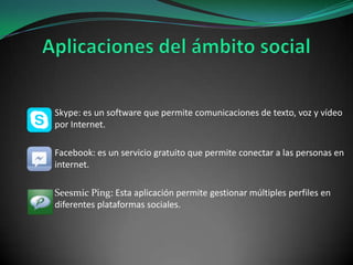 Skype: es un software que permite comunicaciones de texto, voz y vídeo
por Internet.
Facebook: es un servicio gratuito que permite conectar a las personas en
internet.
Seesmic Ping: Esta aplicación permite gestionar múltiples perfiles en
diferentes plataformas sociales.

 