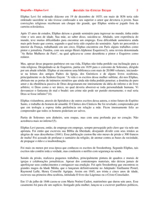 Biografia – Eliphas Levi                     Sociedade das Ciências Antigas                         2

Eliphas Levi foi ordenado diácono em 19 de dezembro de 1835; em maio de l836 teria sido
ordenado sacerdote se não tivesse confessado a seu superior o amor que devotava à jovem. Suas
convicções religiosas receberam um choque tão grande, que Eliphas sentiu-se jogado fora da
carreira eclesiástica.

Após 15 anos de estudos, Eliphas deixou o grande seminário para ingressar no mundo, tinha então
vinte e seis anos de idade. Sua mãe, ao saber disso, suicidou-se. Abalado, sem experiência do
mundo, teve muitas dificuldades para encontrar um emprego. Essa dificuldade aumentava ainda
mais pelo boato que correu, segundo o qual teria sido expulso do seminário. Após ter percorrido o
interior da França, trabalhando em um circo, Eliphas encontrou em Paris alguns trabalhos como
pintor e jornalista. Fundou, com seu amigo Henri-Alphonse Esquirros(3), uma revista denominada
"As Belas Mulheres de Paris", na qual aplicava-se como desenhista e pintor e Esquirros como
redator.

Mas, apesar desse pequeno parêntese em sua vida, Eliphas não tinha perdido sua inclinação para a
vida religiosa. Despedindo-se de Esquirros, partiu em 1839 para o convento de Solesmes, dirigido
por um abade rebelde. Eliphas aí encontrou uma biblioteca com mais de 20.000 volumes, iniciando-
se na leitura dos antigos Padres da Igreja, dos Gnósticos e de alguns livros ocultistas,
principalmente os da Senhora Guyon: "A vida e os escritos dessa mulher sublime, diz-nos Eliphas,
abriram-me as portas de inúmeros mistérios que ainda não tinha podido penetrar; a doutrina do puro
amor e da obediência passiva de Deus desgostaram-me inteiramente da idéia do inferno e do livre
arbítrio; vi Deus como o ser único, no qual deveria absorver-se toda personalidade humana. Vi
desvanecer o fantasma do mal e bradei: um crime não pode ser punido eternamente; o mal seria
Deus se fosse infinito!"(4).

Eliphas vislumbrou, através do Spiridion e de outros escritos dessa autora, o reino futuro do Espírito
Santo, o trabalho do homem de amanhã. O Cântico dos Cânticos lhe foi revelado; compreendeu por
que em teologia a esposa tinha preferência em relação a mãe. Ficou imensamente feliz ao
compreender que todos os homens poderiam ser salvos.

Partiu de Solesmes sem dinheiro, sem roupas, mas com uma profunda paz no coração. Não
acreditava mais no inferno!(5).

Eliphas Levi passou, então, de emprego em emprego, sempre perseguido pelo clero que via nele um
apóstata. Foi então que escreveu sua Bíblia da liberdade, desejando dividir com seus irmãos as
alegrias de suas descobertas (1841). Essa publicação custou-lhe oito meses de prisão e 300 francos
de multa! Foi acusado de profanar o santuário da religião, de atentar contra as bases da sociedade,
de propagar o ódio e a insubordinação.

Foi mais ou menos por essa época que conheceu os escritos de Swedenborg. Segundo Eliphas, tais
escritos não contêm toda a verdade, mas conduzem o neófito com segurança na senda.

Saindo da prisão, realizava pequenos trabalhos, principalmente pintura de quadros e murais de
igrejas e colaborações jornalísticas. Apesar dos contratempos materiais, não deixou jamais de
aperfeiçoar seus conhecimentos e enriquecer sua erudição. Foi após Swedenborg que encontrou os
grandes magos da Idade Média, que o lançaram definitivamente no Adeptado: Guillaume Postel,
Raymond Lulle, Henry Corneille Agrippa. Assim em 1845, aos trinta e cinco anos de idade,
escreveu sua primeira obra ocultista, intitulada O livro das Lágrimas ou o Cristo Consolador.

Em 13 de julho de 1846 casou-se com Marie Noémi Cadiot, matrimônio que durou sete anos. Esse
casamento foi para ele um suplício. Instigado pela mulher, lançou-se a escrever panfletos políticos,
 