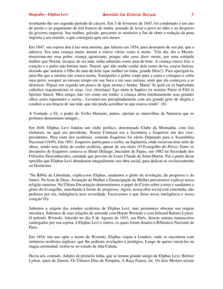 Biografia – Eliphas Levi                    Sociedade das Ciências Antigas                        3

resultando-lhe um segundo período de cárcere. Em 3 de fevereiro de 1847, foi condenado a um ano
de prisão e ao pagamento de mil francos de multa, acusado de levar o povo ao ódio e ao desprezo
do governo imperial. Sua mulher, grávida, percorreu os mistérios a fim de obter a redução da pena
imposta a seu marido, o que conseguiu após seis meses.

Em 1847, sua esposa deu à luz uma menina, que faleceu em 1854, para desespero de seu pai, que a
adorava. Era uma criança muito doente e esteve várias vezes à morte. "Um dia, diz o Mestre,
trouxeram-me essa pobre criança agonizante, porque não ouso dizer morta, por uma estúpida
mulher que Noemi, incapaz de ser mãe, tinha admitido como ama-de-leite. A criança estava fria; o
coração e o pulso não batiam mais. Noemi, que não soube cuidar dela como devia, estava furiosa,
dizendo que mataria o filho da ama-de-leite (que mulher eu tinha, grande Deus!). Para apaziguá-la,
jurei-lhe que a menina não estava morta. Transportei o pobre corpo para a cama e coloquei-o sobre
meu peito; assoprei ao mesmo tempo em sua boca e em suas narinas; senti que ela começava a se
destorcer. Peguei em seguida um pouco de água morna e bradei: Maria! Si quid est in baptismate
catholico regenerationis et vitae, vive christiana! Ego enim te baptizo en nomine Patris et Filii et
Spiritus Sancti. Meu amigo, não vos conto um sonho: a criança abriu imediatamente seus grandes
olhos azuis espantados e sorriu... Levantei-me precipitadamente com um grande grito de alegria e
conduzi-a aos braços de sua mãe, que não podia acreditar no que estava vendo". (6)

A Vontade, a Fé, o poder do Verbo Humano, juntos, operam as maravilhas da Natureza que os
profanos denominam milagre...

Em l848, Eliphas Levi fundou um clube político, denominado Clube da Montanha, com fins
eleitorais, no qual era presidente; Noemi Constant era a Secretária e Esquirros um dos vice-
presidentes. Para sorte dos ocultistas, somente Esquirros foi eleito Deputado para a Assembléia
Nacional (1849). Em 1851, Esquirros partiu para o exílio, na Inglaterra, onde escreveu uma série de
obras, sendo uma delas de cunho ocultista, apesar de seu título (O Evangelho do Povo). Entre os
discípulos de Esquirros contava-se Henri Delaage, Iniciador de Papus, em 1882 na Sociedade dos
Filósofos Desconhecidos, entidade que provém de Louis Claude de Saint-Martin. Foi a partir desse
episódio que Eliphas Levi abandonou integralmente sua obra social, para dedicar-se exclusivamente
ao Ocultismo.

"Na Bíblia da Liberdade, explica-nos Eliphas, saudamos o gênio da revolução, do progresso e do
futuro. Na festa de Deus, Assunção da Mulher e Emancipação da Mulher procuramos explicar nossa
religião materna. Na Última Encarnação demonstramos o papel do Cristo sobre a terra e saudamos o
gênio do Evangelho, marchando à frente do progresso. Agora, nossa obra social está concluída; não
pedimos por ela, indulgência nem severidade. Escrevemos o que ditou nossa inteligência e nosso
coração"(6).

Sabemos a origem dos estudos ocultistas de Eliphas Levi, mas permanece obscura sua origem
iniciática. Sabemos de suas relações de amizade com Hoene Wronski e com Edward Bulwer Lytton.
O polonês Wronski, falecido no dia 9 de Agosto de 1853, em Paris, deixou setenta manuscritos
catalogados por sua esposa, à Eliphas Levi e outros, os quais foram doados à Biblioteca Nacional de
Paris.

Em 1854, um ano após a morte de Wronski, Eliphas viajou à Londres, onde se encontrou com
inúmeros ocultistas ingleses, que lhe pediram revelações e prodígios. Longe de querer iniciá-los na
magia cerimonial, isolou-se no estudo da Alta Cabala.

Havia um, contudo, Adepto de primeira linha, que se tornou grande amigo de Eliphas Levi: Bulwer
Lytton, autor de Zanoni, Os Últimos Dias de Pompéia, A Raça Futura, etc. Os dois Mestres teriam
 