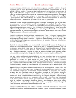 Biografia – Eliphas Levi                    Sociedade das Ciências Antigas                        4

trocado informações iniciáticas dos mais altos interesses para as sociedades ocultistas, das quais
certamente eram os chefes. Haveriam inclusive, realizado trabalhos espirituais entre 20 e 26 de
julho de 1854, em Londres. As anotações relacionadas com esses eventos foram parar nas mãos de
Papus, sendo publicadas, em parte, em um dos números da Revista L´Initiation. Registram três
visões, de São João, de Jesus e de Apolônio de Tiana, os quais lhes teriam revelado os mistérios dos
Sete Selos do Apocalipse; alguns enigmas do futuro, que desejavam saber; detalhes da Magia
Celeste (revelados pelo livro do Rabino Inaz que lhes indicaram onde encontrar), as chaves dos
milagres, bem como o sagrado dever de honrar a Coroa, uma vez conquistada.

Retornando a Paris, instalou-se no atelier do pintor e discípulo Desbarrolles, uma vez que estava
separado de sua esposa Noemi (fato ocorrido antes de partir para Londres). Desenrolou-se nova
etapa em sua vida. Foi a fase do Adeptado. Em 1855 fundou a Revista Filosófica e Religiosa (cujos
artigos principais encontram-se em seu livro A Chave dos Grandes Mistérios). Nesse mesmo ano
publicou seu Dogma e Ritual da Alta Magia e o poema Calígula, identificado no personagem, o
imperador Napoleão III. Foi preso imediatamente. No fundo da prisão escreveu uma réplica, o Anti-
Calígula, retratando-se. Foi posto em liberdade.

Em 1859 veio à luz sua História da Magia, formando com A Chave e o Dogma a Trilogia ocultista
tida como bíblia por seus discípulos, entre os quais, nessa época, figuravam Desbarrolles, Delaage e
Rozier. Os dois últimos vieram a transmitir a Papus e aos demais ocultistas do fim do século XIX o
precioso depósito da Tradição, proveniente de Martinez de Pasqually, Willermoz, Saint-Martin e
vivificada por Eliphas Levi.

O círculo de amigos de Eliphas Levi era constituído por uma elite de homens de Desejo, que se
reuniam na casa de Charles Fauvety. Constavam-se entre os discípulos parisienses, além dos
mencionados acima, Louis Lucas (autor de Química Nova), Louis Ménard (tradutor de Hermes
Trismegistro), o conde Alexandre Branicki, Littré, Considérant, Reclus, Leroux, Caubet, Eugène
Nus, Constantin de Branicki. O Conde Alexandre de Branicki, polonês, amigo pessoal de Bulwer
Lytton, era tido como o principal discípulo de Eliphas Levi, "o mais avançado em Cabala"(8).

Mas nem todos os discípulos do Mestre habitavam em Paris, como era o caso do Barão Nicolas-
Joseph Spedalieri, nascido em 1812, na Sicília. Iniciado desde os vinte anos na Sociedade dos
Martinistas de Nápoles, era leitor assíduo de Louis Claude de Saint-Martin, o Filósofo
Desconhecido. Aos trinta anos, fixou residência na França (Marselha). Em 1861, entrou em contato
com o autor do Dogma e Ritual de Alta Magia, tornando-se seu discípulo. A correspondência entre
Eliphas e Spedalieri, iniciada em 24 de Outubro de 1861, prolongou-se até 14 de Fevereiro de 1874.

Apesar de cultivar relações de amizade com pessoas ricas, que freqüentava, Eliphas levava uma
vida bastante simples. Suas regras eram: "uma grande calma de espírito, um asseio com o corpo,
uma temperatura sempre igual, de preferência um pouco mais fria do que quente, uma habitação
arejada e bem seca, onde nada lembre as necessidades grosseiras da vida, refeições regulares e
proporcionais ao apetite, que deverá ficar satisfeito e não excitado. Uma alimentação simples e
substanciosa; deixar o trabalho antes do cansaço; fazer um exercício moderado e regulado; jamais
aquecer-se ou excitar-se à noite, para que a maior calma preceda o sono. Com uma vida regulada
assim, pode-se prevenir todas as doenças, que se apresentam sempre sob a forma de indisposições,
fáceis de combater com remédios simples e brandos... uma xícara de vinho quente para o
enfraquecimento e o resfriado, alguns copos de hidromel! como purgativo, infusão de borragem(9)
e leite para a gripe, muita paciência e alegria farão o resto"(10).

Em agosto de 1862 editou seu livro Fábulas e Símbolos, considerado por ele mesmo como o mais
profundo que escreveu. Ao elaborar essa obra, conta-nos Eliphas, o Espírito projetou-se em sua
 