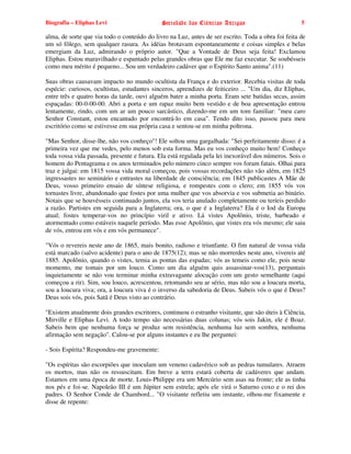 Biografia – Eliphas Levi                     Sociedade das Ciências Antigas                         5

alma, de sorte que via todo o conteúdo do livro na Luz, antes de ser escrito. Toda a obra foi feita de
um só fôlego, sem qualquer rasura. As idéias brotavam espontaneamente e coisas simples e belas
emergiam da Luz, admirando o próprio autor. "Que a Vontade de Deus seja feita! Exclamou
Eliphas. Estou maravilhado e espantado pelas grandes obras que Ele me faz executar. Se soubésseis
como meu mérito é pequeno... Sou um verdadeiro cadáver que o Espírito Santo anima".(11)

Suas obras causavam impacto no mundo ocultista da França e do exterior. Recebia visitas de toda
espécie: curiosos, ocultistas, estudantes sinceros, aprendizes de feiticeiro ... "Um dia, diz Eliphas,
entre três e quatro horas da tarde, ouvi alguém bater a minha porta. Eram sete batidas secas, assim
espaçadas: 00-0-00-00. Abri a porta e um rapaz muito bem vestido e de boa apresentação entrou
lentamente, rindo, com um ar um pouco sarcástico, dizendo-me em um tom familiar: "meu caro
Senhor Constant, estou encantado por encontrá-lo em casa". Tendo dito isso, passou para meu
escritório como se estivesse em sua própria casa e sentou-se em minha poltrona.

"Mas Senhor, disse-lhe, não vos conheço"! Ele soltou uma gargalhada: "Sei perfeitamente disso: é a
primeira vez que me vedes, pelo menos sob esta forma. Mas eu vos conheço muito bem! Conheço
toda vossa vida passada, presente e futura. Ela está regulada pela lei inexorável dos números. Sois o
homem do Pentagrama e os anos terminados pelo número cinco sempre vos foram fatais. Olhai para
traz e julgai: em 1815 vossa vida moral começou, pois vossas recordações não vão além, em 1825
ingressastes no seminário e entrastes na liberdade de consciência; em 1845 publicastes A Mãe de
Deus, vosso primeiro ensaio de síntese religiosa, e rompestes com o clero; em 1855 vós vos
tornastes livre, abandonado que fostes por uma mulher que vos absorvia e vos submetia ao binário.
Notais que se houvésseis continuado juntos, ela vos teria anulado completamente ou teríeis perdido
a razão. Partistes em seguida para a Inglaterra; ora, o que é a Inglaterra? Ela é o Iod da Europa
atual; fostes temperar-vos no princípio viril e ativo. Lá vistes Apolônio, triste, barbeado e
atormentado como estáveis naquele período. Mas esse Apolônio, que vistes era vós mesmo; ele saiu
de vós, entrou em vós e em vós permanece".

"Vós o revereis neste ano de 1865, mais bonito, radioso e triunfante. O fim natural de vossa vida
está marcado (salvo acidente) para o ano de 1875(12); mas se não morrerdes neste ano, vivereis até
1885. Apolônio, quando o vistes, temia as pontas das espadas; vós as temeis como ele, pois neste
momento, me tomais por um louco. Como um dia alguém quis assassinar-vos(13), perguntais
inquietamente se não vou terminar minha extravagante alocução com um gesto semelhante (aqui
começou a rir). Sim, sou louco, acrescentou, retomando seu ar sério, mas não sou a loucura morta,
sou a loucura viva; ora, a loucura viva é o inverso da sabedoria de Deus. Sabeis vós o que é Deus?
Deus sois vós, pois Satã é Deus visto ao contrário.

"Existem atualmente dois grandes escritores, continuou o estranho visitante, que são úteis à Ciência,
Mirville e Eliphas Levi. A todo tempo são necessárias duas colunas; vós sois Jakin, ele é Boaz.
Sabeis bem que nenhuma força se produz sem resistência, nenhuma luz sem sombra, nenhuma
afirmação sem negação". Calou-se por alguns instantes e eu lhe perguntei:

- Sois Espírita? Respondeu-me gravemente:

"Os espíritas são escorpiões que inoculam um veneno cadavérico sob as pedras tumulares. Atraem
os mortos, mas não os ressuscitam. Em breve a terra estará coberta de cadáveres que andam.
Estamos em uma época de morte. Louis-Philippe era um Mercúrio sem asas na fronte; ele as tinha
nos pés e foi-se. Napoleão III é um Júpiter sem estrela; após ele virá o Saturno coxo e o rei dos
padres. O Senhor Conde de Chambord... "O visitante refletiu um instante, olhou-me fixamente e
disse de repente:
 