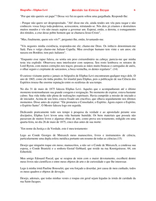 Biografia – Eliphas Levi                    Sociedade das Ciências Antigas                        6

"Por que não quereis ser papa"? Dessa vez fui eu quem soltou uma gargalhada. Respondi-lhe:

- Porque não quero ser despropositado. "Ah! disse-me ele, ainda tendes um véu para rasgar e não
conheceis vossa força toda-poderosa, acrescentou, retratando-se. Nós dois já criamos e destruímos
muitos mundos e vós não ousais aspirar a governar um. Esperai, então, a derrota, o esmagamento
dos tímidos, a cruz desse pobre homem que se chamava Jesus Cristo".

"Mas, finalmente, quem sois vós?", perguntei-lhe, então, levantando-me.

"Vós negastes minha existência, respondeu-me ele; chamo-me Deus. Os imbecis denominam-me
Satã. Para o vulgo chamo-me Juliano Capella. Meu envelope humano tem vinte e um anos; ele
nasceu em Bordéus; tem pais italianos".

"Enquanto esse rapaz falava, eu sentia um peso extraordinário na cabeça; parecia-me que minha
testa iria explodir. Observava meu interlocutor com surpresa. Seu rosto lembrava os retratos de
Lord Byron, com menos correções nos traços; possuía as mãos muito brancas e carregadas de anéis,
o olhar seguro e crepitante de sarcasmos, a boca vermelha, os dentes regulares". (14)

O curioso visitante partiu e jamais os biógrafos de Eliphas Levi encontraram qualquer traço dele. O
ano de 1865, como ele tinha predito, foi triunfal para Eliphas, pois a publicação de sua Ciência dos
Espíritos trouxe-lhe enorme reputação entre os ocultistas de seu tempo.

No dia 31 de maio de 1875 faleceu Eliphas Levi. Aqueles que o acompanharam até o último
momento testemunharam sua grande coragem e resignação. No momento de expirar, estava bastante
calmo. Sua vida tinha sido plena de realizações espirituais. Havia cumprido a missão de iniciado e
de iniciador. Acima de seu leito, estava fixado um crucifixo, que olhava seguidamente nos últimos
momentos. Disse antes de expirar: "Ele prometeu o Consolador, o Espírito. Agora espero o Espírito,
o Espírito Santo". O Mestre faleceu logo em seguida.

Dedicando praticamente todo seu tempo à pesquisa da verdade e ao apostolado perante seus
discípulos, Eliphas Levi levou uma vida bastante humilde. Os bens materiais que possuía não
passavam de muitos livros e algumas obras de arte, como prova seu testamento, redigido em uma
quarta-feira, no dia 26 de maio de 1875, cinco dias antes de sua morte:

"Em nome da Justiça e da Verdade, este é meu testamento:

Lego ao Conde Georges de Mniszech meus manuscritos, livros e instrumentos de ciência,
particularmente uma dupla esfera metálica portanto um resumo de todas as ciências.(15)

Desejo que ninguém toque em meus; manuscritos, a não ser o Conde de Mniszech, a condessa sua
esposa, o Conde Branicki e a senhora Gustaf Gebhard, que reside na rua Koenigstrasse, 64, em
Esberfeld.

Meu amigo Edouard Pascal, que se ocupou de mim com o maior devotamento, escolherá dentre
meus livros não científicos e entre meus objetos de arte e de curiosidade o que lhe interessar.

Lego à minha irmã Pauline Bousselet, que sou forçado a deserdar, por causa de meu cunhado, todos
os meus quadros e objetos de devoção.

Desejo, ademais, que todas minhas vestes e roupas em geral sejam legadas às irmãs de caridade da
rua Saint-Jacques.
 