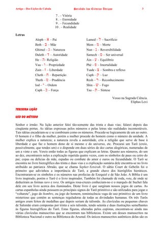 Artigo – Dez Lições de Cabala                Sociedade das Ciências Antigas                      3

                                7 . – Vitória
                                8 . – Eternidade
                                9 . – Fecundidade
                                10 . – Realidade

Letras
                Aleph –   ‫ – א‬Pai                     Lamed – ‫ – ל‬Sacrifício
                Beth – ‫ – ב‬Mãe                        Mem – ‫ – מ‬Morte
                Ghimel – ‫ – ג‬Natureza                 Nun – ‫ – נ‬Reversibilidade
                Daleth – ‫ – ד‬Autoridade               Samech – ‫ – ס‬Ser universal
                He – ‫ –ה‬Religião                      Áin – ‫ – ע‬Equilíbrio
                Vau – ‫ – ו‬Propriedade                 Phé – ‫ – פ‬Imortalidade
                Zain – ‫ – ז‬Liberdade                  Tsade - ‫ – צ‬Sombra e reflexo
                Cheth – ‫ – ח‬Repartição                Cuph – ‫ – ק‬Luz
                Theth – ‫ – ט‬Prudência                 Resh – ‫ – ר‬Reconhecimento
                Iod – ‫ – י‬Ordem                       Shin – ‫ – ש‬Fogo
                Caph – ‫ – כ‬Força                      Tau – ‫ – ת‬Síntese

                                                                          Vosso na Sagrada Ciência.
                                                                                       Eliphas Levi

TERCEIRA LIÇÃO

USO DO MÉTODO

Senhor e irmão: Na lição anterior falei tão-somente das trinta e duas vias; falarei depois das
cinqüenta portas. As idéias expressas pelos números e pelas letras são realidades incontestáveis.
Tais idéias encadeiam-se e se combinam como os números. Procede-se logicamente de um ao outro.
O homem é o filho da mulher, porém a mulher procede do homem como o número da unidade. A
mulher explica a natureza; a natureza revela a autoridade, cria a religião que serve de base à
liberdade e que faz o homem dono de si mesmo e do universo, etc. Procurai um Tarô (creio,
possivelmente, que tendes um) e o disponde em duas séries de dez cartas alegóricas, numeradas de
um a vinte e um. Vereis então todas as figuras que explicam as letras. Quanto aos números, do um
ao dez, encontrareis neles a explicação repetida quatro vezes, com os símbolos de paus ou cetro do
pai; copas ou delícias da mãe, espadas ou combate do amor e ouros ou fecundidade. O Tarô se
encontra no livro hieroglífico das trinta e duas vias e a explicação sumária dele encontra-se no livro
atribuído ao patriarca Abraão, que se chama Sepher-Yetsirah. O sábio Court de Gebelin foi o
primeiro que adivinhou a importância do Tarô, a grande chave dos hieróglifos hieráticos.
Encontraram-se os símbolos e os números nas profecias de Ezequiel e de São João. A Bíblia é um
livro inspirado, porém o Tarô é o livro inspirador, Também foi chamado de roda, rota, de onde se
deduziram as formas taro e tora. Os antigos rosa-cruzes conheciam-no e o marquês de Suchet fala
dele em seu livro acerca dos iluminados. Deste livro é que surgiram nossos jogos de cartas. As
cartas espanholas ainda possuem os principais signos do Tarô primitivo e são utilizados para jogar o
“voltarete”, jogo do hombre, ou jogo do homem, reminiscência vaga do uso primitivo de um livro
misterioso que contém as sentenças reguladoras de todas as divindades humanas. Os três Tarôs
antigos eram feitos de medalhas que depois seriam de talismãs. As clavículas ou pequenas chaves
de Salomão eram compostas por trinta e seis talismãs, tendo setenta e duas ilustrações semelhantes
às figuras hieroglíficas do Tarô. Estas figuras, alteradas pelos copistas, encontram-se ainda nas
várias clavículas manuscritas que se encontram nas bibliotecas. Existe um desses manuscritos na
Biblioteca Nacional e outro na Biblioteca do Arsenal. Os únicos manuscritos autênticos delas são os
 