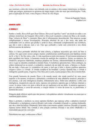 Artigo – Dez Lições de Cabala                Sociedade das Ciências Antigas                        4

que mostram a série dos trinta e seis talismãs com os setenta e dois nomes misteriosos; os demais,
ainda que antigos, pertencem às quimeras da magia negra e não são mais que mistificações. Vede,
para a explicação do Tarô, o meu Dogma e Ritual da Alta Magia.

                                                                            Vosso na Sagrada Ciência.
                                                                                         Eliphas Levi

QUARTA LIÇÃO

A CABALA I

Senhor e irmão: Bereschith quer dizer Gênese; Mercavah significa "carro" em alusão às rodas e aos
animais misteriosos de Ezequiel. Bereschith e Mercavah resumem a ciência de Deus e do mundo.
Digo "ciência de Deus" e, portanto, Deus não é infinitamente desconhecido. Sua natureza escapa
completamente a nossas investigações. Princípio absoluto do ser e dos seres, não pode ser
confundido com os efeitos que produz e pode-se dizer, afirmando completamente sua existência,
que não é nem o não-ser, nem o ser. Fato que confunde a razão sem extraviá-la e nos afasta
definitivamente da idolatria.

Deus é o único postulado absoluto de toda ciência, a hipótese necessária que serve de base à
certeza. Eis aqui como nossos antigos mestres estabeleceram cientificamente esta hipótese correta
da fé: o Ser é. No Ser está a vida. A vida manifesta-se pelo movimento. O movimento perpetua-se
pelo equilíbrio das forças. A harmonia resulta da analogia dos contrários. Existe, na natureza, lei
imutável e progresso indefinido, mudança perpétua nas formas, indestrutibilidade da substância; e
isto é o que se encontra estudando o mundo físico. A metafísica apresenta leis e fatos análogos, na
ordem intelectual ou na moral, o verdadeiro, imutável, de um lado; do outro, a fantasia e a ficção.
De um lado, o bem que é o verdadeiro; de outro, o mal que é falso, e destes conflitos aparentes
surgem o juízo e a virtude. A virtude compõe-se de bondade e justiça. Quando boa, a virtude é
indulgente; quando justa, é rigorosa. Ela é boa, pois é justa, é justa porque é boa; ela se mostra bela.

Esta grande harmonia do mundo físico e do mundo moral, não sendo possível ter uma causa
superior a ela mesma, revela-nos e demonstra a existência de uma sabedoria imutável, princípio e
leis eternas, e de uma inteligência criadora, infinitamente ativa. Sobre esta sabedoria e sobre esta
inteligência, inseparáveis uma da outra, repousa esta potencia suprema que os hebreus chamam a
coroa. A coroa, e não o rei, pois a idéia de um rei implicaria a de um ídolo. A potencia suprema é,
para os cabalistas, a coroa do universo; a criação inteira é o reino da coroa ou, se preferirdes, o
domínio da coroa.

Ninguém pode oferecer aquilo que não possui, e nós podemos admitir virtualmente na causa que se
manifesta pelos efeitos.

Deus é, portanto, a potência ou coroa suprema (Kether), que repousa sobre a sabedoria imutável
(Chokmah) e a inteligência criativa (Binah); nele estão a bondade (Chesed) e a justiça (Geburah),
que são o ideal da beleza (Thipheret). Nele estão o movimento sempre vitorioso (Netsah) e o grande
repouso eterno (Hod). Sua vontade é uma criação contínua (Yesod) e seu reino (Malkuth) é a
imensidade que povoa a universo.

Detenhamo-nos aqui; conhecemos a Deus!

                                                                            Vosso na Sagrada Ciência.
                                                                                         Eliphas Levi

QUINTA LIÇÃO
 