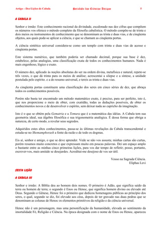 Artigo – Dez Lições de Cabala              Sociedade das Ciências Antigas                     5


A CABALA II

Senhor e irmão: Este conhecimento racional da divindade, escalonado nas dez cifras que compõem
os números vos oferece o método completo da filosofia cabalística. O método compõe-se de trinta e
dois meios ou instrumentos de conhecimento que se denominam as trinta e duas vias, e de cinqüenta
objetos, aos quais pode-se aplicar a ciência, e que se chamam as cinqüenta portas.

A ciência sintética universal considera-se como um templo com trinta e duas vias de acesso e
cinqüenta portas.

Este sistema numérico, que também poderia ser chamado decimal, porque sua base é dez,
estabelece, pelas analogias, uma classificação exata de todos os conhecimentos humanos. Nada é
mais engenhoso, lógico e exato.

O número dez, aplicado às noções absolutas do ser na ordem divina, metafísica e natural, repete-se
três vezes, o que dá trinta para os meios de análise; acrescentai a silepse e a síntese, a unidade
postulada pelo espírito. e a do resumo universal, e tereis as trinta e duas vias.

As cinqüenta portas constituem uma classificação dos seres em cinco séries de dez, que abraça
todos os conhecimentos possíveis.

Porém não basta ter encontrado um método matemático exato, é preciso, para ser perfeito, isto é,
que nos proporcione o meio de obter, com exatidão, todas as deduções possíveis, de obter os
conhecimentos novos e de desenvolver o espírito, sem deixar nada ao capricho da imaginação.

Isto é o que se obtém pela Gematria e a Temura que é a matemática das idéias. A Cabala tem sua
geometria ideal, sua álgebra filosófica e sua trigonometria analógica. É dessa forma que obriga a
natureza, de certo modo, a revelar seus segredos.

Adquiridos estes altos conhecimentos, passa-se às últimas revelações da Cabala transcendental e
estuda-se no Shemamphorash a fonte da razão e de todo os dogmas.

Eis aí, senhor e amigo, o que se deve aprender. Vede se não vos assusta; minhas cartas são curtas,
porém resumos muito concretos e que expressam muito em poucas palavras. Dei um espaço amplo
o bastante entre as minhas cinco primeiras lições, para vos dar tempo de refletir; posso, portanto,
escrever-vos, mais amiúde se desejardes. Acreditai-me desejoso de vos ser útil.

                                                                        Vosso na Sagrada Ciência.
                                                                                     Eliphas Levi

SEXTA LIÇÃO

A CABALA III

Senhor e irmão: A Bíblia deu ao homem dois nomes. O primeiro é Adão, que significa saído da
terra ou homem de terra; o segundo é Enos ou Henoc, que significa homem divino ou elevado até
Deus. Segundo o Gênese, Henoc foi o primeiro que dedicou homenagens públicas ao princípio dos
seres, o qual, segundo se diz, foi elevado aos céus, depois de ter gravado nas duas pedras que se
denominam as colunas de Henoc os elementos primitivos da religião e da ciência universal.

Henoc não é um personagem, mas uma personificação da humanidade, elevada ao sentimento da
imortalidade Fé, Religião e Ciência. Na época designada com o nome de Enos ou Henoc, apareceu
 
