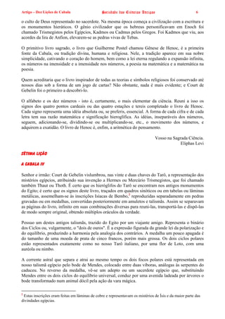 Artigo – Dez Lições de Cabala                   Sociedade das Ciências Antigas                          6

o culto de Deus representado no sacerdote. Na mesma época começa a civilização com a escritura e
os monumentos hieráticos. O gênio civilizador que os hebreus personificavam em Enoch foi
chamado Trismegistos pelos Egípcios, Kadmos ou Cadmus pelos Gregos. Foi Kadmos que viu, aos
acordes da lira de Anfion, elevarem-se as pedras vivas de Tebas.

O primitivo livro sagrado, o livro que Guilherme Postel chamou Gênese de Henoc, é a primeira
fonte da Cabala, ou tradição divina, humana e religiosa. Nele, a tradição aparece em sua nobre
simplicidade, cativando o coração do homem, bem como a lei eterna regulando a expansão infinita,
os números na imensidade e a imensidade nos números, a poesia na matemática e a matemática na
poesia.

Quem acreditaria que o livro inspirador de todas as teorias e símbolos religiosos foi conservado até
nossos dias sob a forma de um jogo de cartas? Não obstante, nada é mais evidente; e Court de
Gebelin foi o primeiro a descobri-lo.

O alfabeto e os dez números - isto é, certamente, o mais elementar da ciência. Reuni a isso os
signos dos quatro pontos cardeais ou das quatro estações e tereis completado o livro de Henoc.
Cada signo representa uma idéia absoluta ou, se preferis, essencial. A forma de cada cifra e de cada
letra tem sua razão matemática e significação hieroglífica. As idéias, inseparáveis dos números,
seguem, adicionando-se, dividindo-se ou multiplicando-se, etc., o movimento dos números, e
adquirem a exatidão. O livro de Henoc é, enfim, a aritmética do pensamento.

                                                                               Vosso na Sagrada Ciência.
                                                                                            Eliphas Levi

SÉTIMA LIÇÃO

A CABALA IV

Senhor e irmão: Court de Gebelin vislumbrou, nas vinte e duas chaves do Tarô, a representação dos
mistérios egípcios, atribuindo sua invenção a Hermes ou Mercúrio Trismegistos, que foi chamado
também Thaut ou Thoth. É certo que os hieróglifos do Tarô se encontram nos antigos monumentos
do Egito; é certo que os signos deste livro, traçados em quadros sinóticos ou em tabelas ou lâminas
metálicas, assemelham-se às inscrições Isíacas de Bembo,2 reproduzidas separadamente em pedras
gravadas ou em medalhas, convertidas posteriormente em amuletos e talismãs. Assim se separavam
as páginas do livro, infinito em suas combinações diversas para reuni-las, transportá-las e dispô-las
de modo sempre original, obtendo múltiplos oráculos da verdade.

Possuo um destes antigos talismãs, trazido do Egito por um viajante amigo. Representa o binário
dos Ciclos ou, vulgarmente, o "dois de ouros". É a expressão figurada da grande lei da polarização e
do equilíbrio, produzindo a harmonia pela analogia dos contrários. A medalha um pouco apagada é
do tamanho de uma moeda de prata de cinco francos, porém mais grossa. Os dois ciclos polares
estão representados exatamente como no nosso Tarô italiano, por uma flor de Loto, com uma
auréola ou nimbo.

A corrente astral que separa e atrai ao mesmo tempo os dois focos polares está representada em
nosso talismã egípcio pelo bode de Mendes, colocado entre duas víboras, análogas às serpentes do
caduceu. No reverso da medalha, vê-se um adepto ou um sacerdote egípcio que, substituindo
Mendes entre os dois ciclos do equilíbrio universal, conduz por uma avenida ladeada por árvores o
bode transformado num animal dócil pela ação da vara mágica.

2
 Estas inscrições eram feitas em lâminas de cobre e representavam os mistérios de Ísis e da maior parte das
divindades egípcias.
 
