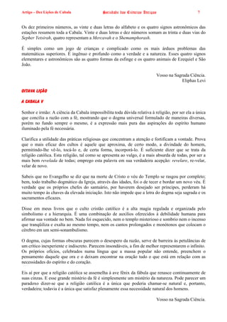 Artigo – Dez Lições de Cabala                Sociedade das Ciências Antigas                      7


Os dez primeiros números, as vinte e duas letras do alfabeto e os quatro signos astronômicos das
estações resumem toda a Cabala. Vinte e duas letras e dez números somam as trinta e duas vias do
Sepher Yetsirah, quatro representam a Mercavah e o Shemamphorash.

É simples como um jogo de crianças e complicado como os mais árduos problemas das
matemáticas superiores. É ingênuo e profundo como a verdade e a natureza. Esses quatro signos
elementares e astronômicos são as quatro formas da esfinge e os quatro animais de Ezequiel e São
João.

                                                                          Vosso na Sagrada Ciência.
                                                                                       Eliphas Levi

OITAVA LIÇÃO

A CABALA V

Senhor e irmão: A ciência da Cabala impossibilita toda dúvida relativa à religião, por ser ela a única
que concilia a razão com a fé, mostrando que o dogma universal formulado de maneiras diversas,
porém no fundo sempre o mesmo, é a expressão mais pura das aspirações do espírito humano
iluminado pela fé necessária.

Clarifica a utilidade das práticas religiosas que concentram a atenção e fortificam a vontade. Prova
que o mais eficaz dos cultos é aquele que aproxima, de certo modo, a divindade do homem,
permitindo-lhe vê-lo, tocá-lo e, de certa forma, incorporá-lo. É suficiente dizer que se trata da
religião católica. Esta religião, tal como se apresenta ao vulgo, é a mais absurda de todas, por ser a
mais bem revelada de todas; emprego esta palavra em sua verdadeira acepção: revelare, re-velar,
velar de novo.

Sabeis que no Evangelho se diz que na morte de Cristo o véu do Templo se rasgou por completo;
bem, todo trabalho dogmático da Igreja, através das idades, foi o de tecer e bordar um novo véu. É
verdade que os próprios chefes do santuário, por haverem desejado ser príncipes, perderam há
muito tempo às chaves da elevada iniciação. Isto não impede que a letra do dogma seja sagrada e os
sacramentos eficazes.

Disse em meus livros que o culto cristão católico é a alta magia regulada e organizada pelo
simbolismo e a hierarquia. É uma combinação de auxílios oferecidos à debilidade humana para
afirmar sua vontade no bem. Nada foi esquecido, nem o templo misterioso e sombrio nem o incenso
que tranqüiliza e exalta ao mesmo tempo, nem os cantos prolongados e monótonos que colocam o
cérebro em um semi-sonambulismo.

O dogma, cujas formas obscuras parecem o desespero da razão, serve de barreira às petulâncias de
um crítico inexperiente e indiscreto. Parecem insondáveis, a fim de melhor representarem o infinito.
Os próprios ofícios, celebrados numa língua que a massa popular não entende, preenchem o
pensamento daquele que ora e o deixam encontrar na oração tudo o que está em relação com as
necessidades do espírito e do coração.

Eis aí por que a religião católica se assemelha à ave fênix da fábula que renasce continuamente de
suas cinzas. E esse grande mistério da fé é simplesmente um mistério da natureza. Pode parecer um
paradoxo dizer-se que a religião católica é a única que poderia chamar-se natural e, portanto,
verdadeira; todavia é a única que satisfaz plenamente essa necessidade natural dos homens.

                                                                          Vosso na Sagrada Ciência.
 