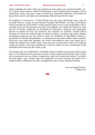 Artigo – Dez Lições de Cabala                Sociedade das Ciências Antigas                      9

sobre as espáduas dos outros, fardos que gostariam de tocar apenas com as pontas dos dedos, etc.,
etc. A Igreja oficial declara-se infalível no Apocalipse, a chave cabalística dos evangelhos, e há no
cristianismo, sempre, uma igreja oculta ou Joanita que, respeitando totalmente a necessidade da
Igreja oficial, conserva do dogma uma interpretação diferente da que lhe dá o vulgo.

Os templários, os rosa-cruzes, os Franco-Maçons dos altos graus pertenceram todos, antes da
revolução francesa, à Igreja, da qual Martinez Pasqually, Saint-Martin e até Mme, de Krudemer
foram os apóstolos no século XVIII. O caráter distintivo desta escola é evitar a publicidade e não se
constituir, nunca, em seita dissidente. O conde José de Maistre, esse católico tão radical, era, ainda
que não se acredite, simpatizante da Sociedade dos Martinistas e anunciava uma regeneração
próxima do dogma por luzes que emanavam dos santuários do ocultismo. Existem todavia
sacerdotes fervorosos que estão iniciados nas doutrinas antigas, e um bispo, entre outros, falecido
recentemente, pediu-me que lhe ensinasse cabala. Os discípulos de Saint-Martin tomaram o
pseudônimo de Filósofos Desconhecidos, e os discípulos de um mestre moderno muito conhecido,
felizes por serem ainda mais ignorados, não tiveram necessidade de tomar nome algum, pois o
mundo não suspeitava da existência deles. Jesus disse que a levedura deve ocultar-se no fundo da
vasilha que contém a massa para trabalhar dia e noite em silêncio até que a fermentação invada
lentamente toda a massa que deve formar o pão.

Um iniciado pode, com simplicidade e sinceridade, praticar a religião em que haja nascido, porque
todos os ritos representam diversamente um único e mesmo dogma; porém não deve abrir o fundo
de sua consciência mais que a Deus e ninguém deve saber suas crenças mais íntimas. O sacerdote
não pode julgar o que o próprio Papa não compreende. Os signos exteriores do iniciado são a
modesta ciência, a filantropia sem ruído, a igualdade de caráter e a mais inalterável bondade.


                                                                          Vosso na Sagrada Ciência.
                                                                                       Eliphas Levi

                                                FIM
 