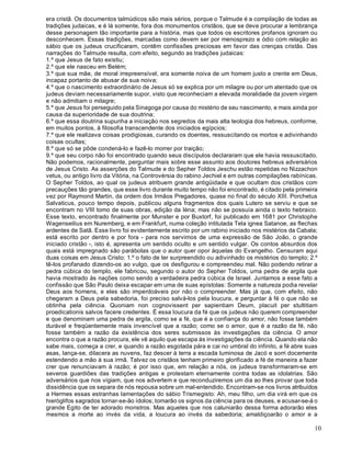 10
era cristã. Os documentos talmúdicos são mais sérios, porque o Talmude é a compilação de todas as
tradições judaicas, e é lá somente, fora dos monumentos cristãos, que se deve procurar a lembrança
desse personagem tão importante para a história, mas que todos os escritores profanos ignoram ou
desconhecem. Essas tradições, marcadas como devem ser por menosprezo e ódio com relação ao
sábio que os judeus crucificaram, contêm confissões preciosas em favor das crenças cristãs. Das
narrações do Talmude resulta, com efeito, segundo as tradições judaicas:
1.º que Jesus de fato existiu;
2.º que ele nasceu em Belém;
3.º que sua mãe, de moral irrepreensível, era somente noiva de um homem justo e crente em Deus,
incapaz portanto de abusar de sua noiva;
4.º que o nascimento extraordinário de Jesus só se explica por um milagre ou por um atentado que os
judeus deviam necessariamente supor, visto que reconheciam a elevada moralidade da jovem virgem
e não admitiam o milagre;
5.º que Jesus foi perseguido pela Sinagoga por causa do mistério de seu nascimento, e mais ainda por
causa da superioridade de sua doutrina;
6.º que essa doutrina supunha a iniciação nos segredos da mais alta teologia dos hebreus, conforme,
em muitos pontos, à filosofia transcendente dos iniciados egípcios;
7.º que ele realizava coisas prodigiosas, curando os doentes, ressuscitando os mortos e adivinhando
coisas ocultas;
8.º que só se pôde condená-lo e fazê-lo morrer por traição;
9.º que seu corpo não foi encontrado quando seus discípulos declararam que ele havia ressuscitado.
Não podemos, racionalmente, perguntar mais sobre esse assunto aos doutores hebreus adversários
de Jesus Cristo. As asserções do Talmude e do Sepher Toldos Jeschu estão repetidas no Nizzachon
vetus, ou antigo livro da Vitória, na Controvérsia do rabino Jechiel e em outras compilações rabínicas.
O Sepher Toldos, ao qual os judeus atribuem grande antigüidade e que ocultam dos cristãos com
precauções tão grandes, que esse livro durante muito tempo não foi encontrado, é citado pela primeira
vez por Raymond Martin, da ordem dos Irmãos Pregadores, quase no final do século XIII. Porchetus
Salvaticus, pouco tempo depois, publicou alguns fragmentos dos quais Lutero se serviu e que se
encontram no VIII tomo de suas obras, edição da Iéna; mas não se possuía ainda o texto hebraico.
Esse texto, encontrado finalmente por Munster e por Buxtorf, foi publicado em 1681 por Christophe
Wagenseilius em Nuremberg, e em Frankfurt, numa coleção intitulada Tela ignea Satanoe, as flechas
ardentes de Satã. Esse livro foi evidentemente escrito por um rabino iniciado nos mistérios da Cabala;
está escrito por dentro e por fora - para nos servimos de uma expressão de São João, o grande
iniciado cristão -, isto é, apresenta um sentido oculto e um sentido vulgar. Os contos absurdos dos
quais está impregnado são parábolas que o autor quer opor àquelas do Evangelho. Censuram aqui
duas coisas em Jesus Cristo: 1.º o fato de ter surpreendido ou adivinhado os mistérios do templo; 2.º
tê-los profanado dizendo-os ao vulgo, que os desfigurou e compreendeu mal. Não podendo retirar a
pedra cúbica do templo, ele fabricou, segundo o autor do Sepher Toldos, uma pedra de argila que
havia mostrado às nações como sendo a verdadeira pedra cúbica de Israel. Juntamos a esse fato a
confissão que São Paulo deixa escapar em uma de suas epístolas: Somente a natureza podia revelar
Deus aos homens, e eles são imperdoáveis por não o compreender. Mas já que, com efeito, não
chegaram a Deus pela sabedoria, foi preciso salvá-los pela loucura, e perguntar à fé o que não se
obtinha pela ciência. Quoniam non cognovissent per sapientiam Deum, placuit per stultitiam
proedicationis salvos facere credentes. É essa loucura da fé que os judeus não querem compreender
e que denominam uma pedra de argila, como se a fé, que é a confiança do amor, não fosse também
durável e freqüentemente mais invencível que a razão; como se o amor, que é a razão da fé, não
fosse também a razão da existência dos seres submissos às investigações da ciência. O amor
encontra o que a razão procura, ele vê aquilo que escapa às investigações da ciência. Quando ela não
sabe mais, começa a crer, e quando a razão esgotada pára e cai no umbral do infinito, a fé abre suas
asas, lança-se, dilacera as nuvens, faz descer à terra a escada luminosa de Jacó e sorri docemente
estendendo a mão à sua irmã. Talvez os cristãos tenham primeiro glorificado a fé de maneira a fazer
crer que renunciavam à razão; é por isso que, em relação a nós, os judeus transformaram-se em
severos guardiões das tradições antigas e protestam eternamente contra todas as idolatrias. São
adversários que nos vigiam, que nos advertem e que reconduziremos um dia ao lhes provar que toda
dissidência que os separa de nós repousa sobre um mal-entendido. Encontram-se nos livros atribuídos
a Hermes essas estranhas lamentações do sábio Trismegisto: Ah, meu filho, um dia virá em que os
hieróglifos sagrados tornar-se-ão ídolos; tomarão os signos da ciência para os deuses, e acusar-se-á o
grande Egito de ter adorado monstros. Mas aqueles que nos caluniarão dessa forma adorarão eles
mesmos a morte ao invés da vida, a loucura ao invés da sabedoria; amaldiçoarão o amor e a
 