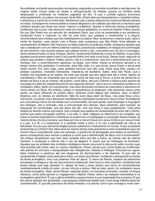 11
fecundidade, encherão seus templos de ossadas, esgotarão a juventude na solidão e nas lágrimas. As
virgens serão viúvas antes do tempo e extinguir-se-ão na tristeza, porque os homens terão
desprezado e profanado os mistérios sagrados de Ísis. O que o profeta egípcio anunciava
antecipadamente, os judeus nos acusam de ter feito. Dizem eles que desprezamos o verdadeiro Deus,
e adoramos a carne de um enforcado. Rendemos culto a essas relíquias da morte que Moisés declara
imundas. Consagramos nossos padres e nossos religiosos a um celibato que reprova a natureza e que
condena aquele que disse aos seres: crescei e multiplicar. Quanto à moral de nossos evangelhos,
confessam que é pura, não reprovam nada em nossos apóstolos, e o autor do Sepher Toldos Jeschu
diz que São Pedro era um servidor do verdadeiro Deus, que vivia na austeridade e em penitência,
compondo hinos e morando no alto de uma torre; que pregava a misericórdia e a doçura,
recomendando aos cristãos que não maltratassem os judeus. Mas, acrescenta o mesmo autor, após a
morte de Cephas, outro doutor veio a Roma; este sustentava que São Pedro tinha alterado os
ensinamentos do Mestre. Ele misturava um falso judaísmo às práticas cristãs, ameaçava aqueles que
não o obedeciam com um inferno ardente e lodoso; prometia às multidões um milagre em confirmação
de sua doutrina; mas quando ergueu sua cabeça contra o céu, uma pedra caiu do céu e o esmagou.
Assim perecem todos os teus inimigos, Senhor, acrescenta finalizando o autor do Sepher, e que todos
aqueles que te amam sejam como o sol quando brilha com toda a sua força. Desse modo, segundo os
judeus que aceitam o Sepher Toldos Jeschu, não é o cristianismo, mas sim o anticristianismo que os
rechaça. Ora, o anticristianismo apareceu na Igreja, com efeito, desde os primeiros séculos e no
tempo mesmo dos apóstolos. O anticristo, dizia São João, é o que divide Jesus Cristo, e ele já está
neste mundo. Em outro lugar, esse apóstolo escreve que não ousa visitar seus fiéis, porque um
prelado orgulhoso, chamado Diotrephes, impede-os de recebê-lo. Sabei, dizia São Paulo, que o
mistério da iniqüidade já se realiza, de sorte que aquele que tem agora terá até a morte, depois se
manifestará o filho da iniqüidade que se eleva acima de tudo que é divino, a ponto de sentar-se no
templo de Deus e de se mostrar, ele próprio, como Deus, até que o Senhor o destrua pelo espírito de
sua palavra e pela luz resplandecente de seu segundo advento. Jesus era um verdadeiro profeta e um
verdadeiro sábio, dizem os muçulmanos, mas seus discípulos tornaram-se insensatos e adoraram-no
como sendo um Deus. No entanto, judeus e mulçulmanos se enganam; não adoramos Jesus como
sendo um Deus diferente do próprio Deus. Dizemos como Miguel dos hebreus: Quis ut Deus?
Dizemos com os crentes do islamismo: Não há outro deus além de Deus; mas esse Deus único,
indivisível, universal; nós o adoramos manifestando a perfeição humana em Jesus Cristo. Acreditamos
em uma aliança íntima da divindade com a humanidade, da qual resulta, para empregar a linguagem
dos teólogos, não a confusão, mas a comunicação dos idiomas, Deus adotando, para curá-las, as
fraquezas da humanidade, que ele eleva até ele, com sua força e seus esplendores. Toda alma
dotada do sentido interior que adora, todo coração que padece da necessidade de amar até o infinito,
sentirá que nesta concepção sublime, e só nela, o, ideal, religioso se determina e se completa, que
todos os sonhos dogmáticos e simbólicos só podem ser a investigação e a produção dessa síntese, ao
mesmo tempo divina e humana, que Deus em nós e nós em Deus com Jesus Cristo e por Jesus Cristo
é a paz, é a fé, é a esperança, é a caridade sobre a terra, é no céu a eternidade da vida e da
felicidade. Eis por que nenhuma religião jamais substituirá o cristianismo no mundo. O que se poderia
acrescentar ao infinito? Que idéia seria ao mesmo tempo mais grandiosa e mais consoladora que a do
homem Deus consolidando, pelo seu exemplo, a grande lei da abnegação que realiza os sacrifícios,
assim consagrando para sempre a aliança e como que a identificação de Deus com a humanidade?
Os antigos acreditavam que nem toda verdade deve ser dita a todos, ao menos não da mesma
maneira, e ocultavam a ciência sob o véu da alegoria. É assim que as mitologias se formaram.
Aqueles que se enfadam dos símbolos mitológicos devem renunciar à ciência do velho mundo cujos
monumentos são todos mais ou menos mitológicos. Nosso século que, contra todas as evidências,
não admite em princípio a desigualdade das inteligências, detesta a mitologia. Procuram-se, agora,
fatos históricos e positivos até nas teogonias de Sanchoniaton e de Hesíodo. O que não se
compreende é tratado como absurdo e tolice, e é assim que Renan, mutilando e estropiando os textos
da lenda evangélica, criou sua pretensa Vida de Jesus. O Jesus de Renan, espécie de pastorinho
entusiasta e entregue a não sei que onanismo intelectual, meio louco e meio impostor, vendendo tudo
barato desde que seja adorado, é, apesar de toda a doce poesia que cerca as reminiscências
verdadeiramente cristãs do autor, um ser ridículo e odioso. Não se trata, assim, do verdadeiro Jesus
da lenda evangélica. Aliás, sendo Renan, segundo dizem, um estudioso eminente, versado na língua
hebraica, como pôde ignorar ou negligenciar o Sepher Toldos Jeshu, as tradições talmudistas e os
evangelhos apócrifos? É que o gênio simbólico causava horror à sua imaginação fria e positiva. É que
ele queria agradar aos ignorantes, cuja preguiça intelectual repele tudo o que exige trabalho para ser
compreendido. É que ele precisava de fama imediata, e é preciso convir que conseguiu muito bem.
 