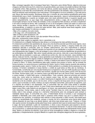 12
Mas, conseguir aguadar não é conseguir fazer bem. Faça pois, para refutar Renan, alguma coisa que
chegue a ser lida como seu livro, dizia-nos um grande artista, que nessa circunstância talvez não fosse
um grande crítico. Não podemos, em nome da ciência, aceitar esse desafio. Dizendo a verdade não
chegaremos a ser lidos tão universalmente, nem tão avidamente e de imediato, mas chegaremos a ser
lidos por leitores mais eminentes e por mais tempo. O Evangelho é um livro simbólico, o que não prova
que Jesus não tenha existido. Rousseau dizia que o inventor de uma história semelhante seria mais
extraordinário que o herói. Aceitamos plenamente esse argumento. Jesus é suficientemente grande
quanto à inteligência e quanto ao coração para criar essa admirável lenda, é superior àquele que
adora estupidamente, ou que nega mais estupidamente ainda o vulgo; ele é verdadeiramente a
encarnação sempre viva do Verbo de verdade, e nós o saudamos Filho de Deus, em todo o resplendor
e em toda a energia do termo. Até o presente só se viu do Evangelho a letra que mata e a casca que
seca; iremos revelar o espírito e a vida, Minhas palavras, dizia Jesus, são espírito e vida, e, para
compreendê-las, a matéria e a carne de nada servem. Mas, para explicar esse texto sagrado, quais
são nossas autoridades? A ciência e a razão.
- Mas a fé o explicou de outro modo.
- A fé cega, sim; a fé esclarecida, não.
- Mas só Deus pode esclarecer a fé.
- Sim, pela razão e pela ciência, que são também filhas de Deus.
Dito isso, comecemos nosso estudo.
Cristo quer dizer ungido ou sagrado; isto é, sacerdote e rei.
O cristianismo é a religião hierárquica das almas e a monarquia da mais perfeita devoção.
O cristianismo primitivo dos apóstolos de Jesus era uma doutrina secreta que tinha seus signos, seus
símbolos e seus diferentes graus de iniciação. Para os santos ou eleitos, o dogma cristão era uma
sabedoria elevada e profunda; para os simples catecúmenos, era uma maravilhosa e obscura
revelação. Sabemos que o Mestre sempre se exprimia só por parábolas e ocultava a verdade sob o
véu transparente das imagens, a fim de proteger a nova ciência contra as blasfêmias da ignorância e
as profanações da maldade: Não atirai vossas pérolas aos porcos, dizia ele a seus discípulos, para
que eles não as pisoteiem, e para que, voltando-se contra vós, não vos devorem. Jesus também não
deixou nada por escrito, mas legou a seus apóstolos suas tradições e seu método de ensino. Ora, eis
qual era o fundamento do dogma cristão:A inteligência é eterna; ela se expande porque é viva. A vida
da inteligência, sua expansão, é a palavra, o Verbo; o Verbo é pois eterno como a inteligência, e o que
é eterno é Deus. O Verbo manifesta-se pela ação criadora que produz a forma, ele se reveste da
forma humana, e a carne torna-se a vestimenta do Verbo; havia o Verbo mesmo quando não existia a
expressão exata: assim o Verbo se fez carne. O Verbo perfeito é a unidade divina expressa na vida
humana. O homem verdadeiro é nosso Senhor, o chefe do qual todos os fiéis são os membros. A
humanidade, constituída por uma escala hierárquica e progressiva, tem por chefe aquele que é Deus,
porque ele é ao mesmo tempo o melhor dos homens, aquele que morreu pelos outros a fim de reviver
em todos. Somos todos, pois, um mesmo corpo cuja alma deve ser a de Jesus Cristo, nosso protótipo
e nosso modelo, o Verbo feito carne, o Homem-Deus. Tudo, portanto, deve em princípio ser comum
entre nós, como entre os membros de um mesmo corpo; mas, de fato, cada membro deve se
contentar com o lugar que ocupa, e a ordem hierárquica é sagrada como a vontade de Deus. Cristo,
revelando a lei da unidade, que é a lei do amor, armou o espírito de força para vencer o egoísmo da
carne, que é a divisão e a morte, instituiu um signo chamado Comunhão, para opô-lo ao egoísmo, que
é o espírito de divisão e de separação. Ora, a comunhão não era outra coisa senão a caridade
representada por uma mesa comum, e como Cristo havia destinado sua carne à dor e à morte para
legar a seus fiéis o pão fraterno ao qual ligava, no futuro, seu pensamento perseverante e sua nova
vida, dizia-lhes: Comei todos, esta é minha carne! Também dizia do vinho da fraternidade: Bebei
todos, este é meu sangue, porque eu o derramei inteiramente para vos assegurar para sempre a
realidade desse signo. A comunhão era, pois, a fraternidade divina e humana, e por conseguinte
também a liberdade; pois onde pode estar o opressor entre irmãos cujo pai é o próprio Deus? O
cristianismo era, portanto, a mudança mais radical e vinha subverter o velho mundo. Isso basta para
explicar a necessidade dos mistérios, porque o mundo há mil e oitocentos anos devia estar ainda
menos disposto do que hoje a se deixar destruir: ele tinha mais tempo para viver. Todavia, o Cristo
não queria concluir revoluções senão pela força moral, sabendo bem que só existe essa força que não
é cega: ele havia plantado o grão da mostardeira, e dizia a seus discípulos para esperar a árvore;
havia ocultado o fermento na massa e queria que a deixassem fermentar. A vida do Cristo estava toda
em sua doutrina, e, sobretudo para seus discípulos, sua existência devia ser inteiramente moral. O que
dizia, fazia-o no domínio do espírito; é por que os livros evangélicos contêm o dogma e a moral em
parábolas, e freqüentemente o próprio Mestre é o sujeito das narrações alegóricas de seus apóstolos.
 