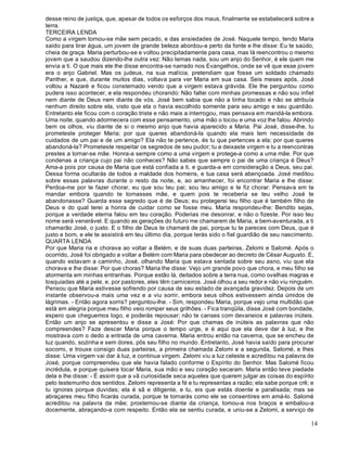 14
desse reino de justiça, que, apesar de todos os esforços dos maus, finalmente se estabelecerá sobre a
terra.
TERCEIRA LENDA
Como a virgem tornou-se mãe sem pecado, e das ansiedades de José. Naquele tempo, tendo Maria
saído para tirar água, um jovem de grande beleza abordou-a perto da fonte e lhe disse: Eu te saúdo,
cheia de graça. Maria perturbou-se e voltou precipitadamente para casa, mas lá reencontrou o mesmo
jovem que a saudou dizendo-lhe outra vez: Não temas nada, sou um anjo do Senhor, é ele quem me
envia a ti. O que mais ele lhe disse encontra-se narrado nos Evangelhos, onde se vê que esse jovem
era o anjo Gabriel. Mas os judeus, na sua malícia, pretendiam que fosse um soldado chamado
Panther, e que, durante muitos dias, voltava para ver Maria em sua casa. Seis meses após, José
voltou a Nazaré e ficou consternado vendo que a virgem estava grávida. Ele lhe perguntou como
pudera isso acontecer, e ela respondeu chorando: Não faltei com minhas promessas e não sou infiel
nem diante de Deus nem diante de vós. José bem sabia que não a tinha tocado e não se atribuía
nenhum direito sobre ela, visto que ela o havia escolhido somente para seu amigo e seu guardião.
Entretanto ele ficou com o coração triste e não mais a interrogou, mas pensava em mandá-la embora.
Uma noite, quando adormecera com esse pensamento, uma mão o tocou e uma voz lhe falou. Abrindo
bem os olhos, viu diante de si o mesmo anjo que havia aparecido a Maria. Pai José, disse-lhe, tu
prometeste proteger Maria; por que queres abandoná-la quando ela mais tem necessidade de
cuidados de um pai e de um amigo? Ela não te pertence, és tu que pertences a ela; por que queres
abandoná-la? Prometeste respeitar os segredos de seu pudor; tu a deixaste virgem e tu a reencontras
prestes a tornar-se mãe. Honra-a sempre como a uma virgem e protege-a como a uma mãe. Por que
condenas a criança cujo pai não conheces? Não sabes que sempre o pai de uma criança é Deus?
Ama-a pois por causa de Maria que está confiada a ti, e guarda-a em consideração a Deus, seu pai.
Dessa forma ocultarás de todos a maldade dos homens, e tua casa será abençoada. José meditou
sobre essas palavras durante o resto da noite, e, ao amanhecer, foi encontrar Maria e lhe disse:
Perdoa-me por te fazer chorar, eu que sou teu pai; sou teu amigo e te fiz chorar. Pensava em te
mandar embora quando te tornasses mãe, e quem pois te receberia se teu velho José te
abandonasse? Guarda esse segredo que é de Deus; eu protegerei teu filho que é também filho de
Deus e do qual terei a honra de cuidar como se fosse meu. Maria respondeu-lhe: Bendito sejas,
porque a verdade eterna falou em teu coração. Poderias me desonrar, e não o fizeste. Por isso teu
nome será venerável. E quando as gerações do futuro me chamarem de Maria, a bem-aventurada, a ti
chamarão José, o justo. E o filho de Deus te chamará de pai, porque tu te pareces com Deus, que é
justo e bom, e ele te assistirá em teu último dia, porque terás sido o fiel guardião de seu nascimento.
QUARTA LENDA
Por que Maria ria e chorava ao voltar a Belém, e de suas duas parteiras, Zelomi e Salomé. Após o
ocorrido, José foi obrigado a voltar a Belém com Maria para obedecer ao decreto de César Augusto. E,
quando estavam a caminho, José, olhando Maria que estava sentada sobre seu asno, viu que ela
chorava e lhe disse: Por que choras? Maria lhe disse: Vejo um grande povo que chora, e meu filho se
atormenta em minhas entranhas. Porque estão lá, deitados sobre a terra nua, como ovelhas magras e
tosquiadas até a pele, e, por pastores, eles têm carniceiros. José olhou a seu redor e não viu ninguém.
Pensou que Maria estivesse sofrendo por causa de seu estado de avançada gravidez. Depois de um
instante observou-a mais uma vez e a viu sorrir, embora seus olhos estivessem ainda úmidos de
lágrimas. - Então agora sorris? perguntou-lhe. - Sim, respondeu Maria, porque vejo uma multidão que
está em alegria porque meu filho veio romper seus grilhões. - Fica tranqüila, disse José com bondade,
espero que cheguemos logo, e poderás repousar; não te canses com devaneios e palavras inúteis.
Então um anjo se apresentou e disse a José: Por que chamas de inúteis as palavras que não
compreendes? Faze descer Maria porque o tempo urge, e é aqui que ela deve dar à luz, e lhe
mostrava com o dedo a entrada de uma caverna. Maria entrou então na caverna, que se encheu de
luz quando, sozinha e sem dores, pôs seu filho no mundo. Entretanto, José havia saído para procurar
socorro, e trouxe consigo duas parteiras, a primeira chamada Zelomi e a segunda, Salomé, e lhes
disse: Uma virgem vai dar à luz, e continua virgem. Zelomi viu a luz celeste e acreditou na palavra de
José, porque compreendeu que ele havia falado conforme o Espírito do Senhor. Mas Salomé ficou
incrédula, e porque quisera tocar Maria, sua mão e seu coração secaram. Maria então teve piedade
dela e lhe disse: - É assim que a vã curiosidade seca aqueles que querem julgar as coisas do espírito
pelo testemunho dos sentidos. Zelomi representa a fé e tu representas a razão; ela sabe porque crê; e
tu ignoras porque duvidas; ela é sã e diligente, e tu, eis que estás doente e paralisada; mas se
abraçares meu filho ficarás curada, porque te tornarás como ele se consentires em amá-lo. Salomé
acreditou na palavra da mãe; prosternou-se diante da criança, tomou-a nos braços e embalou-a
docemente, abraçando-a com respeito. Então ela se sentiu curada, e uniu-se a Zelomi, a serviço de
 