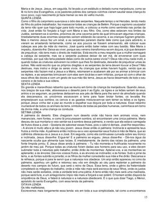 15
Maria e de Jesus. Jesus, em seguida, foi levado a um estábulo e deitado numa manjedoura, como se
lê no livro dos Evangelhos, e os pastores pobres dos campos vizinhos vieram saudar essa criança do
novo povo, cujo nascimento já fazia tremer os reis do velho mundo.
QUINTA LENDA
Como o filho do carpinteiro suavizava o ódio das serpentes. Naquele tempo o rei Herodes, tendo medo
do filho do pobre trabalhador, fez massacrar todas as crianças de Belém. Porque o egoísmo usurpador
da terra não quer que haja lugar para todo mundo, e colocou a morte como sentinela nas portas da
vida. José então foi forçado a fugir com Maria e seu filho. Ora, como eles estavam nos limites da
Judéia, sentaram-se à sombra, próximos de uma caverna perto da qual brincavam algumas crianças.
Imediatamente duas enormes serpentes saíram sibilando da caverna, e as crianças fugiram gritando.
Mas o menino Jesus fez um sinal, e as serpentes pararam diante dele como que para adorá-lo, e
vieram se arrastando lentamente, como se aos poucos se fossem amansando, até colocar suas
cabeças aos pés da mãe do menino. José queria então bater nelas com seu bastão. Mas Maria o
impediu, dizendo-lhe: Deixa-as viver, porque seu veneno transformou-se em doçura, e já que deixaram
de prejudicar, não tens mais o direito de matá-las. Está escrito a meu respeito que a mulher esmagará
a cabeça da serpente, mas se a serpente pudesse deixar de ser má, de envenenar com suas
mordidas, por que não teria piedade delas como de outros seres vivos? I Deus não criou nada inútil, e
quando todas as criaturas estiverem na ordem que lhes foi destinada, deixarão de prejudicar umas às
outras. Não está escrito que os próprios dragões e as serpentes da terra devem louvar a Deus? Não
destruas, mas instrui e dirige os seres vivos. As crianças que antes haviam fugido, vendo que as
serpentes não faziam mal a Jesus e a Maria, retomaram e acabaram até por se animar a brincar com
os répteis, e as serpentes brincavam com elas sem tocá-las e sem irritá-las, porque só com o olhar de
seus olhos tão doces e com um gesto de sua mão tão terna, Jesus as havia desarmado de todo o seu
veneno e de toda a sua cólera.
SEXTA LENDA
Do grande e maravilhoso rebanho que se reuniu em torno da criança da manjedoura. Quando Jesus,
nos braços de sua mãe, atravessava o deserto para ir ao Egito, os tigres e os leões saíram de seus
antros e os seguiram, as panteras deitavam-se aos pés de Maria para lhe servir de almofada quando
ela descansava; os unicórnios escavavam a terra para fazer brotar fontes; os leviatãs lhe
emprestavam sua sombra; os cervos e as gazelas misturavam-se sem temer os leões e os tigres;
porque Jesus vinha dar a paz ao mundo e espalhar sua doçura por toda a natureza. Esse rebanho
inumerável de todos os animais da terra, símbolos de todas as paixões humanas, caminhava em torno
da divina mãe, e uma criança os conduzia.
SÉTIMA LENDA
A palmeira do deserto. Eles chegaram num deserto onde não havia nem animais vivos, nem
mananciais, nem fontes, e como lá procurassem sombra, só encontraram uma única palmeira. Maria
desceu de sua montaria e veio sentar-se à sombra dessa palmeira, e vendo que ela estava carregada
de frutos disse a José: - Gostaria de saborear essas frutas, pois o calor é demais. José lhe respondeu:
- A árvore é muito alta e já não sou jovem. Jesus disse então à palmeira: Inclina-te e apresenta teus
frutos a minha mãe. A palmeira então inclinou-se e veio apresentar seus frutos à mão de Maria, que ao
colhê-los ofereceu-os a Jesus e a José. Em seguida, como ela continuasse curvada sobre seu tronco
e inclinada, Jesus disse-lhe: Ergue-te! E a palmeira se ergueu. Jesus disse-lhe: - Dá-nos água da
nascente oculta que alimenta tuas raízes. E imediatamente, de dentro das raízes da palmeira, uma
fonte límpida jorrou. E Jesus disse ainda à palmeira: - Tu não morrerás e frutificarás novamente no
jardim de meu pai. Porque todas as criaturas foram dadas aos homens para seu uso, e eles devem
submeter toda a natureza pelo trabalho; então dirão às montanhas: Aplanai-vos, e as montanhas se
aplanarão; e às árvores: Dai-nos vossos frutos, e as árvores se inclinarão; e às fontes: Subi e jorrai da
terra, e as fontes subirão e jorrarão; e os filhos da mulher consolarão sua mãe e lhe dirão: Descansa e
te refresca, porque é para te servir que a natureza nos obedece. Um anjo então apareceu no cimo da
palmeira; apanhou um galho e retomou seu vôo em direção ao céu para replantar a palmeira do
deserto nos campos do futuro, que será o reino de Deus. Essa terra, onde o gênio da fraternidade
completará os milagres do trabalho, onde a mãe não mais será escrava de seus filhos, onde os justos
não mais serão exilados, onde a verdade terá uma pátria; A terra então não mais será uma madrasta,
porque será livre, e um antagonismo ímpio não mais a forçará a ser estéril. O homem então disporá da
onipotência de Deus, e falará à natureza e a natureza obedecerá. É o que quis dizer Tiago, o Menor,
apóstolo do santo Evangelho, com essa lenda da palmeira.
OITAVA LENDA
Os três malfeitores.
Escrevemos mais longamente essa lenda: eis em toda a sua simplicidade, tal como a encontramos
 