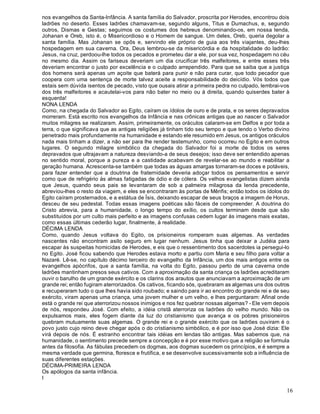 16
nos evangelhos da Santa-Infância. A santa família do Salvador, proscrita por Herodes, encontrou dois
ladrões no deserto. Esses ladrões chamavam-se, segundo alguns, Titus e Dumachus, e, segundo
outros, Dismas e Gestas; seguimos os costumes dos hebreus denominando-os, em nossa lenda,
Johanan e Oreb, isto é, o Misericordioso e o Homem de sangue. Um deles, Oreb, queria degolar a
santa família. Mas Johanan se opôs e, servindo ele próprio de guia aos três viajantes, deu-lhes
hospedagem em sua caverna. Ora, Deus lembrou-se da misericórdia e da hospitalidade do ladrão:
Jesus, na cruz, perdoou-lhe todos os pecados e prometeu dar a ele, por sua vez, hospedagem no céu
no mesmo dia. Assim os fariseus deveriam um dia crucificar três malfeitores, e entre esses três
deveriam encontrar o justo por excelência e o culpado arrependido. Para que se saiba que a justiça
dos homens será apenas um açoite que baterá para punir e não para curar, que todo pecador que
coopera com uma sentença de morte talvez aceite a responsabilidade do deicídio. Vós todos que
estais sem dúvida isentos de pecado, visto que ousais atirar a primeira pedra no culpado, lembrai-vos
dos três malfeitores e acautelai-vos para não bater no meio ou à direita, quando quiserdes bater à
esquerda!
NONA LENDA
Como, na chegada do Salvador ao Egito, caíram os ídolos de ouro e de prata, e os seres depravados
morreram. Está escrito nos evangelhos da Infância e nas crônicas antigas que ao nascer o Salvador
muitos milagres se realizaram. Assim, primeiramente, os oráculos calaram-se em Delfos e por toda a
terra, o que significava que as antigas religiões já tinham tido seu tempo e que tendo o Verbo divino
penetrado mais profundamente na humanidade e estando ele resumido em Jesus, os antigos oráculos
nada mais tinham a dizer, a não ser para lhe render testemunho, como ocorreu no Egito e em outros
lugares. O segundo milagre simbólico da chegada do Salvador foi a morte de todos os seres
depravados que ultrajavam a natureza desviando-a de seus desejos; isso deve ser entendido apenas
no sentido moral, porque a pureza e a castidade acabavam de revelar-se ao mundo e reabilitar a
geração humana. Acrescenta-se também que todas as águas amargas tornaram-se doces e potáveis,
para fazer entender que a doutrina de fraternidade deveria adoçar todos os pensamentos e servir
como que de refrigério às almas fatigadas de ódio e de cólera. Os velhos evangelistas dizem ainda
que Jesus, quando seus pais se levantaram de sob a palmeira milagrosa da lenda precedente,
abreviou-lhes o resto da viagem, e eles se encontraram às portas de Mênfis; então todos os ídolos do
Egito caíram prosternados, e a estátua de Ísis, deixando escapar de seus braços a imagem de Horus,
desceu de seu pedestal. Todas essas imagens poéticas são fáceis de compreender. A doutrina do
Cristo abrevia, para a humanidade, o longo tempo do exílio, os cultos terminam desde que são
substituídos por um culto mais perfeito e as imagens confusas cedem lugar às imagens mais exatas,
como essas últimas cederão lugar, finalmente, à realidade.
DÉCIMA LENDA
Como, quando Jesus voltava do Egito, os prisioneiros romperam suas algemas. As verdades
nascentes não encontram asilo seguro em lugar nenhum. Jesus tinha que deixar a Judéia para
escapar às suspeitas homicidas de Herodes, e eis que o ressentimento dos sacerdotes ia persegui-lo
no Egito. José ficou sabendo que Herodes estava morto e partiu com Maria e seu filho para voltar a
Nazaré. Lê-se, no capítulo décimo terceiro do evangelho da Infância, um dos mais antigos entre os
evangelhos apócrifos, que a santa família, na volta do Egito, passou perto de uma caverna onde
ladrões mantinham presos seus cativos. Com a aproximação da santa criança os ladrões acreditaram
ouvir o barulho de um grande exército e os clarins dos arautos que anunciavam a aproximação de um
grande rei; então fugiram aterrorizados. Os cativos, ficando sós, quebraram as algemas uns dos outros
e recuperaram tudo o que lhes havia sido roubado; e saindo para ir ao encontro do grande rei e de seu
exército, viram apenas uma criança, uma jovem mulher e um velho, e lhes perguntaram: Afinal onde
está o grande rei que aterrorizou nossos inimigos e nos fez quebrar nossas algemas? - Ele vem depois
de nós, respondeu José. Com efeito, a idéia cristã aterroriza os ladrões do velho mundo. Não os
expulsamos mais, eles fogem diante da luz do cristianismo que avança e os pobres prisioneiros
quebram mutuamente suas algemas. O grande rei e o grande exército que os ladrões ouviram é o
povo justo cujo reino deve chegar após o do cristianismo simbólico, e é por isso que José dizia: Ele
virá depois de nós. É estranho encontrar tais idéias em lendas tão antigas. Mas sabemos que, na
humanidade, o sentimento precede sempre a concepção e é por esse motivo que a religião se formula
antes da filosofia. As fábulas precedem os dogmas, aos dogmas sucedem os princípios, e é sempre a
mesma verdade que germina, floresce e frutifica, e se desenvolve sucessivamente sob a influência de
suas diferentes estações.
DÉCIMA-PRIMEIRA LENDA
Os apólogos da santa infância.
I
 