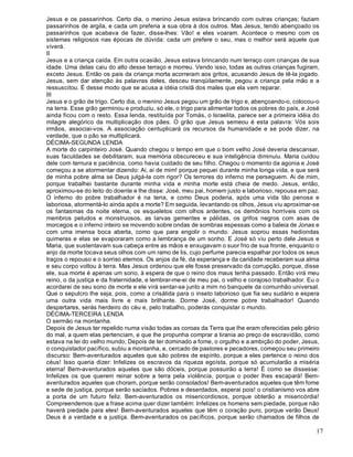 17
Jesus e os passarinhos. Certo dia, o menino Jesus estava brincando com outras crianças; faziam
passarinhos de argila, e cada um preferia a sua obra à dos outros. Mas Jesus, tendo abençoado os
passarinhos que acabava de fazer, disse-lhes: Vão! e eles voaram. Acontece o mesmo com os
sistemas religiosos nas épocas de dúvida: cada um prefere o seu, mas o melhor será aquele que
viverá.
II
Jesus e a criança caída. Em outra ocasião, Jesus estava brincando num terraço com crianças de sua
idade. Uma delas caiu do alto desse terraço e morreu. Vendo isso, todas as outras crianças fugiram,
exceto Jesus. Então os pais da criança morta acorreram aos gritos, acusando Jesus de tê-la jogado.
Jesus, sem dar atenção às palavras deles, desceu tranqüilamente, pegou a criança pela mão e a
ressuscitou. É desse modo que se acusa a idéia cristã dos males que ela vem reparar.
III
Jesus e o grão de trigo. Certo dia, o menino Jesus pegou um grão de trigo e, abençoando-o, colocou-o
na terra. Esse grão germinou e produziu, só ele, o trigo para alimentar todos os pobres do país, e José
ainda ficou com o resto. Essa lenda, restituída por Tomás, o Israelita, parece ser a primeira idéia do
milagre alegórico da multiplicação dos pães. O grão que Jesus semeou é esta palavra: Vós sois
irmãos, associai-vos. A associação centuplicará os recursos da humanidade e se pode dizer, na
verdade, que o pão se multiplicará.
DÉCIMA-SEGUNDA LENDA
A morte do carpinteiro José. Quando chegou o tempo em que o bom velho José deveria descansar,
suas faculdades se debilitaram, sua memória obscureceu e sua inteligência diminuiu. Maria cuidou
dele com ternura e paciência, como havia cuidado de seu filho. Chegou o momento da agonia e José
começou a se atormentar dizendo: Ai, ai de mim! porque pequei durante minha longa vida, e que será
de minha pobre alma se Deus julgá-la com rigor? Os terrores do inferno me perseguem. Ai de mim,
porque trabalhei bastante durante minha vida e minha morte está cheia de medo. Jesus, então,
aproximou-se do leito do doente e lhe disse: José, meu pai, homem justo e laborioso, repousa em paz.
O inferno do pobre trabalhador é na terra, e como Deus poderia, após uma vida tão penosa e
laboriosa, atormentá-lo ainda após a morte? Em seguida, levantando os olhos, Jesus viu aproximar-se
os fantasmas da noite eterna, os esqueletos com olhos ardentes, os demônios horríveis com os
membros peludos e monstruosos, as larvas gementes e pálidas, os grifos negros com asas de
morcegos e o inferno inteiro se movendo sobre ondas de sombras espessas como a baleia de Jonas e
com uma imensa boca aberta, como que para engolir o mundo. Jesus soprou essas hediondas
quimeras e elas se evaporaram como a lembrança de um sonho. E José só viu perto dele Jesus e
Maria, que sustentavam sua cabeça entre as mãos e enxugavam o suor frio de sua fronte, enquanto o
anjo da morte tocava seus olhos com um ramo de lis, cujo perfume parecia espalhar por todos os seus
traços o repouso e o sorriso eternos. Os anjos da fé, da esperança e da caridade receberam sua alma
e seu corpo voltou à terra. Mas Jesus ordenou que ele fosse preservado da corrupção, porque, disse
ele, sua morte é apenas um sono, à espera de que o reino dos maus tenha passado. Então virá meu
reino, o da justiça e da fraternidade, e lembrar-me-ei de meu pai, o velho e corajoso trabalhador. Eu o
acordarei de seu sono de morte e ele virá sentar-se junto a mim no banquete da comunhão universal.
Que o sepulcro lhe seja, pois, como a crisálida para o inseto laborioso que fia seu sudário e espera
uma outra vida mais livre e mais brilhante. Dorme José, dorme pobre trabalhador! Quando
despertares, serás herdeiro do céu e, pelo trabalho, poderás conquistar o mundo.
DÉCIMA-TERCEIRA LENDA
O sermão na montanha.
Depois de Jesus ter repelido numa visão todas as coroas da Terra que lhe eram oferecidas pelo gênio
do mal, a quem elas pertenciam, e que lhe propunha comprar a tirania ao preço de escravidão, como
estava na lei do velho mundo; Depois de ter dominado a fome, o orgulho e a ambição do poder, Jesus,
o conquistador pacífico, subiu a montanha, e, cercado de pastores e pecadores, começou seu primeiro
discurso: Bem-aventurados aqueles que são pobres de espírito, porque a eles pertence o reino dos
céus! Isso queria dizer: Infelizes os escravos da riqueza egoísta, porque só acumularão a miséria
eterna! Bem-aventurados aqueles que são dóceis, porque possuirão a terra! É como se dissesse:
Infelizes os que querem reinar sobre a terra pela violência, porque o poder lhes escapará! Bem-
aventurados aqueles que choram, porque serão consolados! Bem-aventurados aqueles que têm fome
e sede de justiça, porque serão saciados. Pobres e deserdados, esperai pois! o cristianismo vos abre
a porta de um futuro feliz. Bem-aventurados os misericordiosos, porque obterão a misericórdia!
Compreendemos que a frase acima quer dizer também: Infelizes os homens sem piedade, porque não
haverá piedade para eles! Bem-aventurados aqueles que têm o coração puro, porque verão Deus!
Deus é a verdade e a justiça. Bem-aventurados os pacíficos, porque serão chamados de filhos de
 