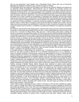 2
são as que apresentam maior ligação com a Revelação Divina. Deixa claro que as Escrituras
Sagradas são alegorias iniciáticas e que a história dá lugar ao símbolo.
Por intermédio da luz que emana da Divindade e que iluminou seu Espírito, Eliphas Levi explica-nos
as diferentes lendas evangélicas, relacionando-as com os mistérios da evolução humana nos
diferentes planos da Criação. Descreve-nos os mais sublimes quadros de visões, trazendo à terra as
apoteoses do Mundo Divino. Em muitas passagens ele é magistral; suas páginas parecem poemas,
compostos com a beleza da inspiração divina. Suas narrações levam-nos a um mundo desconhecido,
pleno de beleza e de amor; traçam-nos o caminho que todo homem deve seguir para atingir a Glória
de habitar com o Cristo; mostram as contradições e o desespero dos "filósofos" sem fé e dos crentes
passivos que não procuram o conhecimento. A todos demonstra a necessidade de reconciliar a razão
com a fé, de conduzir simultaneamente sua vida no trabalho e na prática da caridade. A Salvação está
no equilíbrio da Força e da Beleza: "a harmonia resulta da analogia dos contrários". A letra mata e o
espírito vivifica. O Cristo fala no coração do justo que se fez digno de coabitar com o Verbo, que não
mede sacrifícios para ajudar seu semelhante a caminhar em paz na senda da Verdade e da Justiça.
Conduzir a própria vida no sacrifício, no trabalho e na prática da Caridade é viver segundo os preceitos
cristãos.
Em essência, essa doutrina é tão antiga quanto o homem sobre a terra, pois que o retorno à Divindade
pressupõe a restauração da grandeza primitiva do filho. E essa dignificação da natureza humana não
se faz sem o concurso da Graça Divina. Mas para que a mão de Deus paire sobre a cabeça do
homem, é necessário que este tenha méritos. É preciso que sua obra de Reconciliação abrace toda a
Humanidade e que seus feitos em benefício de seus semelhantes possam produzir uma energia que,
subindo até o Plano Divino, comova até o próprio Criador do Universo. Essa força, produto da Vontade
Humana, atrairá as energias divinas que jorrarão na alma do Iniciado, formando um manto de luz.
Esse manto acalentará o coração de todos aqueles que necessitam, uma vez que o homem, cada vez
mais sintonizado com a Vontade Divina, servirá de elo de ligação do Céu com a Terra. E esse trabalho
de Regeneração da Humanidade, de Reintegração da criatura no seio do Criador, difundido a todos os
povos da terra pelo Cristo e por seus seguidores, foi, necessariamente realizado pelo primeiro Adepto
que a Humanidade conheceu e que a Cabala personifica na figura de Adão, o primeiro pecador e o
primeiro a obter a Reintegração. Adão forma o tipo do homem tornado Filho de Deus, como Jesus
Cristo, o exemplo a ser seguido por todos os homens.
A Iniciação promete a Reconciliação do Judaísmo com o Cristianismo através da consideração do
Schin (c), que entra na palavra Jehovah (h w h y) formando Jehoschuah (h w c h y), o Messias, o
Cristo. É o grande mediador universal posto a serviço da regeneração do homem. É a ferramenta do
Grande Arquiteto do Universo que desbasta a Pedra Bruta, colocando-a no edifício do tempo que,
depois de construído, aparecerá na Jerusalém Celeste, como nos narra São João em seu Apocalipse.
A CIÊNCIA DOS ESPÍRITOS, isto é, a Ciência segundo o Espírito, que explica a iluminação dos seres
criados, enaltecendo suas inteligências e seus corações, é a mesma tanto no Antigo como no Novo
Testamento, como demonstra Eliphas Levi em todas as suas obras. É a Tradição Oculta ensinada nos
antigos santuários que chegou até nós e que o Autor vivifica com o talento que nos é conhecido. Essa
Ciência, ensinada a Moisés, Esdras, Daniel, Ezequiel, Davi, Salomão e a tantos outros adeptos
surgidos na humanidade, foi reconstituída no advento do Cristianismo e adaptada aos novos passos
que a humanidade iria dar em sua evolução coletiva. Isso explica por que a doutrina cristã não se
limitou ao povo hebreu, mas conquistou o mundo. O conhecimento da tradição primitiva pelos
primeiros cristãos é demonstrado nas obras cabalísticas que são o Apocalipse e o Evangelho segundo
São João. As mais belas narrativas do Mundo Divino já vistas são inspirações divinas destinadas a
fortalecer a doutrina da religião nascente. Essa tradição se mantém intacta em pleno século XX e será
legada à posteridade por aqueles que fazem por merecer o apoio do Reparador. Pois se os campos
tornam-se desertos, a mão da Providência faz com que a fertilidade surja em outras terras. E os
homens deslocam-se para a Terra Prometida, material e espiritualmente falando. Foi assim que o
Cristianismo trouxe aos gentios a oportunidade de serem chamados Filhos de Deus, e nisso está o
seu grande mérito. A Nova Jerusalém não é deste mundo, mas todo lugar que acolher um Filho do
Eterno será chamado "Terra de Israel".
Toda a Ciência está na afirmação de que o Verbo é o Princípio e o Fim de todo o trabalho de criação;
ele é o alfa e o ômega. Ele é Deus e se manifesta para extinguir as trevas e resgatar os homens da
escravidão das paixões e dos vícios. Ele se faz carne para que a vontade do Pai se afirme e se una à
Vontade do Filho. É preciso que o homem adquira a CIÊNCIA DOS ESPÍRITOS e que em espírito vá
até o mundo de Yetsirah receber a unção do Verbo, que descerá dos mundos superiores, podendo ser
recebido pelo Anjo de Deus, como ocorreu com São João; irá, assim, vislumbrar a Árvore da Vida e a
Jerusalém Celeste, sentindo no próprio íntimo a abertura dos sete selos. Soarão, então, as sete
 