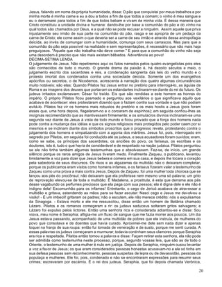 20
Jesus, falando em nome da própria humanidade, disse: O pão que conquistei por meus trabalhos e por
minha morte é minha carne e eu a dou a todos a fim de que todos a comam; o vinho é meu sangue e
eu o derramarei para todos a fim de que todos bebam e vivam de minha vida. É dessa maneira que
Cristo constituiu a unidade divina e humana: dando-lhe por base a comunhão do pão e do vinho na
qual todos são chamados por Deus, e a qual não se pode recusar a ninguém. Assim aquele que priva
injustamente seu irmão de sua parte na comunhão do pão, rasga e se apropria de um pedaço da
carne de Cristo; ele come assim o que deveria ser a carne de seu irmão e através dessa antropofagia
deicida, ao invés de comungar com a humanidade, comunga com seus carrascos. Mas para que a
comunhão do pão seja possível na realidade e sem representações, é necessário que não mais haja
preguiçosos. "Aquele que não trabalha não deve comer." E para que a comunhão do vinho não seja
uma desordem é preciso que não mais existam bêbados. Advertência ao povo!
DÉCIMA-SÉTIMA LENDA
O julgamento de Jesus. Não repetiremos aqui os fatos narrados pelos quatro evangelistas pois eles
são conhecidos de todo o mundo. O grande drama da paixão é, há dezoito séculos e meio, o
julgamento escrito dos sacerdotes e reis, a condenação sangrenta das leis do velho mundo e o
protesto imortal dos condenados contra uma sociedade deicida. Somente um dos evangelhos
apócrifos ou secretos, o de Nicodemos, acrescenta à narração dos quatro algumas circunstâncias
muito notáveis; são elas: Quando Pilatos fez Jesus entrar no pretório para interrogá-lo, as águias de
Roma e as imagens dos deuses que portavam os estandartes inclinaram-se diante do rei do futuro. Os
judeus irritados exclamavam: César foi traído. Eis que são rendidas a este homem as honras do
império. O próprio Pilatos ficou pasmado e perguntou aos vexilários o que significava aquilo que
acabava de acontecer: eles protestaram dizendo que o faziam contra sua vontade e que não podiam
evitá-lo. Pilatos fez vir os homens mais robustos do pretório e os mais hostis a Jesus (pois foram
esses que, uma hora depois, flagelaram-no e o coroaram de espinhos); em seguida confiou-lhes as
insígnias recomendando que as mantivessem firmemente; e os simulacros divinos inclinaram-se uma
segunda vez diante de Jesus à vista de todo mundo e ficou provado que a força dos homens nada
pode contra a mudança das idéias e que os signos religiosos mais protegidos pelo poder caem por si
mesmos e se inclinam diante dos símbolos proscritos que o progresso revela, protestando contra o
julgamento dos homens e simpatizando com a agonia dos mártires. Jesus foi, pois, interrogado em
segredo por Pilatos, em seguida foi conduzido até os judeus, e seus acusadores foram ouvidos; eram,
como se sabe, os príncipes dos sacerdotes, os anciões do povo, os fariseus, os escribas e os
doutores, isto é, tudo o que havia de considerável e de respeitado na nação judaica. Pilatos perguntou
se ele não tinha também algumas testemunhas que o absolvessem. Fez-se, de início, um grande
silêncio porque os raros amigos de Jesus tiveram medo. Finalmente Zaqueu, o publicano, levantou
timidamente a voz para dizer que Jesus bebera e comera em sua casa, e depois lhe tocara o coração
pela sabedoria de seus discursos. Os risos e as algazarras da multidão não o deixaram completar,
porque os publicamos eram vistos como homens infames, e os fariseus fizeram valer o testemunho de
Zaqueu como uma prova a mais contra Jesus. Depois de Zaqueu, foi uma mulher toda chorosa que se
lançou aos pés do procônsul; não deixaram que ela proferisse nem mesmo uma só palavra; um grito
de reprovação elevou-se de toda a multidão: É Madalena, a prostituta, é esta que derrama aos pés
desse vagabundo os perfumes preciosos que ela paga com sua pessoa; ela é digna dele e ele não é
indigno dela! Excomunhão para os infames! Entretanto, o cego de Jericó acabava de atravessar a
multidão e gritava, estendendo as mãos para se fazer escutar: Nasci cego e Jesus me devolveu a
visão! - É um imbecil! gritaram os padres; não o escutem, ele não merece crédito: nós o expulsamos
da Sinagoga. - Estava morto e ele me ressuscitou, disse então um homem de Betânia chamado
Lázaro. Pilatos e os romanos começaram a rir: os judeus saduceus soltaram gritos selvagens; e
Lázaro foi expulso pelos lictores. Então uma senhora rica e considerada adiantou-se e disse: Sou
viúva, meu nome é Seraphia; afligia-me um fluxo de sangue que me fazia morrer aos poucos. Um dia
Jesus estava passando, acompanhado de uma multidão de pobres que ele instruía, de mulheres do
povo que consolava e de doentes que havia curado. Aproximei-me dele sem nada dizer e apenas
toquei na franja de sua roupa: então fui tomada de veneração e de susto, porque me senti curada. A
essas palavras os judeus começaram a murmurar; todavia continham seus clamores porque Seraphia
era rica e respeitada. Pilatos então tomou a palavra e disse: Façam retirar esta senhora, ela não pode
ser admitida como testemunha neste processo, porque, segundo vossas leis, que são as de todo o
Oriente, o testemunho de uma mulher é nulo em justiça. Depois de Seraphia, ninguém ousou levantar
a voz a favor de Jesus; os que eram considerados pessoas honestas acusavam-no e ele só tinha em
sua defesa pessoas sem reconhecimento, pessoas suspeitas de lepra ou de devassidão, pessoas da
populaça e mulheres. Ele foi, pois, condenado e não se encontraram expressões para resumir seus
crimes; escreveram por escárnio. É o rei dos judeus. Seraphia, que foi depois chamada Verônica,
 