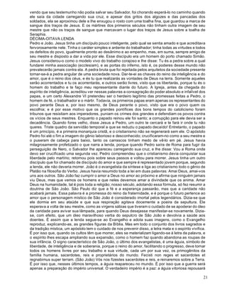 21
vendo que seu testemunho não podia salvar seu Salvador, foi chorando esperá-lo no caminho quando
ele saía da cidade carregando sua cruz, e apesar dos gritos dos algozes e das pancadas dos
soldados, ela se aproximou dele e lhe enxugou o rosto com uma toalha fina, que guardou a marca de
sangue dos traços de Jesus. E os mártires dos primeiros séculos não tinham outra imagem de seu
mestre que não os traços de sangue que marcavam o lugar dos traços de Jesus sobre a toalha de
Seraphia.
DÉCIMA-OITAVA LENDA
Pedro e João. Jesus tinha um discípulo pouco inteligente, pelo qual se sentia amado e que acreditava
fervorosamente nele. Tinha o caráter simples e ardente do trabalhador; tinha todas as virtudes e todos
os defeitos do povo, igualmente pronto ao desânimo e ao empenho, mas, em suma, sempre amigo de
seu mestre e disposto a dar a vida por ele. Esse discípulo era um homem do porto chamado Simão.
Jesus considerou-o como o modelo vivo do trabalho corajoso e lhe disse: Tu és a pedra sobre a qual
fundarei minha associação (ecclesiam), e as portas do inferno, isto é, os poderes desse mundo não
prevalecerão jamais contra ela. A pedra bruta que foi rejeitada pelos arquitetos da sociedade presente
tornar-se-á a pedra angular de uma sociedade nova. Dar-te-ei as chaves do reino da inteligência e do
amor, que é o reino dos céus, e és tu que realizarás as vontades de Deus na terra. Somente aqueles
serão acorrentados e tu os acorrentarás, e outros serão livres, visto que os libertarás, porque tu és o
homem do trabalho e te faço meu representante diante do futuro. A Igreja, antes da chegada do
espírito de inteligência, acreditou ver nessas palavras a consagração do poder absoluto e infalível dos
papas, e um certo Alexandre VI pretendeu ser o herdeiro legítimo das promessas feitas a Pedro, o
homem de fé, o trabalhador e o mártir. Todavia, os primeiros papas eram apenas os representantes do
povo perante Deus e, por isso mesmo, de Deus perante o povo, visto que era o povo quem os
escolhia; e é por esse motivo que os grandes pontífices dos bons tempos do catolicismo foram
tribunos que resistiam aos imperadores, puniam os crimes dos grandes e defendiam os povos contra
os vícios de seus mestres. Enquanto o papado reinou ele foi santo; a corrupção para ele devia ser a
decadência. Quando fores velho, disse Jesus a Pedro, um outro te cercará e te fará ir onde tu não
queres. Triste quadro da servidão temporal a que se reduziu o papado decaído! Entretanto, o papado
é um princípio, é a primeira monarquia cristã, e o cristianismo não se regenerará sem ele. O apóstolo
Pedro foi até o fim a imagem do gênio laborioso e desconhecido; crucificaram-no como a seu mestre e
o puseram de cabeça para baixo, tanto os carrascos tinham medo de vê-lo em pé. Jesus havia
milagrosamente profetizado o que narra a lenda, porque quando Pedro saíra de Roma para fugir da
perseguição de Nero, o Salvador lhe apareceu carregando sua cruz, e lhe disse: Vou a Roma onde
devo ser crucificado uma segunda vez. Pedro compreendeu que o cristianismo devia conquistar sua
liberdade pelo martírio; retornou pois sobre seus passos e voltou para morrer. Jesus tinha um outro
discípulo que foi chamado de discípulo do amor e que sempre é representado jovem porque, segundo
a lenda, ele não deveria morrer. João é o evangelista da síntese e liga ao cristianismo todo o gênio de
Platão na filosofia do Verbo. Jesus havia resumido toda a lei em duas palavras: Amai Deus, amai-vos
uns aos outros. São João faz cumprir o amor a Deus no amor ao próximo e afirma que ninguém jamais
viu Deus, mas que vemos os homens e que neles devemos amar a divindade que os anima. Amar
Deus na humanidade, tal é pois toda a religião; nosso século, adotando essa fórmula, só fez resumir a
doutrina de São João. São Paulo diz que a fé e a esperança passarão, mas que a caridade não
acabará jamais. Essa palavra é a promessa do reino da fraternidade, e é porque o futuro pertence ao
amor que o personagem místico de São João é considerado imortal pelos legendários. Dizia-se que
ele dormia em seu ataúde e que sua respiração agitava docemente a poeira da sepultura. Ele
esperava a volta de seu mestre, como as virgens sábias que tiveram o cuidado de se apoderar do óleo
da caridade para avivar sua lâmpada, para quando Deus desejasse manifestar-se novamente. Dizia-
se, com efeito, que um óleo maravilhoso vertia do sepulcro de São João e devolvia a saúde aos
doentes. É assim que a lenda segue-se ao Evangelho e adota suas imagens, como o Evangelho
reproduz, explicando-as, as grandes figuras da Bíblia. Mas em todo o conjunto dos livros sagrados e
da tradição mística, um apóstolo tem o cuidado de nos prevenir disso, a letra mata e o espírito vivifica.
É por isso que, quando os cultos têm que morrer, eles se materializam ligando-se à letra da palavra, e
o espírito lhes escapa ampliando sua expansão, como o homem faz quando abandona as roupas de
sua infância. O signo característico de São João, o último dos evangelistas, é uma águia, símbolo de
liberdade, de inteligência e de soberania, porque o reino do amor, facilitando o progresso, deve tornar
todos os homens livres por seu trabalho e sua virtude, cada um por sua vez, os primogênitos da
família humana, sacerdotes, reis e proprietários do mundo. Fecisti non reges et sacerdotes et
regnabimus super terram. (São João) Vós nos fizestes sacerdotes e reis, e reinaremos sobre a Terra.
É por isso que, nesses últimos tempos, a águia reapareceu no mundo. É por isso que a guerra será
apenas a preparação do império universal. O verdadeiro império é a paz: a águia vitoriosa repousará
 