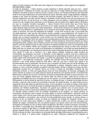 22
sobre o trovão e fixará o sol. Não será mais a águia do conquistador, será a águia do evangelista.
DÉCIMA-NONA LENDA
A visão de Aaswerus. - Anda! dissera o judeu Aaswerus a Cristo oprimido sob sua cruz. - Anda!
respondeu-lhe o Salvador do mundo, até que eu volte aqui e te diga: Repousa! Desde esse tempo,
Aaswerus não pára de fazer a volta ao mundo; e todos os anos, em meados da Páscoa, ele volta para
onde foi sua casa maldita para ver se ali reencontra Jesus. Ele anda, anda, chega quebrado, ofegante,
prestes a cair morto de cansaço; chega e não encontra ninguém. Ele eleva os olhos e vê no céu
sempre implacável uma mão que lhe mostra o Ocidente! Anda! grita-lhe uma voz que parece ser um
eterno eco da sua, no dia do crime, e o velho Aaswerus curva a cabeça; o soluço de salvação que
cresce em seu coração recai silencioso e sem lágrimas; ele recomeça sua viagem eterna. Na época
em que os cruzados tomaram Jerusalém, o Judeu Errante tinha ouvido dizer que Cristo havia
retomado à montanha santa; ele só encontrou ali um padre cercado de soldados. - Um judeu! um
judeu! gritaram alguns homens com mãos sangrentas... Anda! Anda! disseram os soldados batendo no
velho com seus bastões e o aguilhoando com a ponta de suas lanças. Aaswerus meneou a cabeça e
voltou a caminhar, em meio às maldições da multidão. - Ai de mim! murmurou ele, a cruz ainda não
me pode absolver, visto que ela não ensinou ainda o perdão a seus defensores. Os homens só a
adoram como um instrumento de suplício e uma lembrança de vingança! Insensatos, querem vingar
aquele que os salvava perdoando, e não sentem que se condenam eles mesmos ao destruírem o
perdão do Homem-Deus! Eles não sabem que a perseguição exercida pelos cristãos é a negação dos
mártires e a reabilitação de seus algozes. Também, quando Aaswerus reencontrou depois os judeus
perseguidos pelos cristãos, ele os incitava a morrer ao invés de abjurar as crenças de seus pais, e ele
próprio, com seu bastão secular na mão, a barba e os cabelos eriçados ao vento, os conduzia de exílio
em exílio... E no entanto, melhor que ninguém, ele compreendia que Jesus é o filho único de Deus!
Mais tarde ele viu caírem as cruzes e se levantarem os cadafalsos, ouviu falar da santa guilhotina e
não ficou surpreendido; os inquisidores não haviam ainda inaugurado as festas da morte em nome da
Cruz santa? O culto era o mesmo e só o altar estava mudado. Falava-se então também de
humanidade, de progresso; era justo: o machado é mais diligente e menos cruel que o pelourinho
sangrento do Gólgota. Ele viu em seguida recomeçarem as solenidades do bezerro de ouro; há muito
tempo sabia como terminavam tais orgias, e quando lhe perguntam: Que faz a esta hora o filho do
carpinteiro? - ele responde, meneando a cabeça: Um ataúde! Porque ele sente que o tempo está
próximo e seu andar parece tornar-se mais lento; olha por sua vez o século que passa e os
acontecimentos que se precipitam. No dia em que o sucessor de Pedro caiu por se ter apoiado num
cetro, e saiu da cidade eterna por sua vez amaldiçoado e exilado, Aaswerus entrou no Vaticano
deserto, e, com o cotovelo apoiado na cadeira vazia dos papas, deixou a cabeça cair sobre sua mão,
parecendo cochilar por um instante. Reviu em sonho o campo de Jerusalém revestido de sua
fertilidade primeira: a vinha com gigantescas uvas da Terra prometida, as oliveiras carregadas de
frutos cobriam as colinas e os vales estavam cheios de loendros e de roseiras em flor. A montanha de
Mória estava coberta de um povo inumerável, formado por deputados de todos os povos da terra, e no
cimo do monte sagrado elevava-se um imenso altar. No meio do altar, subia até as nuvens um
gigantesco candelabro de ouro, encimado por um sol radioso, e no meio desse sol aparecia, branca e
transparente, a divina hóstia do sacrifício do amor, a síntese do trigo, o símbolo da unidade divina e
humana, o pão da união social e da comunhão universal. Em frente ao altar, um velho estava em pé,
segurando numa das mãos um pão branco e leve, como o da alfaia, e na outra um cálice. Uma música
celeste se fez ouvir e da fronte de todas as falanges elevaram-se nuvens de incenso. Muitos homens,
vestidos com hábitos esplêndidos, trouxeram um quadro que cobriram com um pano branco. Um
desses homens usava a roupa dos soberanos pontífices da lei cristã, um outro, a do chefe dos iman,
um terceiro estava vestido como os grandes sacerdotes da lei judaica, um quarto portava os
ornamentos do grande Lama e todos os quatro agiam e oravam combinados e pareciam amar-se
como irmãos. Era o dia em que Cristo saiu outra vez do túmulo e já mais de duas mil vezes o mundo
havia celebrado o aniversário, mas nenhum fora tão esplêndido como aquele. A música cessou; o
silêncio se fez na multidão e todos os olhos se voltaram em direção ao Ocidente. Então, viu-se
aparecer um outro velho cujos cabelos e a barba cobriam-lhe o peito e os ombros; ele jogou seu
bastão de viagem, endireitou-se com um grande suspiro e se deixou vestir com uma túnica branca,
levantando em direção ao céu os olhos cheios de lágrimas. Ele olhou a hóstia e exclamou chorando: É
ele! Olhou o sacerdote que, escolhido pelo sufrágio de todos, fazia nesse dia o ofício de pontífice
universal, e repetiu: É ele! Olhou a multidão silenciosa e recolhida, e estendeu os braços em ação de
graças, dizendo ainda: É ele! é ele vivo em tudo, é ele só em todo lugar e sempre! Então o sacerdote
do povo desceu do altar, uma cadeira foi colocada diante da Mesa santa sobre a qual depositou-se a
hóstia e o cálice, e o pastor disse, dirigindo-se ao velho: Repousa, Aaswerus! Em seguida os
 