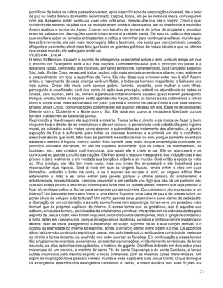 23
pontífices de todos os cultos passados vieram, após o sacrificador da associação universal, dar o beijo
de paz na barba branca do maldito reconciliado. Depois, todos, em pé ao redor da mesa, comungaram
com ele. Aaswerus então sentiu-se viver uma vida nova, pareceu-lhe que era o próprio Cristo e que,
dividindo ele mesmo os pães que se multiplicariam sobre a Mesa santa, ele os distribuiria à multidão.
Assim acabou o sonho do Judeu Errante; um barulho de armas e de gritos de angústia o acordou:
eram os salteadores das nações que dividiam entre si a cidade santa. Ele saiu do palácio dos papas
que oscilava sobre os túmulos entreabertos e voltou a caminhar para continuar a volta ao mundo que,
talvez brevemente, ele não mais recomeçará. Não o lastimeis, vós todos que o encontrareis curvado,
ofegante e poeirento; ele é mais feliz que todos os grandes políticos de nosso século e que os últimos
reis desse mundo; ele sabe para onde vai.
VIGÉSIMA LENDA
O reino do Messias. Quando o espírito de inteligência se espalhar sobre a terra, virá um tempo em que
o espírito do Evangelho será a luz das nações. Compreender-se-á que o princípio do poder é a
soberana razão, como está dito no início, por tanto tempo mal compreendido, do Evangelho segundo
São João. Então Cristo renascerá todos os dias, não mais simbolicamente nos altares, mas realmente
e corporalmente em toda a superfície da Terra. Ele não disse que o menor entre nós é ele? Assim,
então, o nascimento de cada criança será um Natal, e todos os homens respeitarão o Salvador uns
nos outros. Cristo não mais será apenas pobre, faminto, proscrito, sem mulher e sem filhos,
perseguido e crucificado; será rico como Jó após sua provação, estará na abundância de todas as
coisas, será esposo, será pai, reinará e perdoará soberanamente aqueles que o tiverem perseguido.
Porque, um dia, todas as nações serão apenas uma nação, todos os tronos serão submetidos a um só
trono e sobre esse trono sentar-se-á um justo que terá o espírito de Jesus Cristo e que será assim o
próprio Jesus Cristo, como nós todos podemos ser ele quando ele está em nós. Esse rei reconciliará o
Oriente com o Ocidente e o Norte com o Sul. Ele dará aos povos a verdadeira liberdade porque
tornará inabaláveis as bases da justiça.
Reprimindo a libertinagem ele suprimirá a miséria. Todos terão o direito e os meios de fazer o bem;
ninguém terá o direito de se embrutecer e de ser vicioso. A penalidade será substituída pela higiene
moral, os culpados serão vistos como doentes e submetidos ao tratamento dos alienados. A grande
expiação da Cruz é suficiente para todas as ofensas humanas e suprimirá um dia o cadafalso,
execrável desde que inútil. Não mais se permitirá a existência real do erro, porque somente a verdade
existe e a mentira é fugidia como o sonho. Não haverá, pois, mais do que uma religião no mundo e o
pontífice universal declarará, do alto da suprema autoridade, que os judeus, os maometanos, os
budistas, etc., são cristãos mal instruídos, dos quais ele é chefe e pai. Ele os abençoará e os
convocará ao grande concílio das nações. Ele lhes abrirá o tesouro inesgotável das indulgências e das
preces e dará realmente e em verdade sua benção à cidade e ao mundo. Será então a época da volta
do filho pródigo; ele não tem mais nada, mas seu irmão lhe emprestará e ele trabalhará para
reconquistar sua riqueza. Será a hora em que as virgens loucas, tendo enfim o óleo em suas
lâmpadas, voltarão a bater na porta, e se o esposo se recusar a abrir, as virgens sábias lhes
estenderão a mão e as farão entrar pela janela; porque a última palavra do cristianismo é
solidariedade, reversibilidade, caridade universal; e em verdade vos digo que não há um santo no céu
que não esteja pronto a descer ao inferno para livrar dele as pobres almas, mesmo que seja preciso lá
ficar só, em lugar delas, e fechar para sempre as portas sobre ele. Concebeis um céu sobreposto a um
inferno? Um banquete eterno em frente a uma eterna fogueira, uma casa de paz e de preces sobre um
porão cheio de soluços e de torturas? Um sonho apenas deve preencher o sono eterno de cada justo:
a libertação de um condenado; e se este sonho fosse sem esperança, tornar-se-ia um pesadelo mais
terrível que os próprios suplícios do inferno. É dessa forma que os gnósticos, isto é, aqueles que
sabiam, em outros termos, os iniciados do cristianismo primitivo, interpretavam os oráculos dados pelo
espírito de Jesus Cristo; eles foram seguidos pelos discípulos de Orígenes, mas a Igreja os condenou,
e tinha razão em condená-los, porque divulgavam as doutrinas secretas e profanavam os mistérios do
Mestre. Não se deve, exagerando a esperança do vulgo, suprimir da lei a sua sanção terrível, e o
dogma da eternidade do inferno só exprime, afinal, o divórcio eterno entre o bem e o mal. Os apócrifos
são o lado revolucionário do espírito de Jesus; seu lado hierárquico, edificante e constituinte, pertence
de direito à Igreja docente, da qual não nos cabe usurpar as funções. Em continuação a essas lendas
tão singelamente orientais, poderíamos apresentar as narrações, evidentemente simbólicas, da lenda
dourada, os atos apócrifos dos apóstolos, a história do gigante Cristóforo dobrado em dois sob o peso
misterioso de um menino, o martírio de santa Fé, de santa Esperança e de santa Caridade, e tantas
outras inspiradas pelo mesmo espírito e todas brilhantes, com as mesmas cores maravilhosas. Um
sopro de inspiração nova passara sobre o mundo e esse sopro era o de Jesus Cristo. O que distingue
os evangelhos apócrifos dos evangelhos canônicos é, talvez, a maior audácia nas suas ficções e a
 