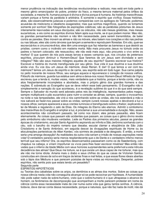 24
menor prudência na indicação das tendências revolucionárias e radicais; mas está em toda parte o
mesmo gênio emancipador do pobre, protetor do fraco, a mesma ternura maternal pelos órfãos da
sociedade, a mesma fé, humana porque é divina e divina porque é humana. As histórias maravilhosas
variam porque a forma da parábola é arbitrária. É somente o espírito que vivifica. Essas histórias,
aliás, são essencialmente judaicas e podemos compará-las com os apólogos do Talmude; podemos
acusá-las de misticismo e idealismo exagerados; mas que sonhos magníficos, quando os tomamos
somente por sonhos! São fotografias de aspirações coletivas; são as parábolas póstumas de Jesus
inteiramente reavivadas em seus discípulos; são os oráculos, não são mesas giratórias, mas mesas
eucarísticas, e eis como os espíritos divinos falam após sua morte, se é que podem morrer. Mas não,
os grandes pensamentos não morrem e não têm necessidade, para serem transmitidos, de bater
contra as paredes. Eles movem as almas e não os móveis, eles batem nos corações e não nas pedras
ou nas tábuas; eles são como árvores que lançam a semente e reproduzem florestas. Em vão, quer-se
escravizá-los e circunscrevê-los; eles têm uma energia que faz rebentar as barreiras e que destrói as
prisões; correm como o incêndio em madeira morta. Não mais procureis Jesus no túmulo onde os
padres o haviam colocado; ele ressuscitou; ele não está mais aqui, não procureis o vivo entre os
mortos! O que querem de nós pois essas larvas e esses vampiros que, nos círculos de pretensos
espíritos, procuram diminuir o Homem-Deus! Que faremos de um Jesus sem divindade e sem
milagres? Não são seus maiores milagres aqueles de seu espírito? Quereis escrever sua história?
Escrevei a história do mundo transfigurada por seu gênio. Sua vida é sua doutrina e sua doutrina
ainda vive. Eu vos dou um Jesus de mármore, disse Renan. E daí! O que temos a ver com teu
mármore? temos um Jesus de espírito e de carne, seu espírito está em todo lugar. Sua carne palpita
no peito inocente de nossos filhos, seu sangue aquece e rejuvenesce o coração de nossos velhos.
Filósofo de mármore, guarda tua estátua sem alma e deixa-nos nosso Homem-Deus! Alfredo de Vigny
escreveu que a lenda é, muitas vezes, mais verdadeira que a história, porque a lenda conta, não os
atos freqüentemente incompletos e abortados, mas o próprio gênio dos grandes homens e das
nações. É sobretudo ao Evangelho que se deve referir esse belo pensamento. O Evangelho não é
simplesmente a narração do que aconteceu, é a revelação sublime do que é e do que será sempre.
Sempre o Salvador do mundo será adorado pelos reis da inteligência, representados pelos magos;
sempre multiplicará o pão eucarístico para nutrir e consolar as almas; sempre, quando o invocarmos
na noite e nas tempestades, ele virá a nós caminhando sobre as ondas, ele nos estenderá a mão e
nos salvará ao fazer-nos passar sobre as ondas; sempre curará nossas apatias e devolverá a luz a
nossos olhos; sempre aparecerá a seus crentes luminoso e transfigurado sobre o thabor, explicando a
lei de Moisés e regulando o zelo de Elias. Os milagres do Eterno são eternos. Admitir o simbolismo
das maravilhas do Evangelho é ampliar a luz, é proclamar a sua universalidade e duração. Não, esses
acontecimentos não constituem passado, tal como nos dizem; eles jamais passarão, eles ficam
eternamente. As coisas que passam são acidentes que passam, as coisas que o gênio divino revela
pelo simbolismo são imutáveis verdades. Lede os Padres dos primeiros séculos, passai as grandes
épocas do cristianismo, escutai Santo Agostinho aspirando ao infinito e São Jerônimo sonhando com o
céu, sob o barulho do império romano que desaba; escutai clamar a eloqüência de São João
Crisóstomo e de Santo Ambrósio, em seguida descei às divagações espirituais de Home ou às
elocubrações panteísticas de Allan Kardec; vós sorrireis de piedade e de desgosto. E então, a morte
seria uma amarga decepção! As realidades da outra vida seriam a irrisão de nossas aspirações nesta
vida! O verdadeiro paraíso seria menos resplandecente que o de Dante e o verdadeiro inferno menos
terrível que seu inferno! Ora, os espíritos desencarnados passeariam como os de Swedenborg, com
chapéus na cabeça, e viriam importunar os vivos para lhes fazer escrever misérias! Mas então não
vedes que o inferno da Idade Média com seus horrores surpreendentes seria preferível a esta ridícula
decadência das almas! Que Deus me torture, se é que existe um deus capaz de me torturar, mas que
ele não me torne idiota. Amaria mais o diabo e seus chifres do que as casas de Victorien Sardou
construídas em claves de sol e em traços de letras finas e mal feitas, e que essas flores ideais abertas
sob o lápis dos Médiuns e que parecem pústulas de lepra vistas ao microscópio. Despertai, pobres
espíritos, não sentis pois que estais tendo um pesadelo?
Segunda parte
ESPÍRITOS HIPOTÉTICOS
ou Teorias dos cabalistas sobre os anjos, os demônios e as almas dos mortos. Sobre as coisas que
nossa ciência nesta vida não conseguiria alcançar só se pode raciocinar por hipóteses. A humanidade
não pode saber nada de sobre-humano, visto que o sobre-humano é o que ultrapassa o alcance do
homem; os fenômenos de decomposição que acompanham a morte parecem protestar em nome da
ciência contra essa necessidade inata de crer numa outra vida que gerou tantos sonhos. A ciência,
todavia, deve dar-se conta dessa necessidade, porque a natureza, que não faz nada de inútil, não dá
 