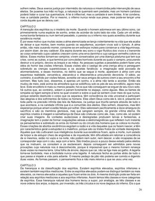26
sofrem neles. Deus exerce justiça por intermédio da natureza e misericórdia pela intervenção de seus
eleitos. Se puseres tua mão no fogo, a natureza te queimará sem piedade; mas um homem caridoso
poderá tratar e curar tua queimadura. A lei é inflexível, mas a caridade é sem limites. A lei condena,
mas a caridade perdoa. Por si mesmo, o inferno nunca rende sua presa, mas pode-se lançar uma
corda àquele que se deixou cair.
CAPÍTULO 2
A transição dos espíritos ou o mistério da morte. Quando o homem adormece em seu último sono, cai
primeiramente numa espécie de sonho, antes de acordar do outro lado da vida. Cada um vê então,
numa bonita fantasia ou num terrível pesadelo, o paraíso ou o inferno nos quais acreditou durante sua
existência mortal.
É por esse motivo que muitas vezes a alma atemorizada se lança violentamente na vida que ela acaba
de deixar e que mortos, bem mortos quando os sepultamos, acordam vivos sob o túmulo. A alma
então, não mais ousando morrer, consome-se em esforços inúteis para conservar a vida leguminosa,
por assim dizer, de seu cadáver. Ela aspira durante seu sono o vigor fluídico dos vivos e o transmite
ao corpo enterrado cujos cabelos crescem como uma erva daninha e cujo sangue vermelho colore os
lábios. Esses mortos tornam-se vampiros; vivem conservados por uma doença póstuma que tem sua
crise, como as outras, e que termina por convulsões horríveis durante as quais o vampiro, procurando
destruir a si próprio, devora os braços e as mãos. As pessoas sujeitas a pesadelos podem fazer uma
idéia do horror das visões infernais. Essas visões são o castigo de uma crença atroz e perseguem
sobretudo as crenças supersticiosas e os ascetas fanáticos: a imaginação está povoada de
atormentadores, e esses monstros, no delírio que se segue à morte, aparecem à alma com uma
espantosa realidade, cercando-a, atacando-a e dilacerando-a procurando devorá-la. O sábio, ao
contrário, é acolhido por visões felizes, acredita ver seus amigos de outrora virem a seu encontro e lhe
sorrirem. Mas tudo isso, dissemos, é apenas um sonho, e a alma não tarda a acordar. Então ela
mudou de meio, está acima da atmosfera que se solidificou sob os pés de seu envoltório, agora mais
leve. Este envoltório é mais ou menos pesado; há os que não conseguem se erguer de seu novo solo;
há outros que, ao contrário, sobem e pairam livremente no espaço, como águias. Mas os liames de
simpatia os ligam sempre à terra na qual viveram e sobre a qual se sentem viver mais do que nunca,
porque estando destruído o corpo que os separava, têm consciência da vida universal e participam
das alegrias e dos sofrimentos de todos os homens. Eles vêem Deus como ele é, isto é, presente em
toda parte na precisão infinita das leis da Natureza, na justiça que triunfa sempre através de tudo o
que acontece, e na caridade infinita que é a comunhão dos eleitos. Eles sofrem, dissemos, mas têm
esperança porque amam e estão felizes por sofrer. Eles saboreiam pacificamente a doce amargura do
sacrifício e são os membros gloriosos, mas que sangram sempre, da grande vítima eterna. Os
espíritos criados à imagem e semelhança de Deus são criaturas como ele, mas, como ele, só podem
criar suas imagens. As vontades audaciosas e desregradas produzem larvas e fantasmas, a
imaginação tem o poder de formar coagulações aéreas e eletromagnéticas que refletem num instante
os pensamentos e sobretudo os erros do homem ou do círculo dos homens que os coloca no mundo.
Essas criações de abortos excêntricos esgotam a razão e a vida daqueles que os fazem nascer, e têm
por característica geral a estupidez e o malefício, porque são os tristes frutos da vontade desregrada.
Aqueles que não cultivaram sua inteligência durante sua existência ficam, após a morte, num estado
de torpor e de estupor cheio de angústias e de inquietude; têm dificuldade em retomar a consciência
de si mesmos, estão no vazio e na noite, não podem nem subir, nem descer, e são incapazes de se
corresponder seja com o céu, seja com a terra. São tirados pouco a pouco desse estado pelos eleitos
que os instruem, os consolam e os esclarecem; depois conseguem ser admitidos para novas
provações cuja natureza nos é desconhecida, porque é impossível que o mesmo homem renasça
duas vezes na mesma terra. Uma folha de árvore, depois que cai, não se liga mais ao galho. A lagarta
torna-se borboleta, mas a borboleta nunca uma lagarta. A natureza fecha as portas atrás de tudo o
que passa e impele a vida para adiante. O mesmo pedaço de pão não poderia ser comido e digerido
duas vezes. As formas passam, o pensamento fica e não mais retorna o que se usou uma vez.
CAPÍTULO 3
Da hierarquia e da classificação dos espíritos. Existem espíritos elevados, espíritos inferiores e
existem também espíritos medíocres. Entre os espíritos elevados podem-se distinguir também os mais
elevados, os menos elevados e aqueles que ficam entre os dois. A mesma distinção pode ser feita em
relação aos espíritos medíocres e aos espíritos inferiores. Assim temos três classes e nove categorias
de espíritos. Essa hierarquia natural dos homens levou a supor, por analogia, as três classes e as
nove ordens dos anjos, e depois, por inversão, os três círculos e os nove degraus do inferno. Eis o que
 