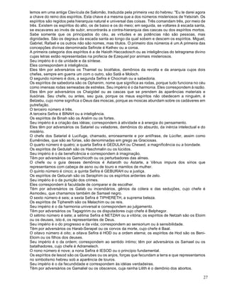 27
lemos em uma antiga Clavícula de Salomão, traduzida pela primeira vez do hebreu: "Eu te darei agora
a chave do reino dos espíritos. Esta chave é a mesma que a dos números misteriosos de Yetsirah. Os
espíritos são regidos pela hierarquia natural e universal das coisas. Três comandam três, por meio de
três. Existem os espíritos do alto, os de baixo e os do meio; em seguida, se voltares à escada santa,
se escavares ao invés de subir, encontrarás a contra-hierarquia das cascas ou dos espíritos mortos.
Sabe somente que os principados do céu, as virtudes e as potências não são pessoas, mas
dignidades. São os degraus da escada santa ao longo da qual sobem e descem os espíritos. Miguel,
Gabriel, Rafael e os outros não são nomes, mas títulos. O primeiro dos números é um.A primeira das
concepções divinas denominada Sefirote é Kethev ou a coroa.
A primeira categoria dos espíritos é a de Haioth Haccadosch ou as inteligências do tetragrama divino
cujas letras estão representadas na profecia de Ezequiel por animais misteriosos.
Seu império é o da unidade e da síntese.
Eles correspondem à inteligência.
Eles têm por adversários os Thamiel ou bicéfalos, demônios da revolta e da anarquia cujos dois
chefes, sempre em guerra um com o outro, são Satã e Moloch.
O segundo número é dois, a segunda Sefira é Chocmah ou a sabedoria.
Os espíritos de sabedoria são os Ophanim, nome que significa as rodas, porque tudo funciona no céu
como imensas rodas semeadas de estrelas. Seu império é o da harmonia. Eles correspondem à razão.
Eles têm por adversários os Chaigidel ou as cascas que se prendem às aparências materiais e
ilusórias. Seu chefe, ou antes, seu guia, porque os maus espíritos não obedecem a ninguém, é
Belzebu, cujo nome significa o Deus das moscas, porque as moscas abundam sobre os cadáveres em
putrefação.
O terceiro número é três.
A terceira Sefira é BINAH ou a inteligência.
Os espíritos de Binah são os Aralim ou os fortes.
Seu império é a criação das idéias; correspondem à atividade e à energia do pensamento.
Eles têm por adversários os Satariel ou veladores, demônios do absurdo, da inércia intelectual e do
mistério.
O chefe dos Satariel é Lucifuge, chamado, erroneamente e por antífrase, de Lúcifer, assim como
Eumênides, que são as fúrias, são denominadas em grego as Graciosas.
O quarto número é quatro; a quarta Sefira é GEDULAH ou Chesed, a magnificência ou a bondade.
Os espíritos de Gedulah são os Haschmalin ou os lúcidos.
Seu império é o da beneficência e correspondem à imaginação.
Têm por adversários os Gamchicoth ou os perturbadores das almas.
O chefe ou o guia desses demônios é Astaroth ou Astarte, a Vênus impura dos sírios que
representamos com cabeça de asno ou de touro e mamilos de mulher.
O quinto número é cinco; a quinta Sefira é GEBURAH ou a justiça.
Os espíritos de Geburah são os Seraphim ou os espíritos ardentes de zelo.
Seu império é o da punição dos crimes.
Eles correspondem à faculdade de comparar e de escolher.
Têm por adversários os Galab ou incendiários, gênios da cólera e das seduções, cujo chefe é
Asmodeu, que chamamos também de Samael negro.
O sexto número é seis; a sexta Sefira é TIPHERETH, a suprema beleza.
Os espíritos de Tiphereth são os Malachim ou os reis.
Seu império é o da harmonia universal e correspondem ao julgamento.
Têm por adversários os Tagagririm ou os disputadores cujo chefe é Belphegor.
O sétimo número é sete; a sétima Sefira é NETZAH ou a vitória; os espíritos de Netzah são os Eloim
ou os deuses, isto é, os representantes de Deus.
Seu império é o do progresso e da vida; correspondem ao sensorium ou à sensibilidade.
Têm por adversários os Harab-Serapel ou os corvos da morte, cujo chefe é Baal.
O oitavo número é oito; a oitava Sefira é HOD ou a ordem eterna; os espíritos de Hod são os Beni-
Eloim ou os filhos dos deuses.
Seu império é o da ordem; correspondem ao sentido íntimo; têm por adversários os Samael ou os
batalhadores, cujo chefe é Adramelech.
O nono número é nove; a nona Sefira é IESOD ou o princípio fundamental.
Os espíritos de Iesod são os Querubes ou os anjos, forças que fecundam a terra e que representamos
no simbolismo hebreu sob a aparência de touros.
Seu império é o da fecundidade e correspondem às idéias verdadeiras.
Têm por adversários os Gamaliel ou os obscenos, cuja rainha Lilith é o demônio dos abortos.
 