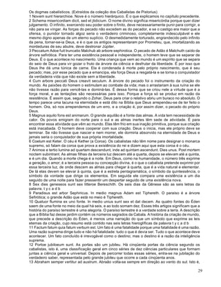 29
Os dogmas cabalísticos. (Extraídos da coleção dos Cabalistas de Pistorius)
1 Novem sunt hierarchioe. Nove é o número hierárquico. É o que explicamos no capítulo precedente.
2 Schema misericordiam dicit, sed et jtidicium. O nome divino significa misericórdia porque quer dizer
julgamento. O infinito, exercendo seu poder sobre o finito, deve necessariamente punir para corrigir, e
não para se vingar. As forças do pecado não excedem as do pecador, e se o castigo era maior que a
ofensa, o punidor tornado algoz seria o verdadeiro criminoso, completamente indesculpável e ele
mesmo digno apenas de um eterno suplício. O desmedidamente torturado, engrandecido pelo infinito
da pena, tornar-se-ia Deus, e é o que os antigos representaram por Prometeu, que, imortalizando as
mordeduras de seu abutre, deve destronar Júpiter.
3 Peccatum Adoe fuit truncatio Malchub ab arbore sephirotica. O pecado de Adão é Malchuth caído da
árvore sefirótica. Para ter uma existência pessoal e independente, o homem teve que se separar de
Deus. É o que acontece no nascimento. Uma criança que vem ao mundo é um espírito que se separa
do seio de Deus para vir gozar o fruto da árvore da ciência e desfrutar da liberdade. É por isso que
Deus lhe dá uma túnica de carne. Ela é condenada à morte pelo próprio nascimento, que é seu
pecado; mas, por esse pecado que a emancipa, ela força Deus a resgatá-la e se torna o conquistador
da verdadeira vida que não existe sem a liberdade.
4 Cum arbore peccati Deus creavit seculum. A árvore do pecado foi o instrumento da criação do
mundo. As paixões do homem o estimulam ao combate da vida; mas o arrastariam à sua ruína se ele
não tivesse razão para vencê-las e dominá-las. É dessa forma que se criou nele a virtude que é a
força moral, e as tentações são necessárias para isso. Porque a força só se produz em razão da
resistência. É assim que, segundo o Zohar, Deus para criar o relativo abriu um buraco no absoluto. O
tempo parece uma lacuna na eternidade e está dito na Bíblia que Deus arrependeu-se de ter feito o
homem. Ora, só nos arrependemos de um erro, e a criação é, por assim dizer, o pecado do próprio
Deus.
5 Magnus aquilo fons est animarum. O grande aquilão é a fonte das almas. A vida tem necessidade de
calor. Os povos emigram do norte para o sul e as almas inertes têm sede de atividade. É para
encontrar essa atividade que vêm ao mundo. Elas têm frio em sua inação primitiva, porque sua criação
está inacabada. O homem deve cooperar com sua criação. Deus o inicia, mas ele próprio deve se
terminar. Se não tivesse que nascer e nem morrer, ele dormiria absorvido na eternidade de Deus e
jamais seria o conquistador de sua própria imortalidade.
6 Coelum est Keter. O céu é Kether (a Coroa). Os cabalistas não têm nome para designar o monarca
supremo, só falam da coroa que prova a existência do rei e dizem aqui que esta coroa é o céu.
7 Animoe e tertio lumine ad quartam descendunt, inde ad quintam ascendunt. Dies unus. Post mortem
noctem subintrant. As almas filhas da terceira luz descem até a quarta, depois se elevam até a quinta,
e é um dia. Quando a morte chega é a noite. Em Deus, como na humanidade, o número três exprime
a geração, o amor; é a terceira pessoa ou concepção divina, é o que o cabalista pretende exprimir por
essa terceira luz, de onde descem as almas para chegar à quarta, que é a vida natural e elementar.
De lá elas devem se elevar à quinta, que é a estrela pentagramática, o símbolo da quintessência, o
símbolo da vontade que dirige os elementos. Em seguida ele compara uma existência a um dia
seguido de uma noite para fazer pressentir um despertar seguido de uma existência nova.
8 Sex dies geneseos sunt sex litteroe Bereschith. Os seis dias da Gênese são as seis letras da
palavra. t y c a d b
9 Paradisus est arbor Sephiricus. In medio magnus Adam est Tiphereth. O paraíso é a árvore
Sefirótica; o grande Adão que está no meio é Tiphereth.
10 Quatuor flumina ex uno fonte. In medio unius sunt sex et dat decem. As quatro fontes do Éden
saem de uma fonte no meio da qual há seis, e ao todo somam dez. Esses três artigos significam que a
história do paraíso terrestre é uma alegoria. O paraíso terrestre é a verdade sobre a terra. A descrição
que a Bíblia faz desse jardim contém os números sagrados da Cabala. A história da criação de mundo,
que precede a descrição do Éden, é menos uma narração do que um símbolo que exprime as leis
eternas da criação, cujo resumo está contido nas seis letras hieroglíficas da palavra t y c a d b
11 Factum fatum quia fatum verbum est. Um fato é uma fatalidade porque uma fatalidade é uma razão.
Uma razão suprema dirige tudo e não há fatalidade: tudo o que é devia ser. Tudo o que acontece deve
acontecer. Um fato concluído é irrevogável como o destino; mas o destino é a razão da inteligência
suprema.
12 Portoe jubiloeum sunt. As portas são um jubileu. Há cinqüenta portas da ciência segundo os
cabalistas, isto é, uma classificação geral em cinco séries de dez ciências particulares que formam
juntas a ciência geral e universal. Depois de percorrer todas essas séries, entra-se na jubilação do
verdadeiro saber, representada pelo grande jubileu que ocorre a cada cinqüenta anos.
13 Abraham semper vertitur ad austrum. Abraão volta-se sempre em direção ao vento do sul. Isto é,
 