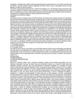 3
trombetas, manifestando o júbilo do Céu pela apoteose do coroamento de um novo Eleito, pela derrota
da besta e do falso profeta. Quando regressar ao Plano Físico, trará a mensagem divina às sete
Igrejas e a todos os povos da terra.
"O homem nada pode quando está só", explica-nos Eliphas Levi. "As Grandes Forças Humanas são
as forças coletivas. O homem deve receber em si a Luz Divina, que jorra substancialmente do seio de
Deus, e projetá-la por sua vez sobre toda a Natureza; ele deve atrair toda a criação inferior pelo amor,
e lançar-se em direção a Deus por esforços jamais esmorecidos."
Sociedade das Ciências Antigas
Prefácio
Anunciamos novos estudos sobre a Filosofia Oculta. A primeira série desses estudos foi publicada.
Sob a forma literária e poética do apólogo, ocultamos para o vulgo e ensinamos para os investigadores
esclarecidos os maiores mistérios da ciência.Abordamos hoje a segunda série, a que trata da ciência
dos espíritos.Este estudo está dividido em três partes.Na primeira parte, sob o título de espíritos reais,
tratamos de Deus e do homem reunidos e idealizados na pessoa de Jesus Cristo.Na segunda parte,
sob o título de espíritos hipotéticos, falaremos dos anjos, dos demônios e das almas desencarnadas,
segundo as doutrinas cabalísticas e mágicas.Na terceira parte, consagrada aos pretensos espíritos ou
aos fantasmas, tratamos das evocações e apreciamos os fenômenos e as doutrinas espíritas.A
Ciência supõe necessariamente Deus, estuda o espírito do homem em suas mais altas aspirações,
examina as hipóteses relativas aos espíritos desconhecidos e rejeita os fantasmas.Dissemos em
nosso Dogma e Ritual da Alta Magia que Deus para nós é o AZOTO dos sábios.M.de Mirville, que não
compreendeu essa palavra, explicou-a simplesmente como sendo um erro de ortografia, que nos
atribuiu, e imaginou ingenuamente que adoramos o gás azoto.A palavra AZOTH, empregada pelo
sábio iniciado Basílio Valentino, para exprimir o agente universal, é composta da primeira e da última
letra dos alfabetos hebraico, grego e latino.Ela equivale ao INRI da Maçonaria e significa o princípio e
o fim, isto é, o absoluto nos três mundos.Acima da ciência está Deus, na ciência cabalística está o
absoluto, na física oculta está o agente universal.Esse nome exprime, pois, três coisas:
1.º) A hipótese divina;
2.º) A síntese filosófica;
3.º) A síntese física.
Isto significa uma crença, uma idéia e uma força.Não estamos dando essas explicações para Mirville,
que não pode ser considerado um ingênuo de boa fé, e que tem, a priori, o propósito de não nos
compreender, e até mesmo de nos injuriar.Sabemos que esse é o procedimento da escola a que ele
pertence.Damos essa explicação para os leitores que não procuram senão a verdade. Comecemos
nosso livro.
Primeira parte
ESPÍRITOS REAIS
A CIÊNCIA DOS ESPÍRITOS
Introdução
Deus ou o espírito criador, que a ciência é forçada a admitir como primeira causa;Deus que é a
hipótese necessária na qual se ligam todas as certezas;O homem ou o espírito criado cuja vida
aparente começa e termina, mas cujo pensamento é imortal;O mediador ou o espírito do Cristo
homem sobre-humano pelo pensamento, Deus humanizado pelo trabalho e pela dor:Tal é o tríplice
objeto da ciência dos espíritos. O homem, nada podendo conceber acima de si mesmo, idealiza-se
para conceber Deus. O Cristo, por seus sublimes pensamentos e suas admiráveis virtudes, realizou
esse ideal. É, pois, em Jesus Cristo que se deve estudar Deus, e como o mediador é também o
protótipo e o modelo da humanidade, é ainda nele que se deve estudar o homem considerado
exclusivamente sob o ponto de vista do espírito. A ciência dos espíritos se resume pois, inteiramente,
na ciência de Jesus Cristo.Os anjos e os demônios são seres puramente hipotéticos ou lendários;
pertencem à poesia e não poderiam pertencer à ciência.Contentemo-nos com os homens, estudemos
Jesus Cristo e procuremos Deus. Quanto menos definimos Deus, mais somos forçados a acreditar
nele. Negar o Deus indefinido e desconhecido, princípio existente e inteligente do ser e da inteligência,
é afirmar temerariamente a mais vaga e a mais absurda de todas as negações; também Proudhon,
essa contradição encarnada, pôde dizer com razão que o ateísmo é um dogma negativo e constitui a
mais ridícula de todas as crenças: a crença irreligiosa. Mas um Deus definido é necessariamente um
Deus finito, e todas as religiões pretensamente reveladas de uma maneira positiva e particular
desabam logo que a razão as toca; não há senão uma religião, e Vítor Hugo disse bem quando
bradou: Protesto em nome da religião contra todas as religiões. Se Deus tivesse autorizado somente
Moisés, não teria permitido Jesus. Se tivesse autorizado somente Jesus, não teria permitido Maomé.
Não pode aí haver senão uma lei divina, mas há, nesse baixo mundo, uma multidão de juízes e uma
 