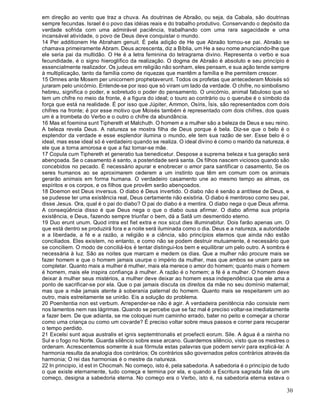 30
em direção ao vento que traz a chuva. As doutrinas de Abraão, ou seja, da Cabala, são doutrinas
sempre fecundas. Israel é o povo das idéias reais e do trabalho produtivo. Conservando o depósito da
verdade sofrida com uma admirável paciência, trabalhando com uma rara sagacidade e uma
incansável atividade, o povo de Deus deve conquistar o mundo.
14 Per additionem He Abraham genuit. É pela adição de He que Abraão tornou-se pai. Abraão se
chamava primeiramente Abram. Deus acrescenta, diz a Bíblia, um He a seu nome anunciando-lhe que
ele seria pai da multidão. O He é a letra feminina do tetragrama divino. Representa o verbo e sua
fecundidade, é o signo hieroglífico da realização. O dogma de Abraão é absoluto e seu princípio é
essencialmente realizador. Os judeus em religião não sonham, eles pensam, e sua ação tende sempre
à multiplicação, tanto da família como de riquezas que mantêm a família e lhe permitem crescer.
15 Omnes ante Mosem per unicornem prophetaverunt. Todos os profetas que antecederam Moisés só
juraram pelo unicórnio. Entende-se por isso que só viram um lado da verdade. O chifre, no simbolismo
hebreu, significa o poder, e sobretudo o poder do pensamento. O unicórnio, animal fabuloso que só
tem um chifre no meio da fronte, é a figura do ideal; o touro ao contrário ou o querube é o símbolo da
força que está na realidade. É por isso que Júpiter, Ammon, Osíris, Ísis, são representados com dois
chifres na fronte; é por esse motivo que Moisés também é representado com dois chifres, dos quais
um é a trombeta do Verbo e o outro o chifre da abundância.
16 Mas et foemina sunt Tiphereth et Malchuth. O homem e a mulher são a beleza de Deus e seu reino.
A beleza revela Deus. A natureza se mostra filha de Deus porque é bela. Diz-se que o belo é o
esplendor da verdade e esse esplendor ilumina o mundo, ele tem sua razão de ser. Esse belo é o
ideal, mas esse ideal só é verdadeiro quando se realiza. O ideal divino é como o marido da natureza, é
ele que a torna amorosa e que a faz tornar-se mãe.
17 Copula cum Tiphereth et generatio tua benedicetur. Despose a suprema beleza e tua geração será
abençoada. Se o casamento é santo, a posteridade será santa. Os filhos nascem viciosos quando são
concebidos no pecado. É necessário apurar e enobrecer o amor para santificar o casamento, Se os
seres humanos ao se aproximarem cederem a um instinto que têm em comum com os animais
gerarão animais em forma humana. O verdadeiro casamento une ao mesmo tempo as almas, os
espíritos e os corpos, e os filhos que provêm serão abençoados.
18 Doemon est Deus inversus. O diabo é Deus invertido. O diabo não é senão a antítese de Deus, e
se pudesse ter uma existência real, Deus certamente não existiria. O diabo é mentiroso como seu pai,
disse Jesus. Ora, qual é o pai do diabo? O pai do diabo é a mentira. O diabo nega o que Deus afirma.
A conseqüência disso é que Deus nega o que o diabo ousa afirmar. O diabo afirma sua própria
existência, e Deus, fazendo sempre triunfar o bem, dá a Satã um desmentido eterno.
19 Duo erunt unum. Quod intra est fiet extra e nox sicut dies illuminabitur. Dois farão apenas um. O
que está dentro se produzirá fora e a noite será iluminada como o dia. Deus e a natureza, a autoridade
e a liberdade, a fé e a razão, a religião e a ciência, são princípios eternos que ainda não estão
conciliados. Eles existem, no entanto, e como não se podem destruir mutuamente, é necessário que
se conciliem. O modo de conciliá-los é tentar distingui-los bem e equilibrar um pelo outro. A sombra é
necessária à luz. São as noites que marcam e medem os dias. Que a mulher não procure mais se
fazer homem e que o homem jamais usurpe o império da mulher, mas que ambos se unam para se
completar. Quanto mais a mulher é mulher, mais ela merece o amor do homem; quanto mais o homem
é homem, mais ele inspira confiança à mulher. A razão é o homem; a fé é a mulher. O homem deve
deixar à mulher seus mistérios, a mulher deve deixar ao homem essa independência que ele ama a
ponto de sacrificar-se por ela. Que o pai jamais discuta os direitos da mãe no seu domínio maternal;
mas que a mãe jamais atente à soberania paternal do homem. Quanto mais se respeitarem um ao
outro, mais estreitamente se unirão. Eis a solução do problema.
20 Poenitentia non est verbum. Arrepender-se não é agir. A verdadeira penitência não consiste nem
nos lamentos nem nas lágrimas. Quando se percebe que se faz mal é preciso voltar-se imediatamente
a fazer bem. De que adianta, se me coloquei num caminho errado, bater no peito e começar a chorar
como uma criança ou como um covarde? É preciso voltar sobre meus passos e correr para recuperar
o tempo perdido.
21 Excelsi sunt aqua australis et ignis septemtrionalis et proefecti eorum. Sile. A água é a rainha no
Sul e o fogo no Norte. Guarda silêncio sobre esse arcano. Guardemos silêncio, visto que os mestres o
ordenam. Acrescentemos somente à sua fórmula estas palavras que podem servir para explicá-la: A
harmonia resulta da analogia dos contrários; Os contrários são governados pelos contrários através da
harmonia; O rei das harmonias é o mestre da natureza.
22 In principio, id est in Chocmah. No começo, isto é, pela sabedoria. A sabedoria é o princípio de tudo
o que existe eternamente, tudo começa e termina por ela, e quando a Escritura sagrada fala de um
começo, designa a sabedoria eterna. No começo era o Verbo, isto é, na sabedoria eterna estava o
 