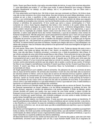 31
Verbo. Supor que Deus decidiu criar após uma eternidade de inércia, é supor dois enormes absurdos:
1.º uma eternidade que acaba; 2.º um Deus que muda. A palavra Bereschit que começa a Gênese
significa literalmente na cabeça, ou pela cabeça, isto é, no pensamento, que em Deus está a
sabedoria eterna.
23 Vioe oeternitatis sunt triginta duo. Há trinta e duas vias que conduzem ao Eterno. As trinta e duas
vias são os dez números e as vinte e duas letras. Aos dez números se unem idéias absolutas, como a
unidade ao ser; a dois, o equilíbrio; a três, a geração, etc. As letras representam os números em
hebreu, e as combinações de letras dão combinações de números e também de idéias que seguem
com exatidão as evoluções dos números; isso faz da filosofia oculta uma ciência exata que se poderia
chamar a aritmética do pensamento. O livro oculto que serve a essas combinações é o Tarô,
composto de vinte e duas figuras alegóricas das letras e dos números e de quatro séries de dez
contendo os símbolos análogos às quatro letras do nome divino, o Schema tetragramático. Essas
séries podem reduzir-se cada uma a nove, visto que só há, com efeito, nove algarismos, e que o
número dez é a repetição da unidade. Quatro vezes nove são trinta e seis, número dos talismãs de
Salomão, e sobre cada talismã havia dez nomes misteriosos, o que dá os setenta e dois nomes do
Schema hamphorasch. Mirville pergunta a quem persuadiremos dizendo que o Tarô com suas figuras
pagãs é o Schema hamphorasch dos rabinos. Não queremos persuadir ninguém. Estamos em
condições de prová-lo a quem quiser ter o trabalho de estudá-lo conosco. É verdade que as figuras
pagãs, egípcias, etc., não pertencem ao judaísmo ortodoxo. O Tarô existia na Índia, no Egito e mesmo
na China, no mesmo tempo que entre os hebreus. Aquele que chegou até nós é o Tarô samaritano. As
idéias são judaicas, mas os símbolos são profanos e se aproximam muito dos hieróglifos do Egito e do
misticismo da Índia.
24 Justi aquoe, Deus mare. Os justos são as águas. Deus é o mar. Todas as águas vão para o mar e
todas voltam, mas todas as águas não são o mar. Assim, os espíritos vêm de Deus e retornam a
Deus, mas não são Deus. O espírito universal, o universo vivo, o ídolo do panteísmo, não é Deus. O
ser infinito animado de uma vida infinita revela Deus e não é Deus. Como princípio do ser e dos seres,
Deus não poderia ser assimilado nem a um ser nem a nenhum dos seres. O que é então Deus? É o
incompreensível sem o qual não se compreende nada. É aquele que a fé afirma sem vê-lo para dar
uma base à ciência. É a luz invisível da qual toda luz visível é a sombra. É aquilo com que o gênio
humano sonha eternamente sentindo que ele próprio não é senão o sonho de seu sonho. O homem
faz Deus à sua imagem e semelhança e exclama: É assim que Deus me fez. É assim que Deus se fez
homem. É assim que Deus se fez Deus. Procuremos Deus na humanidade e encontraremos a
humanidade em Deus.
25 Angeli apparentiarum sunt volatiles coeli et animantia. Os pássaros do céu e os animais da terra
são os anjos da forma exterior. Os animais são inocentes e vivem de uma vida fatal; são os escravos
da natureza exterior e inferior, como os anjos são os servos da natureza divina e superior; portam as
figuras analíticas do pensamento que se sintetiza no homem; representam as forças específicas da
natureza; vieram ao mundo antes do homem para anunciar ao mundo a vinda próxima do homem e
são os auxiliares de seu corpo como os anjos do céu são os auxiliares de sua alma. O que está em
cima é como o que está embaixo e o que está embaixo é como o que está em cima. A série distribui a
harmonia e a harmonia resulta da analogia dos contrários.
26 Litteroe nominis sunt Danielis regna. As letras do tetragrama são os reinos de Daniel. Os animais
de Ezequiel representam as forças celestes e os de Daniel representam os poderes da terra. Há
quatro animais, segundo o número de elementos e de pontos cardiais. O Éden de Moisés, jardim
circular dividido em quatro por quatro rios que correm de uma fonte central, o plano circular de
Ezequiel (circum duxit me in gyro) vivificado pelos quatro ventos e o oceano de Daniel cujo horizonte
circular é dividido por quatro animais, são símbolos análogos uns aos outros e estão contidos nas
quatro letras hieroglíficas que compõem o nome de Jeovah.
27 Angelus sex alas habens non ttransformatur. O anjo que tem seis asas jamais se transforma. O
espírito perfeitamente equilibrado não muda. Os céus simbólicos são em número de três: o céu divino,
o céu filosófico e o céu natural. As asas da verdadeira contemplação, as do pensamento iluminado e
as da ciência conforme o ser, eis as seis asas que dão a estabilidade aos espíritos e que os impedem
de se transformar.
28 Litteroe sunt hieroglyphicoe in omnibus. As letras sagradas são hieróglifos completos que exprimem
todas as idéias. De modo que pelas combinações dessas letras, que são também números, obtêm-se
combinações de idéias sempre novas e rigorosamente exatas como operações aritméticas, o que é a
maior maravilha e a suprema potência da ciência cabalística.
29 Absconde faciem tuam et ora. Cobre tua face para orar. É costume dos judeus, para orar com mais
recolhimento, envolver suas cabeças com um véu, a que chamam thalith. Esse véu é originário do
 