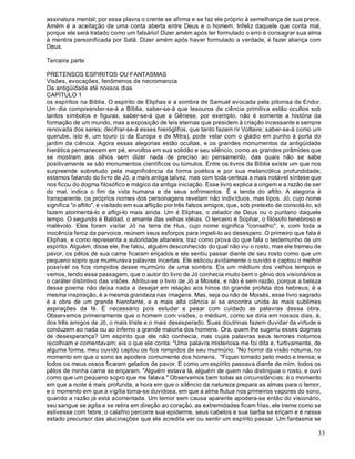33
assinatura mental; por essa plavra o crente se afirma e se faz ele próprio à semelhança de sua prece.
Amém é a aceitação de uma conta aberta entre Deus e o homem. Infeliz daquele que conta mal,
porque ele será tratado como um falsário! Dizer amém após ter formulado o erro é consagrar sua alma
à mentira personificada por Satã. Dizer amém após haver formulado a verdade, é fazer aliança com
Deus.
Terceira parte
PRETENSOS ESPIRITOS OU FANTASMAS
Visões, evocações, fenômenos de necromancia
Da antigüidade até nossos dias
CAPÍTULO 1
os espíritos na Bíblia. O espírito de Eliphas e a sombra de Samuel evocada pela pitonisa de Endor.
Um dia compreender-se-á a Bíblia, saber-se-á que tesouros de ciência primitiva estão ocultos sob
tantos símbolos e figuras, saber-se-á que a Gênese, por exemplo, não é somente a história da
formação de um mundo, mas a exposição de leis eternas que presidem à criação incessante e sempre
renovada dos seres; decifrar-se-á esses hieróglifos, que tanto fazem rir Voltaire; saber-se-á como um
querube, isto é, um touro (o da Europa e de Mitra), pode velar com o gládio em punho à porta do
jardim da ciência. Agora essas alegorias estão ocultas, e os grandes monumentos da antigüidade
hierática permanecem em pé, envoltos em sua solidão e seu silêncio, como as grandes pirâmides que
se mostram aos olhos sem dizer nada de preciso ao pensamento, das quais não se sabe
positivamente se são monumentos científicos ou túmulos. Entre os livros da Bíblia existe um que nos
surpreende sobretudo pela magnificência da forma poética e por sua melancólica profundidade;
estamos falando do livro de Jó, a mais antiga talvez, mas com toda certeza a mais notável síntese que
nos ficou do dogma filosófico e mágico da antiga iniciação. Esse livro explica a origem e a razão de ser
do mal, indica o fim da vida humana e de seus sofrimentos. É a lenda do aflito. A alegoria é
transparente, os próprios nomes dos personagens revelam não indivíduos, mas tipos. Jó, cujo nome
significa "o aflito", é visitado em sua aflição por três falsos amigos, que, sob pretexto de consolá-lo, só
fazem atormentá-lo e afligi-lo mais ainda. Um é Eliphas, o zelador de Deus ou o puritano daquele
tempo. O segundo é Baldad, o amante das velhas idéias. O terceiro é Sophar, o filósofo tenebroso e
malévolo. Eles foram visitar Jó na terra de Hus, cujo nome significa "conselho", e, com toda a
inocência feroz da parvoice, reúnem seus esforços para impeli-lo ao desespero. O primeiro que fala é
Eliphas, e como representa a autoridade altaneira, traz como prova do que fala o testemunho de um
espírito. Alguém, disse ele, lhe falou, alguém desconhecido do qual não viu o rosto, mas ele tremeu de
pavor, os pêlos de sua carne ficaram eriçados e ele sentiu passar diante de seu rosto como que um
pequeno sopro que murmurava palavras incertas. Ele esticou avidamente o ouvido e captou o melhor
possível os fios rompidos desse murmúrio de uma sombra. Eis um médium dos velhos tempos e
vemos, lendo essa passagem, que o autor do livro de Jó conhecia muito bem o gênio dos visionários e
o caráter distintivo das visões. Atribui-se o livro de Jó a Moisés, e não é sem razão, porque a beleza
desse poema não deixa nada a desejar em relação aos hinos do grande profeta dos hebreus; é a
mesma inspiração, é a mesma grandeza nas imagens. Mas, seja ou não de Moisés, esse livro sagrado
é a obra de um grande hierofante, e a mais alta ciência aí se encontra unida às mais sublimes
aspirações da fé. É necessário pois estudar e pesar com cuidado as palavras dessa obra.
Observemos primeiramente que o homem com visões, o médium, como se diria em nossos dias, é,
dos três amigos de Jó, o mais triste e o mais desesperado. Suas doutrinas fazem duvidar da virtude e
conduzem ao nada ou ao inferno a grande maioria dos homens. Ora, quem lhe sugeriu esses dogmas
de desesperança? Um espírito que ele não conhecia, mas cujas palavras seus terrores noturnos
recolhiam e comentavam; eis o que ele conta: "Uma palavra misteriosa me foi dita e, furtivamente, de
alguma forma, meu ouvido captou os fios rompidos de seu murmúrio. "No horror da visão noturna, no
momento em que o sono se apodera comumente dos homens, "Fiquei tomado pelo medo e tremia; e
todos os meus ossos ficaram gelados de pavor. E como um espírito passava diante de mim, todos os
pêlos de minha carne se eriçaram. "Alguém estava lá, alguém de quem não distinguia o rosto, e ouvi
como que um pequeno sopro que me falava." Observemos bem todas as circunstâncias: é o momento
em que a noite é mais profunda, a hora em que o silêncio da natureza prepara as almas para o temor,
e o momento em que a vigília torna-se duvidosa, em que a alma flutua nos primeiros vapores do sono,
quando a razão já está acorrentada. Um temor sem causa aparente apodera-se então do visionário,
seu sangue se agita e se retira em direção ao coração, as extremidades ficam frias, ele treme como se
estivesse com febre, o calafrio percorre sua epiderme, seus cabelos e sua barba se eriçam e é nesse
estado precursor das alucinações que ele acredita ver ou sentir um espírito passar. Um fantasma se
 