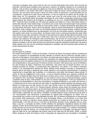 35
censuras e ameaças. Saul, mais morto do que vivo, já não pode beber nem comer; ele é vencido de
antemão; caminha para a batalha como que para o suplício; os filisteus rodeiam-no na montanha de
Gelboe, e ele se deixa cair sobre seu gládio ao invés de se defender. Ele não deixou com a adivinha
seu livre arbítrio e sua razão? Rei caído e doravante incapaz de reinar, homem indigno de conduzir
homens, ele que havia pronunciado a pena de morte contra os feiticeiros e contra aqueles que os
consultavam, mostra-se rei pelo menos morrendo, e o faz ao matar-se em último ato de justiça. Ao
sábio bispo de Tiro repugnava, com razão, pensar que a paz de uma tumba como a de Samuel
pudesse ser perturbada pelas evocações sacrílegas de uma mulher condenada; lembrava-se aliás
dessa palavra tão decisiva do Evangelho na parábola do mau rico: CHAOS MAGNUM FIRMATUM
EST. O grande caos consolidou-se, de sorte que aqueles que estão em cima já não podem descer; e
sobre esse assunto nosso sábio amigo, o saudoso Louis Lucas, fazia uma observação muito judiciosa.
A natureza, dizia ele, abre à vida todas as suas portas, tendo o cuidado de fechá-las atrás dela para
que ela jamais retroceda. Vede a seiva nas plantas, vede os sumos alimentadores no alambique das
entranhas, vede o sangue nas veias; um movimento regular os faz avançar sempre, e depois que eles
passam, os canais estreitam-se e se estrangulam. Os vivos de uma esfera superior, acrescentou ele,
não podem mais recair na nossa esfera, do mesmo modo como a criança já nascida não pode voltar
para dentro de sua mãe; pensamos como ele e não cremos que a alma de Samuel tenha podido vir de
outro mundo maldizer mais uma vez o infeliz Saul. Para nós, a pitonisa de Endor era uma vidente à
maneira dos estáticos de Cahagnet; pelo sonambulismo, ela se pôs em comunicação com a alma
sombria do rei de Israel e evocou os seus fantasmas. É do fundo da consciência dos assassinos de
padres e profetas e não do vazio da terra que se levanta o espectro sangrento de Samuel, e quando a
sibila repetia com uma voz de ventríloqua anátemas e ameaças, ela os lia escritos pelo remorso do
próprio pensamento de Saul.
CAPÍTULO 2
(Continuação do anterior)
Os mortos ressuscitados - O filho da Sunamita - O túmulo de Eliseu Os antigos hebreus acreditavam
como os modernos na imortalidade da alma. Moisés no entanto não fez nenhuma menção sobre o
assunto no Pentateuco. Esse dogma, com efeito, era reservado aos iniciados, e para reencontrá-lo em
todo seu esplendor é necessário penetrar nos santuários da Cabala. Moisés, cuja grande obra era
afastar seu povo da idolatria, sabia que a fé mal esclarecida na imortalidade da alma conduzia ao culto
dos antepassados e não queria que os hebreus fossem chineses. Não queria que o povo de Abraão e
de Jacó levasse do Egito o fetichismo dos cadáveres, não queria dar ao templo do Deus vivo um
subsolo povoado de múmias. A conservação dos cadáveres, com efeito, é um ultraje à natureza,
porque é um prolongamento artificial da morte. Moisés temia também encorajar a necromancia e
parecia prever de longe a epidemia das mesas falantes e dos espíritos espancadores. É perigoso
superexcitar a imaginação das multidões, e o cristianismo mais tarde não escapou desse perigo. O
sonho do céu fez negligenciar muito a terra , e nunca é demais lembrar que, segundo a palavra do
Mestre, a vontade de Deus deve ser feita assim na terra como no céu. O que está embaixo é como o
que está em cima, diz Hemes Trismegisto, e o que está em cima é como o que está embaixo: quando
a barbárie está na terra, está também no céu que os homens representam. Tomo por testemunha o
fanatismo da Idade Média e o deus dos inquisidores. A religião de Moisés é uma razão sem ternura, e
o cristianismo foi de início uma ternura sem razão. É necessário perdoar àqueles que amaram muito.
Adorar os mortos que nos são caros é um erro, sem dúvida, mas é um crime imperdoável? Não há
mortos para nós, aliás, tudo é vivo. Nossas próprias relíquias, esses restos de ossadas que causam
tanto horror ao puritanismo judaico, já não são fragmentos de cadáveres. Reanimadas pela fé comum,
regadas por doces lágrimas de esperança, reaquecidas pela caridade de todos, são sementes de
ressurreição e garantias de vida eterna. Israelitas, concedei alguma coisa à santa loucura do amor e
nos reconduzireis mais facilmente à severidade do dogma pela indulgência da razão! Crer na
ressurreição dos mortos é crer na imortalidade da alma. Ora, os hebreus acreditavam na ressurreição
dos mortos. Elias ressuscitou o filho da viúva de Sarepta, Eliseu, o da Sunamita, e um morto que
lançaram por acaso no sepulcro desse profeta ressuscitou ao contato de suas ossadas. As duas
ressurreições, a do filho da viúva e a do filho da Sunamita, parecem muito calcadas uma na outra.
Seja o que for, a narração da última contém detalhes de operações magnéticas dignas de serem
notadas. O filho da Sunamita morreu de uma congestão cerebral em conseqüência de uma insolação.
Eliseu primeiro enviou seu servidor Giezi confiando-lhe seu próprio bastão: Tu o voltarás, disse-lhe ele,
na direção do rosto da criança, e tu o farás tocá-lo. Giezi parte com a bengala; mas seja por inépcia,
seja por falta de fé, sua operação não produz nada e ele volta sem ter tido êxito. Então, o próprio
Eliseu dirige-se ao leito da criança e toma a resolução de reaquecê-lo por incubação e insuflação.
 