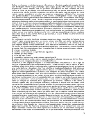 36
Coloca o rosto sobre o rosto da criança, as mãos sobre as mãos dela, os pés sob seus pés; depois,
sem dúvida para retomar forças, interrompe e passeia pelo quarto; enfim recomeça sua incubação
magnética e a criança retorna à vida. É o que lemos no quarto livro dos Reis. Dissemos, em nosso
Dogma e Ritual da Alta Magia, que uma ressurreição não nos parece impossível enquanto o
organismo vital não for destruido. A natureza, com efeito, não realiza nada de repente, e a morte
natural é sempre precedida de um estado que se parece um pouco com a letargia. É um torpor que
uma grande sacudida ou o magnetismo de uma poderosa vontade podem vencer, e isso explica a
ressurreição do morto jogado sobre os ossos de Eliseu. O homem estava provavelmente nesta letargia
que comumente precede a morte. Os que o carregavam assustaram-se vendo chegar uma borda de
salteadores do deserto e atiraram ao acaso o cadáver no sepulcro aberto do profeta para ocultá-lo dos
infiéis. A alma do morto sem dúvida pairava pelas regiões baixas da atmosfera, ainda mal separada de
seus despojos mortais; o pavor de sua família comunicou-se simpaticamente com esta alma; ela teve
medo de que seus restos fossem profanados pelos incircuncisos e entrou violentamente em seu corpo
para elevá-lo e salvá-lo. Sua ressurreição é atribuída ao contato com as ossadas de Eliseu, e o culto
das relíquias data logicamente dessa época. É certo que os hebreus, que consideram sagrado o livro
onde é narrada essa história, não devem achar ruim o culto que os católicos prestam às ossadas e
aos outros restos de seus santos. Por que, por exemplo, o sangue de São Januário teria menos
virtude que o esqueleto de Eliseu?
CAPÍTULO 3
Os espíritos no evangelho: demônios, possessos e aparições. Jesus chama Satã de "príncipe desse
mundo"; é pois um poder que exerce seu império sobre a terra. Não é um poder espiritual, porque
então excluiria o poder de Deus. Jesus diz que o viu cair do céu como o raio ou sob a forma de raio. É
pois um poder material análogo à eletricidade. Jesus diz que Satã é mentiroso como seu pai, porque o
pai de Satã é o espírito de mentira que dá personalidade ao erro. Utilizar mal as forças da natureza é
engendrar Satã. Conceber tudo sem Deus é conceber Satã. O diabo é um panteísmo sem cabeça.
É o homem com cabeça de bode.
É o instinto animal colocado no lugar da razão reguladora.
É a sombra que nega o corpo.
É o pote que nega o oleiro.
É o pesadelo, é o absurdo da razão negando o absurdo da fé.
É o acaso afirmando-se contra a regra; é a careta insultando a beleza; é o nada que diz: Sou Deus.
Satã é a loucura, e os possuídos pelo demônio são os loucos.
Um é mudo, o outro rasga suas roupas e se esconde nas tumbas; um outro lança-se ora no fogo, ora
na água, e parece afetado pela monomania do suicídio. O que é tudo isso? Doenças mentais, e Jesus,
atribuindo a Satã, isto é, à eletricidade desviada, a maior parte das outras doenças, diz a respeito de
uma mulher disforme e dobrada em dois: Vede esta filha de Abraão que foi ligada por Satã! Vê-se que
Satã é aqui a personificação do próprio mal físico. Ligada por Satã quer dizer aqui, evidentemente,
ligada por uma afecção nervosa ou reumática. Aliás, a serpente da Gênese não poderia ser o Satã de
Milton. Era o mais insinuante e o mais astucioso dos animais, diz o texto sagrado, e Deus, para puni-
lo, condenou-o a rastejar sobre seu ventre e a comer a terra; suplício que não se parece em nada com
as chamas tradicionais do inferno. É verdade também que a serpente real e não alegórica rastejava
antes do pecado de Eva e jamais comeu terra, trata-se pois, aqui, de uma alegoria; trata-se desse fogo
astral que rasteja e que atormenta, desse fogo terrestre que alimenta a vida física ao dar a morte. É
também o mesmo Satã que pode tornar doentes ou paralíticos as antigas filhas de Abraão. O que
pensar também dessa legião de demônios que, expulsos do corpo de um possesso, pedem como uma
graça que se possam refugiar num rebanho de porcos que tornam furiosos e correm a se afogar no
lago de Tiberíade? Não é esta evidentemente uma parábola judaica, cujo fim é mostrar o quanto o
porco é um animal impuro? Se devemos tomar ao pé da letra semelhantes histórias, Voltaire tem mil
vezes razão de caçoar disso. Mas sabe-se que a letra mata e que só o espírito vivifica. Não queremos
dizer com isso que o fato em si seja impossível. A raiva dos cães comunica-se aos homens; por que a
raiva dos homens ou certas loucuras furiosas não se comunicariam aos animais? Mas quantos anjos
decaídos, quantos espíritos puros condenados ao inferno encontram alívio ao se afogarem sob formas
de porcos; que o Salvador do mundo, a razão suprema encarnada, consinta nessa maldade horrenda
e ridícula, é isso que o mais vulgar bom senso não pode admitir. Há, evidentemente, alguma coisa
oculta sob essa narração aparentemente revoltante. Quando um espírito imundo é expulso do corpo
de um homem, diz o Salvador, ele vai percorrendo lugares áridos e procurando o repouso que não
pode encontrar; então diz: Retornarei à casa que deixei. Então ele vai e, reencontrando essa casa
limpa e enfeitada, vai tomar sete outros espíritos mais maldosos que ele; eles entram todos juntos,
estabelecem-se e o estado do doente torna-se pior do que estava antes. Se fosse para entender esse
 