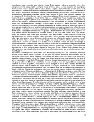 38
reconhecem que, segundo sua palavra, Jesus Cristo estava realmente presente entre eles;
compreendem-no ressuscitado e sempre visível entre os seus, sempre presente em sua Igreja.
Comungaram pois da própria mão de Jesus Cristo, e após a comunhão não o viram mais. Está
expresso aqui com reservas e de uma maneira velada todo o mistério do sacerdócio. O sacerdote que
reza a missa é realmente Jesus Cristo pela fé dos espectadores, e a prova disso é que o sacerdote, ao
pronunciar as palavras sacramentais, não diz: Este é o corpo do Cristo, mas, como diz o Mestre: Este
é meu corpo. O devoto então não mais vê o sacerdote, vê Jesus Cristo dando-lhe seu corpo e recebe
realmente o corpo sagrado de Jesus Cristo; mas, após o sacrifício, Jesus desapareceu, e não mais
nos ocupamos do bravo pároco, que, recitando baixinho os versetes de seu Te Deum, retorna à
sacristia. Na igreja de São Gervásio em Paris vê-se uma pintura mural de Gigouse, que representa
muito bem, na nossa opinião, o mistério da ressurreição do Salvador. Não é um trovão, não é um
sepulcro que rebenta no meio dos soldados desvairados, é uma tumba que se abre por si mesma, é
uma luz que desabrocha como uma flor matinal, doce ainda como o crepúsculo, mas suficientemente
potente para esclarecer vivamente os espectadores dessa cena. Cristo não desaparece; caminha para
frente com a placidez da calma eterna. Seu gesto é o do ensinamento das coisas divinas; cremos ver
sua auréola crescer lentamente com nuances irisadas, e em torno dele começa a se criar um céu
novo. Os guardas não estão nem fulminados, nem aterrorizados; estão tomados e como que
paralisados por um estupor, que não é sem admiração e talvez nem sem uma vaga esperança, pois
não é por eles, pobres mercenários do mundo romano, que o Redentor acaba de vencer a morte?
Tudo é calmo nesse quadro, e o pintor chegou aos mais sublimes efeitos através da maior
simplicidade. Depois que vemos esse quadro, nós o revemos sempre em nossa lembrança, e
involuntariamente o contemplamos com uma emoção incansável. O sentimento que experimentamos é
como que um arrebatamento para o pensamento, como um êxtase para o coração. É principalmente
às artes que se deve perguntar as revelações do progresso. O que o filósofo ainda não sabe dizer, ou
não ousa dizer, o artista adivinha, e nos faz sonhar antecipadamente o que um dia deveremos saber.
CAPÍTULO 4
História do Santo Espiridão e de sua filha Irene. Em meados do século IV, em Tremithonte, na ilha de
Chipre, vivia o santo bispo Espiridião, um dos pais do concílio de Nicéia. Era um velho dócil e
venerável, pobre como Jesus, penitente como um asceta, e caridoso como um apóstolo. Havia sido
casado, e sua esposa ao morrer lhe deixara uma filha chamada Irene, que consagrou sua alma à
prece e seu corpo à virgindade. Morava com ela numa choupana cercada por um pequeno jardim que
ele próprio cultivava. Ele era o conselheiro de toda a região e Irene era a providência: tratava dos
doentes e visitava os pobres, enriquecendo-os de coragem e dando-lhes a esmola de todos os
tesouros de seu coração. Depois ela orava, jejuava, fazia vigília, tanto que sua saúde declinava ao
mesmo tempo que sua alma desligava-se cada vez mais da terra. Mal tendo saído das catacumbas, a
Igreja cristã, que Constantino acabava de cobrir com sua púrpura, parecia então ter sido atingida pelo
mal que consumia Hércules quando tocou o vestido sangrento de Djanira; ela rasgava suas entranhas,
o arianismo agressivo e uma ortodoxia turbulenta disputavam seus farrapos. O astucioso e cruel
Constâncio acabava de refrescar com o sangue de sua família a púrpura do manto de Constantino.
Juliano estudava filosofia em Atenas, e em meio ao miserável conflito das teologias e das retóricas,
pressentindo, sem querer resignar-se a ele, o vasto desmoronamento do império, sonhava com as
virtudes de uma outra época, e, na solidão dos velhos templos abandonados, chorava pensando na
glória dos antigos deuses. O cristianismo, com efeito, consagrou o velho mundo à morte, e fazia
santos sem melhorar os costumes públicos; muito pelo contrário, a putrefação tinha pressa em fazer
lugar para a vida nova. A igreja temporal já tinha horríveis bispos, como Jorge da Capadócia, os
santos acreditavam mais do que nunca no fim próximo do mundo e fugiam para o deserto. Espiridião e
sua filha eram ascetas como São Paulo o Ermitão e como Santo Antônio, mas haviam compreendido
que toda a vida divina está no espírito de caridade. Espiridião continuara pois sendo bispo, e para
fazer compreender a nossos leitores como entendia a caridade, narraremos uma passagem de sua
vida. Era no final de uma quaresma, de uma quaresma tal como as fazia Espiridião; os magros
alimentos da santa quarentena se haviam esgotado, era o dia da Sexta-feira Santa. Espiridião deveria
passar esse dia e o dia seguinte sem ingerir nenhum alimento, portanto não havia nada em sua casa,
nada além de um pedaço de carne de porco suspenso sobre a fumaça da lareira, reservado para as
festas de Páscoa; nisso vem bater à sua porta um viajante extenuado de cansaço e de necessidade.
O bispo de Tremithonte recebe-o com diligência cercando-o de cuidados paternais; mas percebe logo
que seu hóspede vai desmaiar de inanição. Que fazer? É tarde, não há casas por perto, a cidade fica
bem longe. Espiridião não hesita. Corta um pedaço da carne salgada, manda cozinhá-la e a apresenta
ao viajante. Este a rejeita com espanto e assombro: Sou cristão, meu pai, diz ele ao bispo, como então
me ofereces hoje carne para comer! Crês que eu seria capaz de insultar dessa forma, por minha
 