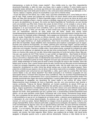 39
intemperança, a morte do Cristo, nosso mestre? - Sou cristão como tu, meu filho, responde-lhe
docemente Espiridião, e, além do mais, sou bispo, isto é, pastor e médico. É como médico que te
apresentei esses alimentos, os únicos que tinha em meu poder para te oferecer. Estás esgotado, e
amanhã talvez seja muito tarde para te salvar a vida; come pois esses alimentos que abençôo, e vive.
- Nunca, replica o viajante, porque me aconselhas o que nem tu mesmo farias.
- O que não faria por mim talvez, diz o velho, mas o que faria certamente por ti, como farás por mim o
que te rogo. Pega, queres que coloque em minha boca um pouco dessa carne para encorajar-te a
fazer uso dela sem escrúpulos? E Santo Espiridião pega e come um pouco da carne de porco para
encorajar seu hóspede a fazer o mesmo; porque a caridade, segundo ele, era uma lei mais imperiosa
do que a da abstinência e do jejum. Eis como era Santo Espiridião de Tremithonte, eis sem dúvida
como era também sua filha Irene. Esses dois anjos da terra tinham um só coração e uma só alma.
Quando Espiridião ia visitar sua diocese, Irene guardava o eremitério e ali recebia os pobres, os
peregrinos e os que buscavam bons conselhos; tudo o que ela fazia ou dizia estava aprovado de
antemão por seu pai, e Irene, por seu lado, só dizia coisas que o próprio Espiridião dissera, e fazia
com um maravilhoso vaticínio as boas obras que ele fizera. Esses dois santos foram
momentaneamente separados por esse trabalho de renascimento que costumamos chamar de morte.
A mais jovem foi chamada antes à libertação. Irene apagou-se docemente, como uma lâmpada cujo
óleo se acaba. Espiridião lhe rendeu os últimos deveres, mas não chorou, porque ela não o havia
deixado; ele a sentia mais do que nunca ligada a seu pensamento e a seu coração. Parecia-lhe que
tinha uma dupla memória e um duplo pensamento, Irene havia encontrado, talvez, seu paraíso na
alma feliz de Espiridião. Esses detalhes eram necessários para explicar a passagem que se segue.
Durante uma ausência de Espiridião, um cristão, partindo para uma longa viagem, colocara entre as
mãos de Irene uma soma em dinheiro que era toda a sua fortuna. Irene enterrara o depósito sem falar
sobre isso com ninguém. Quando o cristão voltou, Irene estava morta, e grande foi o espanto do santo
bispo ao ouvi-lo reclamar um depósito de que ele não tinha conhecimento. Foi então até o túmulo de
Irene e a chamou três vezes em voz alta. Irene então respondeu do fundo da tumba e disse: Meu pai,
meu pai, que queres de mim? Pelo menos é o que contam os legendários. - Que fizeste do dinheiro
que nosso irmão te havia confiado? pergunta Espiridião. - Meu pai, enterrei-o em tal e tal lugar. O pai
cavou e encontrou o depósito intato. Evidentemente essa história é controvertida quanto aos detalhes,
mas pode ser verdadeira quanto ao fundo. Ninguém irá supor que a alma dos mortos, sobretudo a dos
justos, esteja enterrada na tumba para ali sentir a lenta corrupção da carne e das ossadas. Irene não
estava pois na terra. Que o santo homem tenha ido até o túmulo de sua filha para evocar lembranças
e obter por simpatia magnética uma intuição de segunda visão, não há nada nisso que nos pareça
impossível. Acreditamos na união íntima das almas santas que a morte não saberia separar. Deus
preenche a distância que separa o céu da terra e não a deixa vazia entre os corações. As lembranças
de Irene puderam pois comunicar-se com Espiridião; e, aliás, quem sabe se a santa filha não havia
outrora falado a seu pai desse depósito? Sua idade avançada e as inúmeras ocupações em seu
episcopado talvez o tivessem feito esquecer essa confidência. Não nos acontece freqüentemente de
admirar como sendo um pensamento novo o que já dissemos ou até mesmo escrevemos antes? Por
quantas reminiscências vagas não somos perseguidos, e quem poderá dizer qual o lugar que ocupam
as lembranças já apagadas nos devaneios de nossa vigília e nos sonhos de nosso sono?
Relacionaremos essa revelação de Irene a Espiridião, seu pai, com uma aventura mais recente e
menos conhecida. Trata-se de Sylvain Maréchal, um homem excêntrico do século XVIII que se
acreditava decididamente ateu. Sylvain Maréchal não admitia pois a existência de Deus, e, para ser
lógico, negava igualmente a imortalidade da alma; havia feito versos ruins para defender essa causa
má. Era, aliás, um homem honrado, amado por sua mulher e estimado por seus amigos. Quando lhe
falavam da morte, dizia geralmente que era o grande sono, e acrescentava sentenciosamente esse
dístico, um de seus pecados contra Apolo: Durmamos até o bom tempo, Dormiremos longo tempo.
Ele, que o progresso de seu século só havia conduzido ao ateísmo, duvidava um pouco do progresso
e não acreditava no que se vê, na chegada de um tempo melhor, o ateísmo sendo geralmente apenas
o desespero de uma crença desencorajada. As pessoas que não crêem na imortalidade da alma
morrem, ai! como as outras. Sylvain Maréchal viu chegar a hora do grande sono. Sua mulher e uma
amiga chamada Mme. Dufour velavam perto dele; a agonia havia começado. De repente, o moribundo,
como se lembrasse de alguma coisa, fez um grande esforço para falar, As duas senhoras inclinaram-
se para perto dele... Então, com uma voz tão fraca que mal se ouvia, disse essas palavras: Há
quinze... e a voz expirou. Ele tentou retomar e murmurou mais uma vez: Quinze, mas foi impossível
compreender o resto. Seus lábios moviam-se novamente um pouco, e depois, dando um grande
suspiro, ele morreu. Na noite seguinte, Mme. Dufour, que acabava de se deitar, não havia ainda
apagado a lâmpada quando ouviu a porta abrir-se docemente. Colocou a mão diante da luz e
 