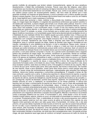4
grande multidão de advogados que tentam rebater incessantemente, apesar de seus perpétuos
desabamentos, a Babel das contradições humanas. Pascal, esse ateu tão religioso, esse cético
supersticioso que duvidava de tudo em presença da lógica inexorável dos números e que acreditava
no deus dos Jansenistas baseando-se num amuleto, Pascal, que, contra a sua própria vontade, não
era católico porque queria ser excessivamente católico, não teve medo de afirmar que é mais
garantido acreditar nos dogmas da Igreja Romana, a única a ameaçar com o inferno aqueles que não
aderem a esses dogmas, como se uma ameaça não-humana fosse uma razão e como se, em matéria
de fé, fosse legítimo que o medo superasse a confiança.
Produzir trevas para aumentar o medo, redobrar a obscuridade dos mistérios, exigir a obediência
cega, é a magia negra das religiões; é o segredo dos sacerdócios ambiciosos que querem substituir a
divindade pelo sacerdote, a própria religião pelo templo e as virtudes pelas práticas. Esse foi o crime
dos Magos que pereceram por uma reação fatal: esse foi o crime dos sacerdotes hebreus, contra os
quais Jesus veio protestar, e que crucificaram Jesus. O quê?! O céu nos imporia uma lei rigorosa,
sancionada por suplícios eternos, e não deixaria claro e evidente para todos a própria promulgação
dessa lei! Como?! A verdade, ou antes, o livro fechado que a contém seria o quinhão exclusivo de
alguns fanáticos inexoráveis, e a humanidade quase inteira seria abandonada às oscilações do erro e
à fatalidade de uma maldição infinita! Só é maldito aquele que pode acreditar nisso. O Deus que ele
adora assemelha-se a esses monstruosos ídolos do México, cujos lábios eram incessantemente
umedecidos com corações sangrando. Uma religião exclusiva não é uma religião católica. Católica
quer dizer universal. Apoderar-se das forças fatais e dirigi-las para fazer delas a alavanca da
inteligência, esse é o grande segredo da magia. Apelar às paixões mais cegas e ilimitadas em seu
impulso, submetê-las a uma obediência de escravo, é criar a onipotência. Desse modo, colocar o
espírito sob o império do sonho, exaltar ao infinito a cobiça e o medo por meio de promessas e
ameaças que serão tomadas por sobrenaturais porque serão contra a natureza, fazer um exército da
imensa multidão de cabeças fracas e de corações lassos que se tornarão generosos por interesse ou
por temor, e com esse exército conquistar o mundo: eis o grande sonho sacerdotal e todo o segredo
político dos pontífices da magia negra. Ao contrário, esclarecer os ignorantes, libertar as vontades,
libertar os homens do medo e dirigi-los pelo amor, tornar acessíveis a todos a verdade e a justiça,
impor à fé apenas as hipóteses necessárias à razão, e conduzir assim todos os povos a um Dogma
único, simples, consolador e civilizador: essa é a realidade divina, e foi isso que o Evangelho deu ao
mundo. O Evangelho é o espírito de Jesus, e esse espírito é divino. Eis nossa profissão de fé
claramente formulada sobre a divindade de Jesus Cristo. Minhas palavras são espírito e vida, disse
esse revelador sublime; nada disso se refere à carne. O Evangelho é a história de seu espírito. Não é
a crônica de sua carne. Homem pela carne, Deus pelo espírito. Ele morreu e ressuscitou. Se viverdes
de meu espírito, disse a seus Apóstolos, vossa carne será minha carne e vosso sangue será meu
sangue, e essas coisas tão eminentemente espirituais, materializadas pela estupidez dos teólogos
bárbaros, deram-nos hóstias sangrentas e comunhões antropofágicas. É chegado o tempo de não
mais confundir o espírito com a carne. A ciência dos espíritos é o discernimento do espírito, e quando
o espírito de Jesus Cristo for compreendido, esse espírito que a Igreja chama e adora sob os nomes
de espírito de ciência, espírito de inteligência, espírito de força, espírito de iniciativa ou de conselho, e,
por conseguinte, espírito de liberdade, quando esse espírito, repetindo, for compreendido, já não se
pedirão oráculos ao sono, à catalepsia, ao sonambulismo ou às mesas giratórias. A ciência dos
espíritos tem por base o conhecimento do espírito de Jesus Cristo, que é a mais alta expressão das
aspirações inteligentes e magnéticas da humanidade. Jesus, o homem de luz e de bondade, foi
pressentido e saudado antecipadamente pelos iniciadores de todos os cultos. O Egito, sob o nome de
Horus, adorava-o dormente ainda no seio de Ísis; a Índia o chamava de Krishna e o suspendia nas
mamas de Devaki; os Druidas elevaram uma estátua à virgem que devia gerá-lo; Moisés e os profetas
preludiaram com magníficos ditirambos a epopéia dos Evangelhos; Maomé o reconhece e só protesta
contra a adoração idolátrica de sua carne. A humanidade é, pois, cristã desde o início do mundo.
Vestida à moda indiana, egípcia, judaica ou turca, em toda parte a humanidade é a mesma e o dogma
é universal. Proclamemos pois, hoje, a catolicidade do mundo e não excomunguemos nem mesmo
aqueles que querem isolar-se num céu cujas nuvens de glória se formariam dos vapores de uma
fogueira onde queimaria sob eles e por eles quase toda a humanidade. Um tempo virá, e ele está
próximo, em que tais idéias inspirarão em todo mundo um terror tal, que não se ousará mais professá-
las em voz alta, e que a memória dos inquisidores de todos os cultos será condenada por sua vez, e
para sempre, pela inquisição do desprezo. Uma das grandes pirâmides do Egito estava semioculta
pelas montanhas de areia. De século em século, as bordas nômades do deserto amontoaram sobre
elas construções híbridas e imundícies, de modo que não a enxergávamos mais. Um grande príncipe
chega, ele quer desaterrar esse lugar para ali construir um templo; escava-se em redor do monte de
 