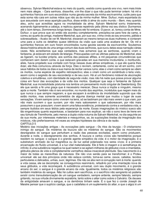 40
observou. Sylvian Maréchal estava no meio do quarto, vestido como quando era vivo, nem mais triste
nem mais alegre. - Cara senhora, disse-lhe, vim lhe dizer o que não pude terminar ontem: há mil e
quinhentos francos em ouro escondidos numa gaveta secreta da minha escrivaninha; cuide para que
esta soma não caia em outras mãos que não as de minha mulher. Mme. Dufour, mais espantada do
que assustada com essa aparição pacífica, disse então à alma do outro mundo: - Bem, meu querido
ateu, acho que acreditas agora na imortalidade da alma. Sylvain Maréchal sorriu tristemente,
acenando ligeiramente a cabeça, e replicou apenas repetindo pela última vez seu dístico: Durmamos
até o bom tempo, Dormiremos longo tempo. Depois ele foi embora. O pavor, aí, tomou conta de Mme.
Dufour, o que prova que só então ela acordou completamente; precipitou-se para fora da cama, e
correu ao quarto da amiga, madame Maréchal, que, por sua vez, vinha vindo ao seu encontro, pálida e
sobressaltada. - Acabo de ver M. Maréchal, disseram ao mesmo tempo as duas mulheres; e contaram
uma para a outra os detalhes quase idênticos da visão que cada uma acabara de ter. Os mil e
quinhentos francos em ouro foram encontrados numa gaveta secreta da escrivaninha. Soubemos
dessa história através de uma amiga comum das duas senhoras, que ouviu delas essa narração várias
vezes. Nós acreditamos que seja verdadeira, mas achamos que as senhoras, quando viram o
fantasma, já estavam em estado de letargia. Preocupadas com as últimas palavras de Maréchal, elas
as ligaram, na lucidez própria, aos sonhos das pessoas aflitas, a mil pequenas circunstâncias que
conheciam sem darem conta, e que estavam gravadas em sua memória involuntária; o moribundo,
aliás, havia projetado sua vontade com força nessas duas almas simpáticas, o que ele queria lhes
dizer, ele lhes comunicou através da força. Elas o reviram, certamente, como se vê em sonho, com
seus hábitos de todos os dias e sua mania de recitar versos ruins; elas o viram como sempre se vêem
os mortos, numa espécie de espelho retrospectivo; elas o viram como um sonâmbulo o teria visto,
assim como o segredo de seu esconderijo e de seu ouro. Há aí um fenômeno notável de alucinação
coletiva e simultânea, com identidade de segunda visão; mas não há nada que possa provar alguma
coisa em favor das evocações e da volta dos mortos. Qualquer que seja o fantasma de Sylvain
Maréchal, sua incredulidade póstuma nos lembra um pensamento muito singular de Swedenborg. Diz
ele que sendo a fé uma graça que é necessário merecer, Deus nunca a impõe a ninguém, mesmo
após a morte. Também não é raro encontrar, no mundo dos espíritos, incrédulos que negam mais do
que nunca o que sempre negaram, e que escapam à evidência da imortalidade supondo que não
estão mortos, mas somente acometidos de alguma doença mental que mudou o lugar de suas
sensações. Vivem sempre como viveram na terra, só se lastimam por não mais verem o que viam, por
não mais ouvirem o que ouviam, por não mais saborearem o que saboreavam, por não mais
possuírem o que possuíam; vivem assim uma falsa existência, protestando contra a verdadeira vida, e
sempre iludidos em seus tédios pela esperança da morte. Essas imaginações do místico sueco são
tão engenhosas quanto espantosas, e bastariam para nos explicar, se não o sono leve de Irene em
seu túmulo de Tremithonte, pelo menos a dupla visita noturna de Sylvain Maréchal, no dia seguinte ao
da sua morte, por interesses materiais e mesquinhos, se, às suposições tiradas da imaginação dos
místicos, não preferíssemos mil vezes as simples hipóteses da ciência e da razão.
CAPÍTULO 5
Mistério das iniciações antigas - As evocações pelo sangue - Os ritos da teurgia - O cristianismo
inimigo do sangue. Os mistérios da loucura são os mistérios do sangue. São os movimentos
desregrados do sangue que perturbam a razão das pessoas excitadas, assim como produzem,
durante a noite, o desregramento dos sonhos. A loucura e certos vícios são hereditários porque
residem no sangue: o sangue é o grande agente simpático da vida; é o motor da imaginação, é o
substratum animado da luz magnética ou da luz astral polarizada nos seres vivos; é a primeira
encarnação do fluído universal, é a luz vital materializada. Ele é feito à imagem e à semelhança do
infinito; é uma substância negativa na qual nadam e se agitam milhares de glóbulos vivos e imantados,
glóbulos plenos de vida e completamente vermelhos dessa insaciável plenitude. Seu nascimento é a
maior de todas as maravilhas da natureza. Ele não vive senão para se transformar; é o Proteu
universal: ele sai dos princípios onde não estava contido, torna-se carne, ossos, cabelos, tecidos
particulares e delicados, unhas, suor, lágrimas. Ele não se alia nem à corrupção nem à morte: quando
a vida cessa, ele se decompõe; se conseguirmos reanimá-lo, refazê-lo por uma imantação nova de
seus glóbulos, a vida recomeçará. A substância universal, com seu duplo movimento, é o grande
arcano do ser; o sangue é o grande arcano da vida. Igualmente, todos os mistérios religiosos são
também mistérios do sangue. Não há cultos sem sacrifícios, e o sacrifício não sangrento só poderia
existir como transubstanciação de um sangue verdadeiro, sempre ardente, sempre falando, sempre
gritando, na sua virtude divinamente expiatória, tanto sobre o altar como sobre o Calvário. Os deuses
da antigüidade amavam o sangue, e os demônios tinham sede. É o que fez o conde Joseph de
Maistre pensar que o suplício castiga, que o cadafalso é um suplemento do altar, e que o algoz é um
 