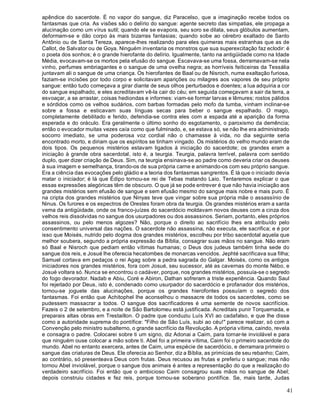 41
apêndice do sacerdote. É no vapor do sangue, diz Paracelso, que a imaginação recebe todos os
fantasmas que cria. As visões são o delírio do sangue: agente secreto das simpatias, ele propaga a
alucinação como um vírus sutil; quando ele se evapora, seu soro se dilata, seus glóbulos aumentam,
deformam-se e dão corpo às mais bizarras fantasias; quando sobe ao cérebro exaltado de Santo
Antônio ou de Santa Tereza, aparece-lhes realizando para eles quimeras mais estranhas que as de
Callot, de Salvator ou de Goya. Ninguém inventaria os monstros que sua superexcitação faz eclodir: é
o poeta dos sonhos; é o grande hierofante do delírio. Igualmente, tanto na antigüidade como na Idade
Média, evocavam-se os mortos pela efusão do sangue. Escavava-se uma fossa, derramavam-se nela
vinho, perfumes embriagantes e o sangue de uma ovelha negra; as horríveis feiticeiras da Tessália
juntavam ali o sangue de uma criança. Os hierofantes de Baal ou de Nisroch, numa exaltação furiosa,
faziam-se incisões por todo corpo e solicitavam aparições ou milagres aos vapores de seu próprio
sangue: então tudo começava a girar diante de seus olhos perturbados e doentes; a lua adquiria a cor
do sangue espalhado, e eles acreditavam vê-la cair do céu; em seguida começavam a sair da terra, a
esvoaçar, a se arrastar, coisas hediondas e informes: viam-se formar larvas e lêmures; rostos pálidos
e sórdidos como os velhos sudários, com barbas formadas pelo mofo da tumba, vinham inclinar-se
sobre a fossa e esticavam suas línguas secas para beber o sangue espalhado. O mago,
completamente debilitado e ferido, defendia-se contra eles com a espada até a aparição da forma
esperada e do oráculo. Era geralmente o último sonho do esgotamento, o paroxismo da demência;
então o evocador muitas vezes caía como que fulminado, e, se estava só, se não lhe era administrado
socorro imediato, se uma poderosa voz cordial não o chamasse à vida, no dia seguinte seria
encontrado morto, e diriam que os espíritos se tinham vingado. Os mistérios do velho mundo eram de
dois tipos. Os pequenos mistérios estavam ligados à iniciação do sacerdote; os grandes eram a
iniciação à grande obra sacerdotal, isto é, a teurgia. Teurgia, palavra terrível, palavra com sentido
duplo, quer dizer criação de Deus. Sim, na teurgia ensinava-se ao padre como deveria criar os deuses
à sua imagem e semelhança, tirando-os de sua própria carne e animando-os com seu próprio sangue.
Era a ciência das evocações pelo gládio e a teoria dos fantasmas sangrentos. É lá que o iniciado devia
matar o iniciador; é lá que Édipo tornou-se rei de Tebas matando Laio. Tentaremos explicar o que
essas expressões alegóricas têm de obscuro. O que já se pode entrever é que não havia iniciação aos
grandes mistérios sem efusão de sangue e sem efusão mesmo do sangue mais nobre e mais puro. É
na cripta dos grandes mistérios que Ninyas teve que vingar sobre sua própria mãe o assassínio de
Ninus. Os furores e os espectros de Orestes foram obra da teurgia. Os grandes mistérios eram a santa
vema da antigüidade, onde os franco-juízes do sacerdócio moldavam novos deuses com a cinza dos
velhos reis dissolvidas no sangue dos usurpadores ou dos assassinos. Seriam, portanto, eles próprios
assassinos, ou pelo menos algozes? Não, porque o direito ao sacrifício lhes era atribuído pelo
consentimento universal das nações. O sacerdote não assassina, não executa, ele sacrifica; e é por
isso que Moisés, nutrido pelo dogma dos grandes mistérios, escolheu por tribo sacerdotal aquela que
melhor soubera, segundo a própria expressão da Bíblia, consagrar suas mãos no sangue. Não eram
só Baal e Nisroch que pediam então vítimas humanas; o Deus dos judeus também tinha sede do
sangue dos reis, e Josué lhe oferecia hecatombes de monarcas vencidos. Jephté sacrificava sua filha;
Samuel cortava em pedaços o rei Agag sobre a pedra sagrada do Galgar. Moisés, como os antigos
iniciadores nos grandes mistérios, fora com Josué, seu sucessor, até as cavernas do monte Nébo, e
Josué voltara só. Nunca se encontrou o cadáver, porque, nos grandes mistérios, possuía-se o segredo
do fogo devorador. Nadab e Abiu, Coré e Abiron, Dathan sofreram a triste experiência. Quando Saul
foi rejeitado por Deus, isto é, condenado como usurpador do sacerdócio e profanador dos mistérios,
tornou-se joguete das alucinações, porque os grandes hierofontes possuíam o segredo dos
fantasmas. Foi então que Achitophel lhe aconselhou o massacre de todos os sacerdotes, como se
pudessem massacrar a todos. O sangue dos sacrificadores é uma semente de novos sacrifícios.
Fazeis o 2 de setembro, e a noite de São Bartolomeu está justificada. Acreditais punir Torquemada, e
preparais altas obras em Trestaillon. O padre que conduziu Luís XVI ao cadafalso, e que lhe disse
como a autoridade suprema do pontífice: "Filho de São Luís, subi ao céu!" parece realizar, só com a
Convenção pelo ministro subalterno, o grande sacrifício da Revolução. A própria vítima, caindo, revela
e consagra o padre. Colocarei sobre ti um signo, diz Adonai a Caim, para tornar-te inviolável e para
que ninguém ouse colocar a mão sobre ti. Abel foi a primeira vítima, Caim foi o primeiro sacerdote do
mundo. Abel no entanto exercera, antes de Caim, uma espécie de sacerdócio, e derramara primeiro o
sangue das criaturas de Deus. Ele oferecia ao Senhor, diz a Bíblia, as primícias de seu rebanho; Caim,
ao contrário, só presenteava Deus com frutas. Deus recusou as frutas e preferiu o sangue; mas não
tornou Abel inviolável, porque o sangue dos animais é antes a representação do que a realização do
verdadeiro sacrifício. Foi então que o ambicioso Caim consagrou suas mãos no sangue de Abel;
depois construiu cidades e fez reis, porque tornou-se soberano pontífice. Se, mais tarde, Judas
 