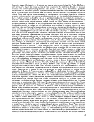 42
Iscariotes fez penitência ao invés de suicidar-se, fez uma rude concorrência a São Pedro. São Pedro,
com efeito, era, depois de Judas apenas, o mais sangüinário dos apóstolos. Era só por isso que
merecia ser o primeiro papa? Longe de nós a idéia de uma sacrílega ironia! Revelamos a grande lei
sacerdotal e não insultamos, por isso, o papado. Queremos dizer que o sacrificador assume e resume
em si todos os crimes do povo e que ele é o primeiro a ser purificado pelo sangue todo-poderoso da
vítima. É isso, pelo menos, o que pensavam os hierofantes do velho mundo, quando, na cripta dos
grandes mistérios, vinham oferecer-se, a cabeça coberta por um véu, ao gládio de seus sucessores.
Édipo matara Laio sem conhecê-lo, e todos os grandes iniciados na ciência de Édipo expiavam por
sua vez a morte simbólica de Laio. É assim que, na Maçonaria, que guarda ainda em nossos dias a
tradição simbólica dos antigos mistérios, fala-se sempre em vingar a morte do fabuloso Hiram. O
homem que se sente infeliz sem ter a consciência de ser justo, sente-se facilmente punido por um erro
involuntário; acredita ter matado sua própria felicidade: a necessidade de expiação o faz sonhar com o
sacrifício, e é o sacrifício que faz os sacerdotes, ao consagrar o altar sanguinário dos deuses. Jesus, o
único iniciador que não matou ninguém, morre para a abolição dos sacrifícios sangrentos. É então
maior que todos os pontífices; e que seria ele, então, se não fosse Deus? Ele se fez Deus no Calvário,
mas seus discípulos, renegando-o e o vendendo, fizeram-se sacerdotes e continuaram o velho mundo,
que durará enquanto o sacerdote tiver necessidade de viver do altar, isto é, de comer a carne das
vítimas. E há pretensos sábios que vos dizem que o cristianismo está expirando e que o mundo de
Jesus Cristo está morrendo! É o velho mundo que está morrendo, é a idolatria que está morrendo. O
Evangelho foi apenas anunciado; não reinou sobre a terra. A catolicidade, isto é, a universalidade de
uma só religião, é ainda apenas um princípio que muitas pessoas encaram como uma utopia. Mas os
princípios não são utopias; são mais fortes que os povos e os reis, mais duráveis que os impérios,
mais estáveis que os mundos. O céu e a terra podem passar, diz o Cristo; minhas palavras não
passarão. Lemos nos Atos dos apóstolos que São Pedro teve uma visão. Ele viu uma grande toalha
coberta de animais puros e impuros, e uma voz lhe dizia: Mate e coma! Assim revelou-se pela primeira
vez o mistério do papado temporal. Desde então os soberanos pontífices acreditaram poder matar
para comer. Jesus Cristo jejuava e não matava; até mesmo dissera a São Pedro: Guarda tua espada
na bainha, porque aquele que fere pela espada perecerá pela espada. Mas aí está uma das parábolas
que não poderiam ser compreendidas antes da vinda do espírito de inteligência e de amor que, como
se vê, não estabeleceu ainda seu reino definitivo neste mundo. Os soberanos pontífices dos antigos
cultos eram todos portanto sacrificadores de homens, e todos os deuses do sacerdócio amaram a
carne e o sangue. Moloch só difere de Jehovah pela falta de ortodoxia, e o Deus de Jephté tinha
mistérios semelhantes aos de Belus. Os monges da Idade Média tiravam regularmente seu próprio
sangue, como os sacerdotes de Baal; pois a abstinência perpétua, essa divindade estéril, é um ídolo
que quer sangue: a força vital que se quer subtrair à natureza, deve-se derramá-la sobre o altar da
morte. Dissemos que o sangue é o pai dos fantasmas e é pelos fantasmas do sangue que os
sacerdotes de Babel e de Argos perpetuam a razão de Ninyas e de Orestes. Semíramis e Clitemnestra
tinham sido destinadas aos deuses infernais; e suas lendas se parecem tanto, que se poderia acreditar
que fossem calcadas uma sobre a outra. Ninus era o rei dos sacerdotes; Semíramis quis ser a rainha
dos povos, e garantiu para si, por um crime, a posse da coroa de Ninus. O mundo político não tinha
então tribunal que pudesse julgar essa mulher, tanto ela se justificava por grandes coisas. Ela
semeava o mundo de prodígios. Os que a invejavam agitavam contra ela as multidões: ela vinha só e
as revoltas se apaziguavam. Mas ela tinha um filho que os sacerdotes guardavam como refém: Ninyas
era iniciado nos grandes mistérios; jurou vingar Ninus, cujo assassino ainda não conhecia. Semíramis,
por seu lado, era obcecada por fantasmas e remorsos. Nela, a mulher superava secretamente a
rainha, e freqüentemente descia só à necrópole para chorar e se comover sobre as cinzas de Ninus.
Foi lá que encontrou Ninyas, levado pelos hierofantes: entre o filho e a mãe ergue-se o espectro do rei
assassinado. Semíramis estava coberta por um véu; o fantasma manda bater. O jovem iniciado se
adianta: Semíramis solta um grito e levanta o véu; reconheceu Ninyas: Não, tu não és mais Ninyas, diz
o espectro, tu és eu mesmo, tu és Ninus saído da tumba! E pareceu absorver o jovem nele mesmo e
se confundir com ele de tal modo, que a rainha viu diante dela apenas o espectro de Ninus, pálido e
com o gládio sagrado na mão. Ela então tirou o véu da cabeça e mostrou seu flanco, como faria mais
tarde Agripina. Quando Ninyas voltou a si, estava coberto com o sangue de sua mãe: Fui eu quem a
matou? gritou alucinado. - Não, respondeu Semíramis beijando-o pela última vez, somos duas vítimas;
e o sacrificador, não és tu: eu morri assassinada pelo grande sacerdote de Belus! Assim eram os
sacerdotes da Babilônia, assim foram os de Micenas e de Argos: Calchas pede o sangue de Efigênia;
Clitemnestra amaldiçoa os sacerdotes e vinga sua filha matando Agamenon; Orestes, levado pelos
oráculos, mata sua mãe e vai procurar até o fundo da Chersoneso Taurico o ídolo sangrento da Diana
vingadora. Por que ficamos espantados com esses atentados contra a família, se, séculos mais tarde
 