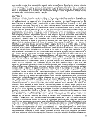 44
que acreditavam dar alma a seus ídolos ao sujá-los de sangue fresco. O que fazeis, fazia-se antes da
vinda de Jesus Cristo; fez-se e ainda se faz, talvez na Índia; faz-se sobretudo entre os selvagens,
onde os charlatões cercam de cabeleiras sangrentas o altar de seus manitus, que conjuram e fazem
falar. O magnetismo é a projeção dos espíritos do sangue e vós magnetizais vossos móveis
empobrecendo vosso cérebro e vosso coração.
CAPÍTULO 6
Os últimos iniciados do velho mundo: Apolônio de Tiana, Máximo de Éfeso e Juliano. Os pagãos da
revolução - um hierofante de ceres no século dezoito. O sacrifício de si mesmo pelos outros tem algo
de aparentemente tão insensato, mas tão sublime em realidade, que esse antagonismo que se
encontra entre a razão egoísta e o entusiasmo do devotamento justifica totalmente o Credo quia
absurdum do paradoxal Tertuliano. A fé, como a antiga Minerva, nasceu armada e se apresenta
inicialmente como triunfante. A própria natureza, a santa e imortal natureza, parecia vencida por um
instante, porque estava superada. No dia em que o homem morreu voluntariamente para salvar os
outros, o sobrenatural foi provado. Então os sábios deste mundo e os raciocinadores se espantaram;
procuraram no Evangelho o segredo do poder do cristianismo e não o encontraram. Viram apenas
uma compilação mística de parábolas judaicas e de alegorias egípcias; resolveram opor um livro a
esse livro e um homem a Jesus Cristo, e assim foi escrita a vida de Apolônio de Tiana. Esse
monumento contemporâneo dos Evangelhos não foi suficientemente estudado: encontram-se aí
histórias e símbolos; a fábula aí obscurece a verdade, mas esta fábula é sempre uma doutrina
apresentada sob o véu da alegoria. É dessa forma que a viagem de Apolônio à Índia e sua visita ao rei
Hiarchas no país dos Sábios representam todo o dogma de Hermes e contêm todos os signos
convencionados, todo o segredo dos antigos santuários, isto é, a grande obra da ciência e da
natureza. Os dragões da montanha são os metalóides ígneos que contêm o mercúrio filosófico; o poço
onde se encontram os reservatórios da chuva e do vento é a adega onde fermenta o fogo
eletromagnético alimentado pelo ar e excitado pela água. O mesmo acontece com outros símbolos. O
rei Hiarchas parece enganar-se quanto ao fabuloso Hiram, do qual Salomão obtinha os cedros do
Líbano e o ouro de Ophir. Notemos que Jesus não pedia nada aos reis de seu tempo e que quando
Herodes o interroga ele não se dá ao trabalho de responder. Apolônio é sóbrio; é casto como Jesus e
como ele se devota a uma vida errante e austera. A diferença essencial entre um e outro é que
Apolônio favorecia as superstições e Jesus as destruía. Apolônio incita a derramar o sangue e Jesus
maldiz as obras do gládio. Uma cidade está afligida pela peste; Apolônio chega, o povo, que o vê
como um taumaturgo, precipita-se em torno dele e o conjura a fazer cessar o flagelo. A peste que vos
aflige, ei-la! exclama o falso profeta mostrando um velho mendigo. Apedrejai este homem e o contágio
cessará. Sabe-se do que é capaz uma multidão furiosa, cheia de superstição e de medo. O velho
desapareceu sob um monte de pedras. Filostrato acrescenta que depois desentulharam o lugar do
assassínio e que lá só encontraram o cadáver de um grande cão negro; e aqui o absurdo não chega a
justificar a atrocidade. Jesus não fazia apedrejar ninguém, nem mesmo a mulher adúltera; rejeitava os
flagelos públicos sobre a cabeça do pobre Lázaro, que o mau rico repelia de sua porta e do qual os
cães tinham piedade. Para curar a miséria, esta peste aos olhos dos afortunados, oferecia o paraíso e
não o último suplício. Apolônio aqui não é senão um miserável feiticeiro, e Jesus é o filho de Deus.
Apolônio tem visões; assiste em espírito a morte do tirano de Roma e solta gritos de alegria. Coragem!
diz ele dirigindo-se aos assassinos; batei, imolai esse monstro! Jesus não tem uma palavra de
maldição contra Herodes e contra Pilatos e ora mesmo por eles ao mesmo tempo que por seus
algozes, quando diz esta palavra sublime: Pai, perdoai-lhes; porque não sabem o que fazem! O gênio
de Apolônio é uma brilhante loucura que se revolta e protesta, o de Jesus é uma razão modesta que
aceita e se submete. Com Apolônio de Tiana o velho mundo parecia ter dito sua última palavra; mas a
Providência, que é boa jogadora, deu-lhe ainda Juliano, para que ele pudesse, mais uma vez, tomar
sua desforra. Juliano era um filósofo como Apolônio e um imperador como Marco Aurélio. Mas
também era um sofista à maneira de Libânio, e concedia toda sua confiança a charlatões como
Jâmblico e Máximo de Éfeso. Jamais este espírito inflexível e elevado pôde compreender os doces
mistérios da manjedoura. Juliano não amava as mulheres e não tinha filhos, era casto menos por
sacrifício que por menosprezo ao prazer; sua rudeza filosófica o fazia negligenciar até os mais comuns
cuidados de limpeza. Ele confessa, no Misopogon, que seus cabelos e sua barba eram freqüentados
pelos mais sórdidos insetos e o diz quase como se fosse um mérito. Aqui o César pediculosus torna-
se verdadeiramente grotesco. Oh! o belo queixo de bode! oh! o barbudo mal penteado!, cantavam os
habitantes de Antióquia. Juliano acredita responder exprobando aos cantores sua debilidade e seus
desregramentos. Como se os vícios de uns pudessem autorizar a imundície de outros. Esse herói
sujo, que, apesar de tudo, havia recebido do cristianismo uma nuance indelével de filantropia, era, por
 