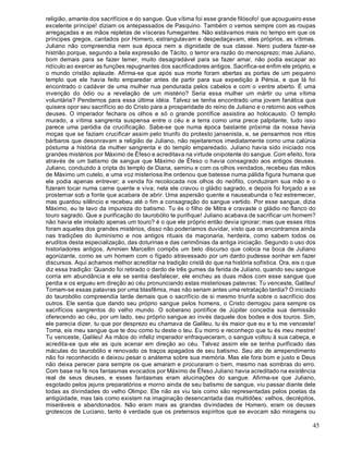 45
religião, amante dos sacrifícios e do sangue. Que vítima foi esse grande filósofo! que açougueiro esse
excelente príncipe! diziam os antepassados de Pasquino. Também o vemos sempre com as roupas
arregaçadas e as mãos repletas de vísceras fumegantes. Não estávamos mais no tempo em que os
príncipes gregos, cantados por Homero, estrangulavam e despedaçavam, eles próprios, as vítimas.
Juliano não compreendia nem sua época nem a dignidade de sua classe. Nero pudera fazer-se
histrião porque, segundo a bela expressão de Tácito, o terror era razão do menosprezo; mas Juliano,
bom demais para se fazer temer, muito desagradável para se fazer amar, não podia escapar ao
ridículo ao exercer as funções repugnantes dos sacrificadores antigos. Sacrifica-se enfim ele próprio, e
o mundo cristão aplaude. Afirma-se que após sua morte foram abertas as portas de um pequeno
templo que ele havia feito emparedar antes de partir para sua expedição à Pérsia, e que lá foi
encontrado o cadáver de uma mulher nua pendurada pelos cabelos e com o ventre aberto. É uma
invenção do ódio ou a revelação de um mistério? Seria essa mulher um mártir ou uma vítima
voluntária? Pendemos para essa última idéia. Talvez se tenha encontrado uma jovem fanática que
quisera opor seu sacrifício ao do Cristo para a prosperidade do reino de Juliano e o retorno aos velhos
deuses. O imperador fechara os olhos e só o grande pontífice assistira ao holocausto. O templo
murado, a vítima sangrenta suspensa entre o céu e a terra como uma prece palpitante, tudo isso
parece uma paródia da crucificação. Sabe-se que numa época bastante próxima da nossa havia
moças que se faziam crucificar assim pelo triunfo do protesto jansenista, e, se pensarmos nos ritos
bárbaros que desonravam a religião de Juliano, não rejeitaremos imediatamente como uma calúnia
póstuma a história da mulher sangrenta e do templo emparedado. Juliano havia sido iniciado nos
grandes mistérios por Máximo de Éfeso e acreditava na virtude onipotente do sangue. Com efeito, fora
através de um batismo de sangue que Máximo de Éfeso o havia consagrado aos antigos deuses.
Juliano, conduzido à cripta do templo de Diana, seminu e com os olhos vendados, recebeu das mãos
de Máximo um cutelo, e uma voz misteriosa lhe ordenou que batesse numa pálida figura humana que
ele podia apenas entrever; a venda foi recolocada nos olhos do neófito, conduziram sua mão e o
fizeram tocar numa carne quente e viva; nela ele cravou o gládio sagrado, e depois foi forçado a se
prosternar sob a fonte que acabara de abrir. Uma aspersão quente e nauseabunda o fez estremecer,
mas guardou silêncio e recebeu até o fim a consagração do sangue vertido. Por esse sangue, dizia
Máximo, eu te lavo da impureza do batismo. Tu és o filho de Mitra e cravaste o gládio no flanco do
touro sagrado. Que a purificação do taurobólio te purifique! Juliano acabava de sacrificar um homem?
não havia ele imolado apenas um touro? é o que ele próprio então devia ignorar; mas que esses ritos
foram aqueles dos grandes mistérios, disso não poderíamos duvidar, visto que os encontramos ainda
nas tradições do iluminismo e nos antigos rituais da maçonaria, herdeira, como sabem todos os
eruditos desta especialização, das doturinas e das cerimônias da antiga iniciação. Segundo o uso dos
historiadores antigos, Ammien Marcellin compôs um belo discurso que coloca na boca de Juliano
agonizante, como se um homem com o fígado atravessado por um dardo pudesse sonhar em fazer
discursos. Aqui achamos melhor acreditar na tradição cristã do que na história sofística. Ora, eis o que
diz essa tradição: Quando foi retirado o dardo de três gumes da ferida de Juliano, quando seu sangue
corria em abundância e ele se sentia desfalecer, ele encheu as duas mãos com esse sangue que
perdia e os ergueu em direção ao céu pronunciando estas misteriosas palavras: Tu venceste, Galileu!
Tomam-se essas palavras por uma blasfêmia, mas não seriam antes uma retratação tardia? O iniciado
do taurobólio compreendia tarde demais que o sacrifício de si mesmo triunfa sobre o sacrifício dos
outros. Ele sentia que dando seu próprio sangue pelos homens, o Cristo derrogou para sempre os
sacrifícios sangrentos do velho mundo. O soberano pontífice de Júpiter concedia sua demissão
oferecendo ao céu, por um lado, seu próprio sangue ao invés daquele dos bodes e dos touros. Sim,
ele parecia dizer, tu que por desprezo eu chamava de Galileu, tu és maior que eu e tu me venceste!
Toma, eis meu sangue que te dou como tu deste o teu. Eu morro e reconheço que tu és meu mestre!
Tu venceste, Galileu! As mãos do infeliz imperador enfraqueceram, o sangue voltou à sua cabeça, e
acredita-se que ele as quis acenar em direção ao céu. Talvez assim ele se tenha purificado das
máculas do taurobólio e renovado os traços apagados de seu batismo. Seu ato de arrependimento
não foi reconhecido e deixou pesar o anátema sobre sua memória. Mas ele fora bom e justo e Deus
não deixa perecer para sempre os que amaram e procuraram o bem, mesmo nas sombras do erro.
Com base na fé nos fantasmas evocados por Máximo de Éfeso Juliano havia acreditado na existência
real de seus deuses, e esses fantasmas eram alucinações do sangue. Afirma-se que Juliano,
esgotado pelos jejuns preparatórios e morno ainda de seu batismo de sangue, viu passar diante dele
todas as divindades do velho Olimpo. Ele não as viu tais como são representadas pelos poetas da
antigüidade, mas tais como existem na imaginação desencantada das multidões: velhos, decrépitos,
miseráveis e abandonados. Não eram mais as grandes divindades de Homero, eram os deuses
grotescos de Luciano, tanto é verdade que os pretensos espíritos que se evocam são miragens ou
 