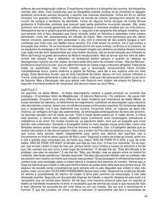 46
reflexos de uma imaginação coletiva. O espiritismo visionário é a fotografia dos sonhos. As fotografias
mentais são, aliás, mais duradouras que as fotografias solares, porque se as primeiras se apagam
podemos renová-las sempre lançando o espírito nas mesmas aberrações. Vimos em 93 os últimos
iniciados nos grandes mistérios, os filantropos da escola de Juliano, perseguirem através de uma
nuvem de sangue o fantasma da liberdade. Vimos de alguma forma escapar da tumba Brutus
grotescos e Publícolas sórdidas que juravam pela santa guilhotina invocando deuses. São Justo
sonhava com um mundo governado por velhos laboriosos e vitoriosos ornados por um cinto branco.
Robespierre fez de si próprio grande pontífice, e, segundo a lei sangrenta dos antigos mistérios, teve
que perecer sob a faca daqueles que havia iniciado; todos os filósofos e apóstatas como Juliano
pereceram, como ele, desesperados em relação ao futuro. Mas, menos generosos que ele, talvez
menos sinceros, pereceram sem presentear o céu com a oferenda de seu próprio sangue e sem
confessar que mais uma vez Galileu havia vencido. Eis onde levam os sonhos, eis o que produz a
evocação dos mortos. Se os houvessem deixado dormir em suas tumbas, os Brutus e os Cassius, se
os espectros do areópago e do fórum não se tivessem erigido nos cérebros excitados desses homens
cuja razão era tão bem representada por uma mulher devassa, não se teriam lançado aos milhares os
filhos da França na goela devoradora do Moloch revolucionário. Mas as larvas que nos vêm do além-
túmulo são sempre frias e alteradas; os fantasmas pedem sangue, e quando as cabeças se
desorganizam a ponto de criar visões, as mãos estão bem perto de cometer crimes. - Dai-me flechas!,
exclamava Quanctius Aucler, que um débil hierofante de Ceres vinga a natureza ultrajada! Trata-se de
matar os sacerdotes; mas nosso homem, que a alucinação revolucionária havia tornado
completamente louco, queria matá-los a golpes de flechas, para dar a seu suplício uma cor mais
antiga. Esse Quanctius Aucler, que se dizia hierofante de Ceres, deixou um livro curioso intitulado a
Treicie, onde pede seriamente a volta do culto a Júpiter, visto que não seria possível aderir-se ao reino
de Saturno. Mas a Revolução não quis adorar nem Saturno nem Júpiter; ela própria foi Saturno, e,
segundo a sombria profecia de Vergniaud, ela devorou todos os seus filhos.
CAPÍTULO 7
Os espíritos na Idade Média - O diabo desempenha sempre o papel principal na comédia dos
prodígios - O arcebispo Udon de Magdeburgo - O diácono Raimundo - Os vampiros - As casas mal-
assombradas. Enquanto dura essa infância da razão moderna que chamamos de Idade Média, as
forças secretas da natureza, os fenômenos de magnetismo, sobretudo as alucinações cujos claustros
são abundantes viveiros, fazem crer na influência quase contínua dos espíritos. Os fantasmas aéreos
que a imaginação cria e que realimenta nas nuvens, tornam-se silfos, os vapores da água são
ondinas, as vertigens do fogo são salamandras, as emanações embriagadoras da terra são gnomos,
os duendes dançam com as fadas ao luar. Todo o sabat desencadeou-se. A razão dorme, a crítica
está ausente, a ciência está muda, Abelardo expia cruelmente suas homenagens prematuras à
inteligência e ao amor. Os mortos movem-se, os sepulcros falam, sem que se suspeite que vivos
tenham sido enterrados. Somente o Evangelho brilha no meio dessas trevas profundas, como uma
lâmpada sempre acesa numa igreja cheia de terrores e mistérios. Ora, o Evangelho declara que os
mortos não podem e não devem jamais voltar; que a ordem da Providência opõe-se a isso. Eis o texto
que nunca seria demais repetir integralmente para opô-lo aos delírios dos espíritas; nós o
encontramos no final do sexto capítulo de São Lucas: "Segundo a ordem de todas as coisas, entre vós
e nós o grande caos consolidou-se, de modo que, daqui, NÃO SE PODE IR A VÓS, e que, de onde
estais, NÃO SE PODE VIR AQUI" (é Abraão que fala ao mau rico). O mau rico responde: "Eu te rogo,
pai, que envies Lázaro à casa de meu pai, porque tenho cinco irmãos e Lázaro os advertirá a fim de
que não venham por seu turno a este lugar de tormentos." E Abraão lhe diz: "Eles têm Moisés e os
profetas, que eles os escutem." E ele lhe diz: "Não, pai Abraão; mas se alguém entre os mortos for
visitá-los, eles farão penitência." Abraão responde: "Se eles não escutam Moisés nem os profetas, não
escutariam nem mesmo um morto que tivesse ressuscitado." Essa passagem é infinitamente notável e
contém toda uma revelação sobre a ordem eterna e imutável dos destinos do homem. Vemos aqui a
força da natureza que impele a vida para frente e fecha as portas atrás dela para que jamais recue. Os
degraus da escada santa consolidam-se para sempre sob os pés daqueles que sobem e eles não
podem mais, ouvis bem? ELES NÃO PODEM MAIS descer para voltar. Observemos ainda que Abraão
só admite a possibilidade do retorno de Lázaro à terra pelo caminho da ressureição, e não pela
obsessão espírita. Segundo um dos grandes dogmas da Cabala, o espírito despoja-se para subir e é
necessário que se revista para descer. Só há aqui uma maneira possível para que um espírito já
liberto se manifeste novamente na terra: é necessário que ele retome seu corpo e que ressuscite. Isso
é bem diferente de esconder-se em uma mesa ou em um chapéu. Eis por que a necromancia é
horrível. É que ela constitui um crime contra a natureza. O necromante não tem a temeridade de
 
