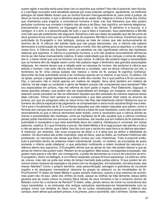 47
querer agitar a escada santa para fazer cair os espíritos que sobem? Isto não é possível, sem dúvida,
e o sacrílego evocador será assaltado apenas por suas próprias vertigens. Igualmente, os melhores
teólogos da Idade Média diziam que os mortos ficavam irrevogavelmente lá, para onde a justiça, de
Deus os havia enviado, e que o demônio responde ao apelo dos mágicos e toma a forma dos mortos
que chamamos para enganar a consciência humana e fazer crer aos feiticeiros que eles podem
perturbar conforme sua vontade o império das almas e de Deus. Isto significa, em termos alegóricos,
precisamente o que dizemos na linguagem da razão e da ciência. O demônio é a loucura, é a
vertigem, é o erro; é a personificação de tudo o que é falso e insensato. Aqui estendemos a Mirville
uma mão que ele certamente não segurará. Deixemos a ele seu diabo de papelão que ele faz jorrar de
seus grossos livros como que de um brinquedo de surpresa: Mirville é uma crianca. Insistimos aqui na
autoridade do Evangelho e dos teólogos, porque se trata de coisas que são exclusivamente do
domínio da fé. A ciência não admite nada que não possa demonstrar: ora, a ciência não saberia
demonstrar a continuação da vida humana após a morte. Ela não admite pois os espíritos; e o título de
nosso livro, A Ciência dos Espíritos, seria um paradoxo se não significasse ciência das hipóteses
relativas aos espíritos. A ciência é puramente humana, e a fé não poderia racionalmente afirmar-se
divina se não fosse imensamente coletiva. É esta coletividade que dá às crenças o nome de religião,
isto é, o liame moral que une os homens uns aos outros. A ciência não poderia negar a necessidade
que os homens têm de religião assim como não poderia negar o fenômeno das grandes associações
religiosas. Ao mesmo tempo que a religião está na natureza do homem, ela pertence à ciência que
estuda o homem; mas esta ciência deve limitar-se a constatar, sem se deixar influenciar por ele, o
fenômeno da fé. Uma crença isolada não merece o nome de fé, porque fé significa confiança:
desconfiar de toda autoridade social e ter confiança apenas em si mesmo, é ser louco. O católico crê
na Igreja, porque a Igreja representa para ele a elite dos crentes. Eis o que justifica a fé do carvoeiro.
Ora, o carvoeiro não é crente apenas em matéria de religião, deve sê-lo também em matéria de
ciência: irá ele negar ou contestar o gênio de Newton porque não compreende seus teoremas? Não
sou especialista em pintura, mas me referiria de bom grado a Ingres, Paul Delaroche, Gigouse; e
esses grandes artistas, que podem não ser especialistas em teologia, em exegese, em cabala, não
estariam sendo sensatos se não se referissem àqueles que têm estudado de maneira especial essas
altas ciências. Talvez nem sempre eu compreenda o que eles possam dizer sobre os arcanos da
pintura; por que se zangariam eles se meus livros não lhes são totalmente claros? Basta-me que os
homens de ciência especial e de julgamento os compreendam e seria muito razoável dirigir-me a eles.
Tal é pois o fundamento da fé. É a confiança daqueles que não sabem naqueles que sabem; como a
fórmula das crenças deve sempre buscar na ciência a base de suas hipóteses, como não se pode crer
racionalmente no que a ciência demonstra estar errado, como é necessário que a ciência admita ao
menos a possibilidade das hipóteses, como as hipóteses da fé são aquelas que a ciência confessa
jamais poder transformar em axiomas ou em teoremas, daí resulta que em matéria de fé sobretudo a
autoridade é necessária e que esta autoridade deve ser coletiva, hierárquica e universal, em outras
palavras, católica. É o que tínhamos a provar. Na Idade Média a fé é cega porque não admite a crítica
e não se apóia na ciência, que é falha. Isso faz com que o raciocínio seja fraco e os delírios abundem.
A medicina, por exemplo, não ousa ocupar-se da alma, e é à alma que se atribui a debilidade do
cérebro. Os alucinados são então inspirados, seja de Deus, seja do diabo, as mulheres histéricas são
possessas; os maníacos são almas que Deus conduz por vias misteriosas. Tudo é possível então,
tudo é permitido dentro da pretensa ordem sobrenatural, exceto, no entanto, as evocações às quais
somente o inferno pode obedecer, e que perturbam inutilmente a ordem imutável da natureza e o
silêncio eterno dos sepulcros. O Evangelho afirma que as almas do céu não podem descer e que as
almas do inferno não podem subir. Restam as do purgatório. Mas essas, consagradas à expiação, não
podem mais pecar e não têm, por conseguinte, o poder de atormentar os vivos e de induzi-los ao erro.
O purgatório, dizem os teólogos, é um inferno resignado, porque lá fica a esperança. Lá sofre-se, ama-
se, ora-se, mas não se pode sair antes do tempo marcado pela justiça eterna. O que podem ter em
comum esses reclusos da expiação e da prece com as divagações, ora estúpidas, ora astuciosas, das
mesas falantes? Como o próprio demônio, esta personificação selvagem e grandiosa do incurável
orgulho e do desespero irremediável, desceria às graças do arlequim ou às moralidades do Sr.
Prud'homme? O diabo da Idade Média é quase sempre malicioso, quanto a isso estamos de acordo;
mas quem não vê aqui, atrás dos chifres do bode, passar as orelhas da mãe demente, dessa sátira
gaulesa que às vezes coloca no próprio Deus tolices de seus ministros e faz o romance cômico de
Belzebu como fez o romance de Renard? O diabo, aliás, jamais deixou de morar na consciência dos
maus sacerdotes, e os embustes dos antigos santuários reproduziam-se freqüentemente com os
antigos vícios nos templos do Deus novo. Se os ruídos inexplicados quebravam o silêncio dos
campos, eram almas que pediam preces, e as preces, para o sacerdote, são o dinheiro. Outras vezes,
 