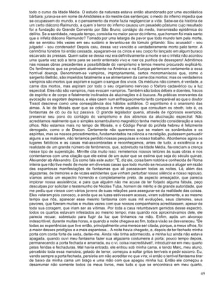 49
todo o curso da Idade Média. O estudo da natureza estava então abandonado por uma escolástica
bárbara; jurava-se em nome de Aristóteles e do mestre das sentenças; o medo do inferno impedia que
se ocupassem do mundo, e o pensamento da morte fazia negligenciar a vida. Sabe-se da história de
um certo diácono Raimundo, a quem o terror do inferno causou um pesadelo póstumo cujo resultado
foi a fundação do Grande Convento por São Bruno; contágio do medo, transmissão epidêmica do
delírio. Se a santidade, naquele tempo, consistia no maior pavor do inferno, que homem foi mais santo
que o infeliz diácono Raimundo? Tomado por uma letargia de pavor que todo mundo tem pela morte,
ele se enrolou três vezes em seu sudário e levantou-se do túmulo gritando: Sou acusado! - sou
julgado! - sou condenado! Depois caiu, dessa vez vencido e verdadeiramente morto pelo terror. A
cerimônia fúnebre foi então cessada, apagaram-se os círios e seu corpo foi lançado em algum buraco
escavado às pressas. Quem sabe se dessa vez era definitivamente a morte e se o infeliz não acordou
uma quarta vez sob a terra para se sentir enterrado vivo e roer os punhos de desespero! Admitimos
nas nossas obras precedentes a possibilidade do vampirismo e temos mesmo procurado explicá-lo.
Os fenômenos que se produzem atualmente na América e na Europa pertencem certamente a essa
horrível doença. Denominam-se vampiros, impropriamente, certos monomaníacos que, como o
sargento Beltrão, são impelidos fatalmente a se alimentarem da carne dos mortos; mas os verdadeiros
vampiros são mortos que aspiram e sugam o sangue dos vivos. Os médiuns não comem, é verdade, a
carne dos mortos, mas aspiram por todo o seu organismo nervoso o fósforo cadavérico ou a luz
espectral. Eles não são vampiros, mas evocam vampiros. Também são todos débeis e doentes, fracos
de espírito e de corpo e fatalmente inclinados às alucinações e à loucura. As práticas enervantes da
evocação os esgotam depressa, e eles caem num enfraquecimento lento comparável ao que o doutor
Tissot descreve como uma conseqüência dos hábitos solitários. O espiritismo é o onanismo das
almas. A lei de Moisés quer que se coloque à morte aqueles que consultam os oboth, isto é, os
fantasmas de ob ou da luz passiva. O grande legislador queria, através de rigorosos exemplos,
preservar seu povo do contágio do vampirismo e dos abismos da alucinação espectral. Não
acreditamos realmente que o simples sonambulismo magnético tenha merecido consideração a seus
olhos. Não estamos mais no tempo de Moisés, e o Código Penal do profeta hebreu é felizmente
derrogado, como o de Dracon. Certamente não queremos que se matem os sonâmbulos e os
espíritas, mas se nossos procedimentos, fundamentados na ciência e na religião, pudessem persuadir
alguns a se matarem, não teríamos perdido nossas pesquisas e nosso trabalho. Abordemos agora os
lugares fatídicos e as casas mal-assombradas e reconheçamos, antes de tudo, a existência e a
realidade de um grande número de fenômenos, que, sobretudo na Idade Média, favoreciam a crença
nesse tipo de superstição. Mirville cita muito isso: remetemos nossos leitores às suas obras e nos
contentamos com uma citação que ele extrai de um autor que se estima que seja do século quinze,
Alexander ab Alexandro. Eis como fala este autor: "É, diz ele, coisa bem notória e conhecida de Roma
inteira que não tive medo de morar em diversas casas que todo mundo se recusava a alugar em razão
das espantosas manifestações de fantasmas que ali passeavam todas as noites. Lá, além das
algazarras, de tremores e de vozes estridentes que vinham perturbar nosso silêncio e nosso repouso,
víamos ainda um espectro horrendo e completamente preto, de aspecto ameaçador, que parecia
implorar nossa assistência; e para que alguém não me acuse de ter forjado alguma fábula, peço
desculpas por solicitar o testemunho de Nicolas Tuba, homem de mérito e de grande autoridade, que
me pediu que viesse com vários jovens de suas relações para assegurar-se da realidade das coisas.
Eles velaram pois conosco, e ainda que as luzes estivessem acesas, viram subitamente, e ao mesmo
tempo que nós, aparecer esse mesmo fantasma com suas mil evoluções, seus clamores, seus
pavores, que fizeram muitas e muitas vezes com que nossos companheiros acreditassem, apesar de
toda sua coragem, que iriam ser as vítimas. Por toda a casa retumbavam gemidos desse espectro,
todos os quartos estavam infestados ao mesmo tempo; mas quando nos aproximávamos dele, ele
parecia recuar, sobretudo para fugir da luz que tínhamos na mão. Enfim, após um alvoroço
indescritível, durante muitas horas, e quando a noite chegava ao fim, toda a visão se desvaneceu. "De
todas as experiências que tive então, principalmente uma merece ser citada, porque, a meus olhos, foi
a maior desses prodígios e a mais espantosa... A noite havia chegado, e, depois de ter fechado minha
porta com corda forte de seda, deitei-me. Ainda não tinha adormecido, e minha luz ainda não estava
apagada, quando ouvi meu fantasma fazer sua algazarra costumeira à porta; pouco tempo depois,
permanecendo a porta fechada e amarrada, eu o vi, coisa inacreditável!, introduzir-se em meu quarto
pelas fendas e fechaduras. Mal havia entrado, ele entrou sob minha cama, e tendo Marc, meu aluno,
percebido toda essa manobra, gelado de terror, começou a soltar gritos terríveis e pedir socorro. Eu,
vendo sempre a porta fechada, persistia em não acreditar no que vira; vi então o terrível fantasma tirar
de baixo da minha cama um braço e uma mão com que apagou minha luz. Então ele começou a
desarrumar não somente todos os meus livros, mas tudo o que se encontrava em meu quarto,
 