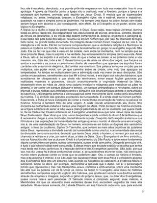 5
lixo, ele é escalado, derrubado, e a grande pirâmide reaparece em toda sua majestade. Isso é uma
apologia. A guerra da filosofia contra a Igreja não a destruirá, mas a libertará; porque a Igreja é a
sociedade dos homens, animada pelo espírito de Jesus Cristo. À medida que as superstições
religiosas, ou antes, irreligiosas descem, o Evangelho sobe; ele é estável, eterno e inabalável,
quadrado na base e simples como as pirâmides. Há sempre uma lógica no poder; forças sem razão
seriam forças sem alcance e, por conseguinte, sem efeito. Se o Evangelho é um poder, existe uma
lógica no Evangelho.
A lógica ou a razão, o logos do poder supremo, é Deus. Essa razão, essa lógica universal, ilumina
todas as almas razoáveis. Ela resplandece nas obscuridades da dúvida; atravessa, penetra, dilacera
as trevas da ignorância, e as trevas não podem compreendê-la, pegá-la, encerrá-la e aprisioná-la.
Essa razão fala pela boca dos sábios; resumiu-se em um homem que, por isso, foi chamado de logos
feito carne, ou grande razão encarnada. Os milagres desse homem foram milagres de luz, isto é, de
inteligência e de razão. Ele fez os homens compreenderem que a verdadeira religião é a filantropia. A
palavra é moderna em francês, mas encontra-se textualmente em grego no evangelho segundo São
João. Ele os fez ver que não é nem em tal cidade, nem sobre tal montanha, nem no templo que se
deve procurar Deus, mas no espírito e na verdade. Seu ensinamento foi simples como sua vida. Amar
a Deus, isto é, ao espírito e à verdade, mais do que a todas as coisas, e ao próximo como a vós
mesmos, eis, dizia ele, toda a lei. É dessa forma que ele abria os olhos dos cegos, que forçava os
surdos a ouvirem e os coxos a caminharem direito. As maravilhas que operava nos espíritos foram
contadas sob essa forma alegórica, tão familiar aos orientais. Sua palavra tornou-se um pão que se
multiplica; seu poder moral, um pé que caminha sobre as ondas, uma mão que apazigua as
tempestades. As lendas se multiplicaram com a admiração cada vez maior de seus discípulos. São
contos encantadores, semelhantes aos das Mil e Uma Noites, e era digno dos séculos bárbaros, que
acreditamos ter ultrapassado e que ainda não terminaram, tomar essas ficções graciosas por
realidades materiais e grosseiras, discutir anatomicamente a virgindade maternal de Maria,
estabelecer entre as mãos de Jesus uma padaria invisível e milagrosa para multiplicar os pães no
deserto, e ver correr um sangue globular e seroso, um sangue antropofágico e revoltante, sobre as
brancas e puras hóstias que protestam contra o sangue e que anunciam para sempre a consumação
do sacrifício. O Evangelho pertence à ciência apenas como monumento da fé, e não como documento
da história. É o símbolo das grandes aspirações da humanidade. É a lenda ideal do homem perfeito.
Essa lenda, a Índia já havia esboçado ao contar a maravilhosa encarnação de Vishnu na pessoa de
Krishna. Krishna é também filho de uma virgem. A casta Devaki amamentando seu divino filho
encontra-se no Panteão indiano e parece uma imagem de Maria. Perto do berço de Krishna encontra-
se a figura simbólica do asno; a mãe leva a criança para livrá-la de um rei ciumento que queria matá-
lo. Se os Vedas não fossem anteriores ao Evangelho, acreditar-se-ia que tudo isso é cópia de nosso
Novo Testamento. Quer dizer que tudo isso é desprezível e nada contém de divino? Acreditamos que
é necessário chegar a uma conclusão diametralmente oposta. O espírito do Evangelho é eterno e sua
fórmula é a das aspirações da humanidade tão antigas quanto o mundo. A idéia de uma encarnação,
isto é, de uma manifestação de Deus no homem, encontra-se em todos os dogmas dos santuários
antigos; o livro do ocultismo, Siphra Di-Tzeniutha, que contém as mais altas doutrinas do judaísmo
sobre Deus, representa a divindade saindo da humanidade como uma luz, e a humanidade descendo
da divindade como uma sombra, de modo que tendo Deus criado o homem, o homem, por sua vez, é
chamado a realizar e a criar, por assim dizer, a idéia de Deus. Que o Evangelho é um livro simbólico,
isso os Apóstolos não nos ocultaram. Cristo é o fundamento, diz São Paulo, e sobre esse fundamento
alguns construíram com pedra, outros com madeira, outros ainda com palha. O fogo da provação virá,
e tudo o que não for sólido será consumido. É desse modo que se pode explicar a escolha que se fez
mais tarde dos livros canônicos, e a rejeição definitiva dos Evangelhos apócrifos. São João, por sua
vez, nos diz: Jesus fez e disse ainda muitas coisas, e, se quiséssemos escrever todas, não creio que o
mundo inteiro pudesse conter os livros que se poderiam fazer. Ora, o campo da história é limitado,
mas o da alegoria é imenso, e se São João não quisesse indicar com essa frase o verdadeiro alcance
dos Evangelhos teria dito um absurdo. Mas quando os Apóstolos se calassem, a evidência falaria o
suficiente. Como se deve, por exemplo, demonstrar a pessoas que o diabo, isto é, o personagem
fictício que representa o mal, não transportou Jesus, concreta e efetivamente, sobre uma montanha
tão alta que se poderia ver de lá todos os reinos da terra? O Evangelho está cheio de histórias
semelhantes compostas segundo o gênio dos hebreus, que ocultavam sempre sua doutrina secreta
através de enigmas e imagens; segundo o gênio do próprio Jesus, que, no dizer dos Evangelistas,
quase nunca falava sem parábolas. O Talmude inteiro é composto segundo esse método, e
Maimônides diz que os absurdos mais evidentes desse livro escondem segredos da mais alta
sabedoria. Observemos somente, diz o abade Chiarini, em sua Teoria do Judaísmo, que, para estudar
 